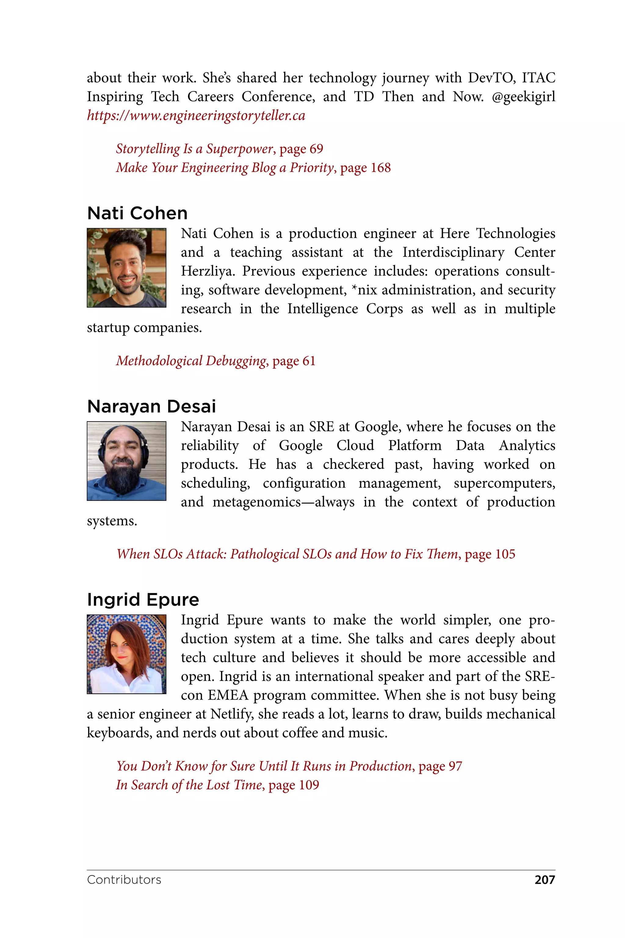 about their work. She’s shared her technology journey with DevTO, ITAC
Inspiring Tech Careers Conference, and TD Then and Now. @geekigirl
https://www.engineeringstoryteller.ca
Storytelling Is a Superpower, page 69
Make Your Engineering Blog a Priority, page 168
Nati Cohen
Nati Cohen is a production engineer at Here Technologies
and a teaching assistant at the Interdisciplinary Center
Herzliya. Previous experience includes: operations consult‐
ing, software development, *nix administration, and security
research in the Intelligence Corps as well as in multiple
startup companies.
Methodological Debugging, page 61
Narayan Desai
Narayan Desai is an SRE at Google, where he focuses on the
reliability of Google Cloud Platform Data Analytics
products. He has a checkered past, having worked on
scheduling, configuration management, supercomputers,
and metagenomics—always in the context of production
systems.
When SLOs Attack: Pathological SLOs and How to Fix Them, page 105
Ingrid Epure
Ingrid Epure wants to make the world simpler, one pro‐
duction system at a time. She talks and cares deeply about
tech culture and believes it should be more accessible and
open. Ingrid is an international speaker and part of the SRE‐
con EMEA program committee. When she is not busy being
a senior engineer at Netlify, she reads a lot, learns to draw, builds mechanical
keyboards, and nerds out about coffee and music.
You Don’t Know for Sure Until It Runs in Production, page 97
In Search of the Lost Time, page 109
Contributors 207
 