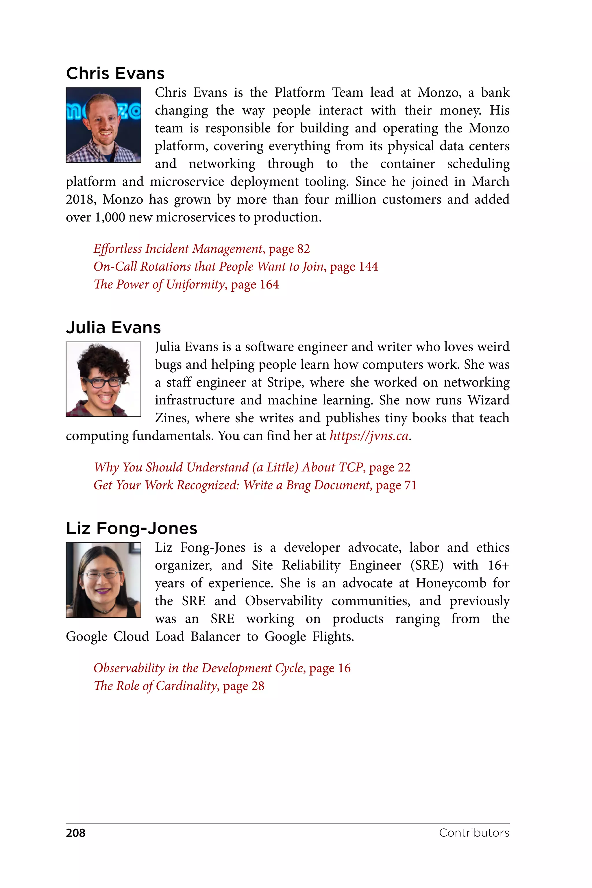 Chris Evans
Chris Evans is the Platform Team lead at Monzo, a bank
changing the way people interact with their money. His
team is responsible for building and operating the Monzo
platform, covering everything from its physical data centers
and networking through to the container scheduling
platform and microservice deployment tooling. Since he joined in March
2018, Monzo has grown by more than four million customers and added
over 1,000 new microservices to production.
Effortless Incident Management, page 82
On-Call Rotations that People Want to Join, page 144
The Power of Uniformity, page 164
Julia Evans
Julia Evans is a software engineer and writer who loves weird
bugs and helping people learn how computers work. She was
a staff engineer at Stripe, where she worked on networking
infrastructure and machine learning. She now runs Wizard
Zines, where she writes and publishes tiny books that teach
computing fundamentals. You can find her at https://jvns.ca.
Why You Should Understand (a Little) About TCP, page 22
Get Your Work Recognized: Write a Brag Document, page 71
Liz Fong-Jones
Liz Fong-Jones is a developer advocate, labor and ethics
organizer, and Site Reliability Engineer (SRE) with 16+
years of experience. She is an advocate at Honeycomb for
the SRE and Observability communities, and previously
was an SRE working on products ranging from the
Google Cloud Load Balancer to Google Flights.
Observability in the Development Cycle, page 16
The Role of Cardinality, page 28
Contributors
208
 