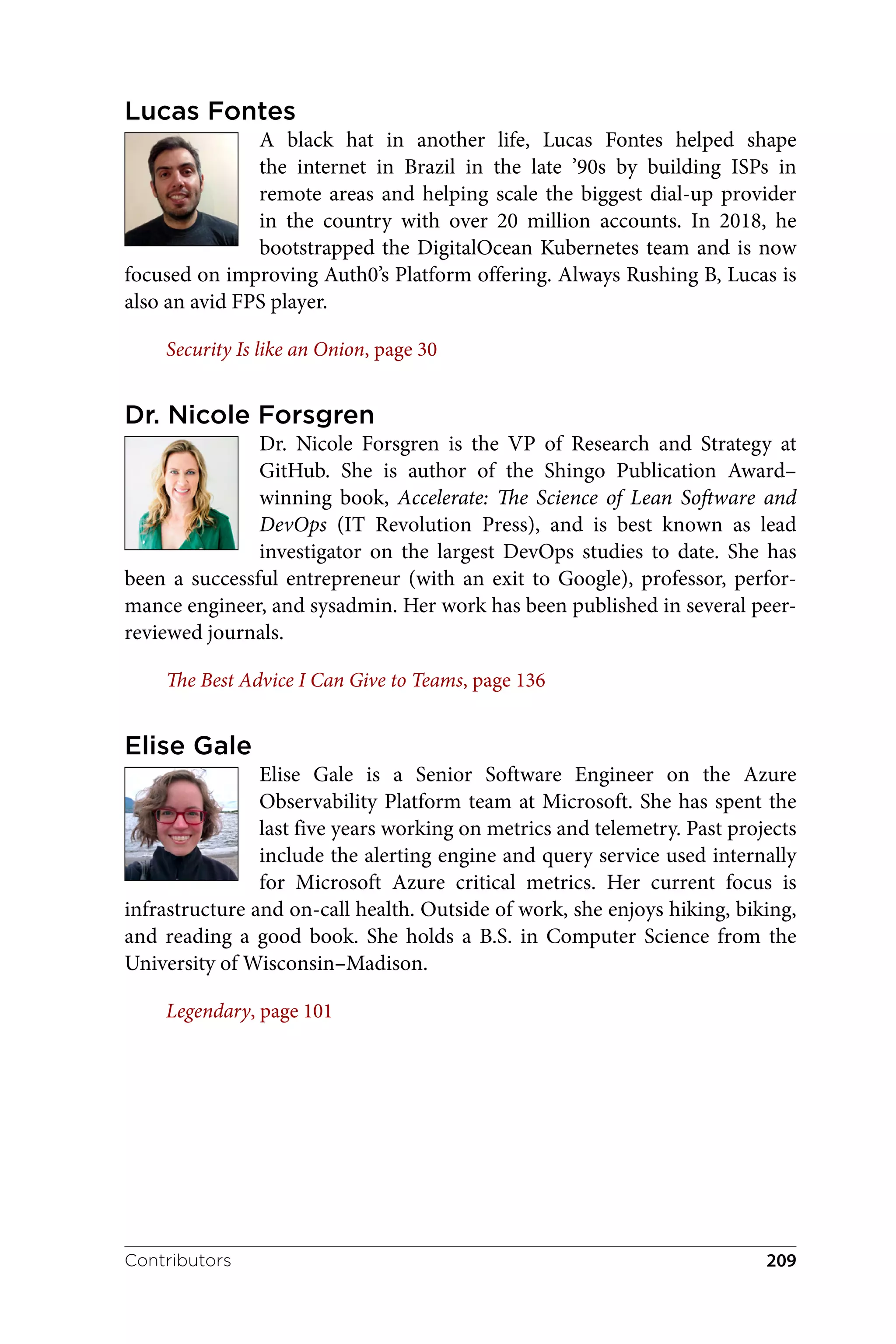 Lucas Fontes
A black hat in another life, Lucas Fontes helped shape
the internet in Brazil in the late ’90s by building ISPs in
remote areas and helping scale the biggest dial-up provider
in the country with over 20 million accounts. In 2018, he
bootstrapped the DigitalOcean Kubernetes team and is now
focused on improving Auth0’s Platform offering. Always Rushing B, Lucas is
also an avid FPS player.
Security Is like an Onion, page 30
Dr. Nicole Forsgren
Dr. Nicole Forsgren is the VP of Research and Strategy at
GitHub. She is author of the Shingo Publication Award–
winning book, Accelerate: The Science of Lean Software and
DevOps (IT Revolution Press), and is best known as lead
investigator on the largest DevOps studies to date. She has
been a successful entrepreneur (with an exit to Google), professor, perfor‐
mance engineer, and sysadmin. Her work has been published in several peer-
reviewed journals.
The Best Advice I Can Give to Teams, page 136
Elise Gale
Elise Gale is a Senior Software Engineer on the Azure
Observability Platform team at Microsoft. She has spent the
last five years working on metrics and telemetry. Past projects
include the alerting engine and query service used internally
for Microsoft Azure critical metrics. Her current focus is
infrastructure and on-call health. Outside of work, she enjoys hiking, biking,
and reading a good book. She holds a B.S. in Computer Science from the
University of Wisconsin–Madison.
Legendary, page 101
Contributors 209
 