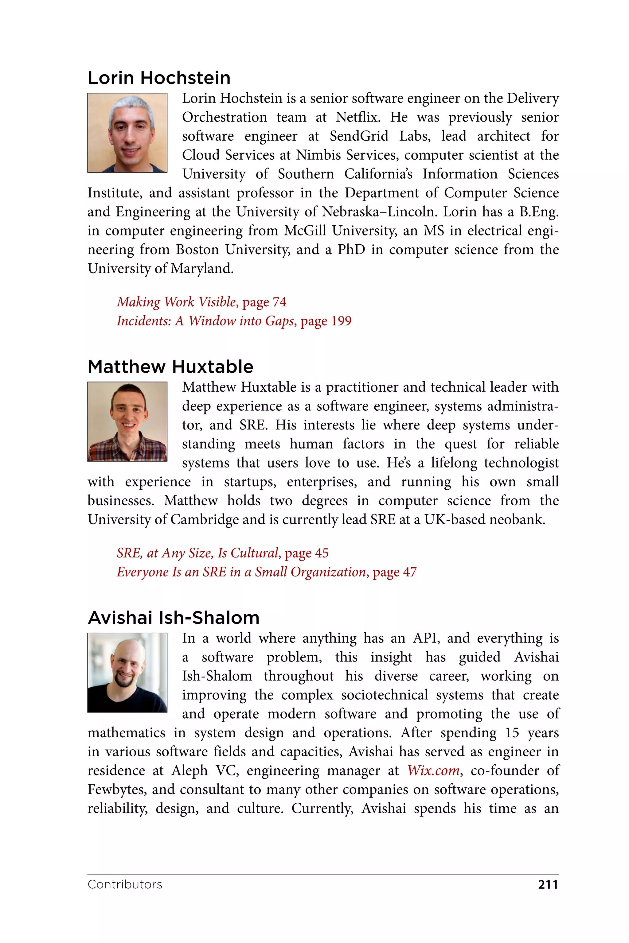 Lorin Hochstein
Lorin Hochstein is a senior software engineer on the Delivery
Orchestration team at Netflix. He was previously senior
software engineer at SendGrid Labs, lead architect for
Cloud Services at Nimbis Services, computer scientist at the
University of Southern California’s Information Sciences
Institute, and assistant professor in the Department of Computer Science
and Engineering at the University of Nebraska–Lincoln. Lorin has a B.Eng.
in computer engineering from McGill University, an MS in electrical engi‐
neering from Boston University, and a PhD in computer science from the
University of Maryland.
Making Work Visible, page 74
Incidents: A Window into Gaps, page 199
Matthew Huxtable
Matthew Huxtable is a practitioner and technical leader with
deep experience as a software engineer, systems administra‐
tor, and SRE. His interests lie where deep systems under‐
standing meets human factors in the quest for reliable
systems that users love to use. He’s a lifelong technologist
with experience in startups, enterprises, and running his own small
businesses. Matthew holds two degrees in computer science from the
University of Cambridge and is currently lead SRE at a UK-based neobank.
SRE, at Any Size, Is Cultural, page 45
Everyone Is an SRE in a Small Organization, page 47
Avishai Ish-Shalom
In a world where anything has an API, and everything is
a software problem, this insight has guided Avishai
Ish-Shalom throughout his diverse career, working on
improving the complex sociotechnical systems that create
and operate modern software and promoting the use of
mathematics in system design and operations. After spending 15 years
in various software fields and capacities, Avishai has served as engineer in
residence at Aleph VC, engineering manager at Wix.com, co-founder of
Fewbytes, and consultant to many other companies on software operations,
reliability, design, and culture. Currently, Avishai spends his time as an
Contributors 211
 
