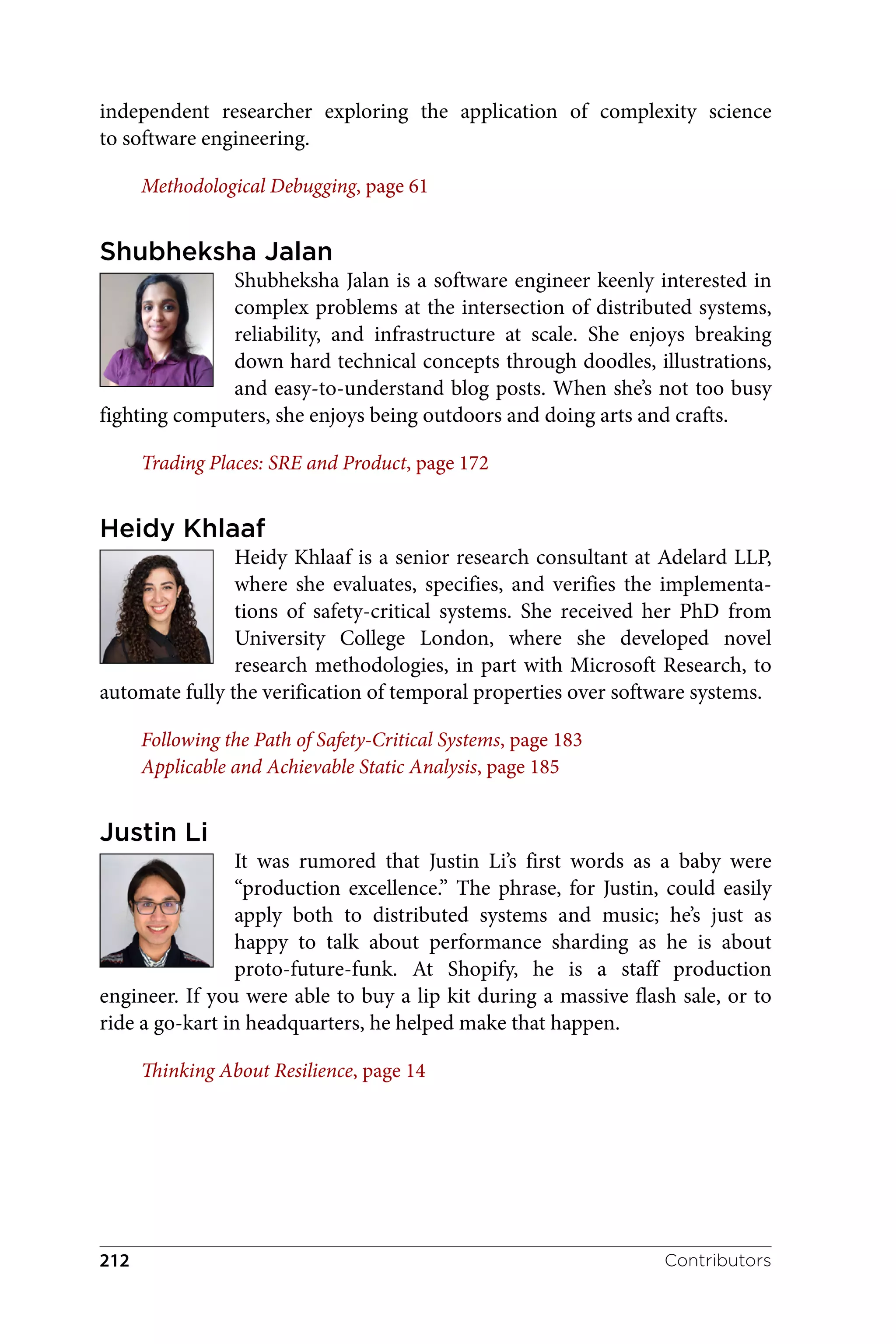 independent researcher exploring the application of complexity science
to software engineering.
Methodological Debugging, page 61
Shubheksha Jalan
Shubheksha Jalan is a software engineer keenly interested in
complex problems at the intersection of distributed systems,
reliability, and infrastructure at scale. She enjoys breaking
down hard technical concepts through doodles, illustrations,
and easy-to-understand blog posts. When she’s not too busy
fighting computers, she enjoys being outdoors and doing arts and crafts.
Trading Places: SRE and Product, page 172
Heidy Khlaaf
Heidy Khlaaf is a senior research consultant at Adelard LLP,
where she evaluates, specifies, and verifies the implementa‐
tions of safety-critical systems. She received her PhD from
University College London, where she developed novel
research methodologies, in part with Microsoft Research, to
automate fully the verification of temporal properties over software systems.
Following the Path of Safety-Critical Systems, page 183
Applicable and Achievable Static Analysis, page 185
Justin Li
It was rumored that Justin Li’s first words as a baby were
“production excellence.” The phrase, for Justin, could easily
apply both to distributed systems and music; he’s just as
happy to talk about performance sharding as he is about
proto-future-funk. At Shopify, he is a staff production
engineer. If you were able to buy a lip kit during a massive flash sale, or to
ride a go-kart in headquarters, he helped make that happen.
Thinking About Resilience, page 14
Contributors
212
 