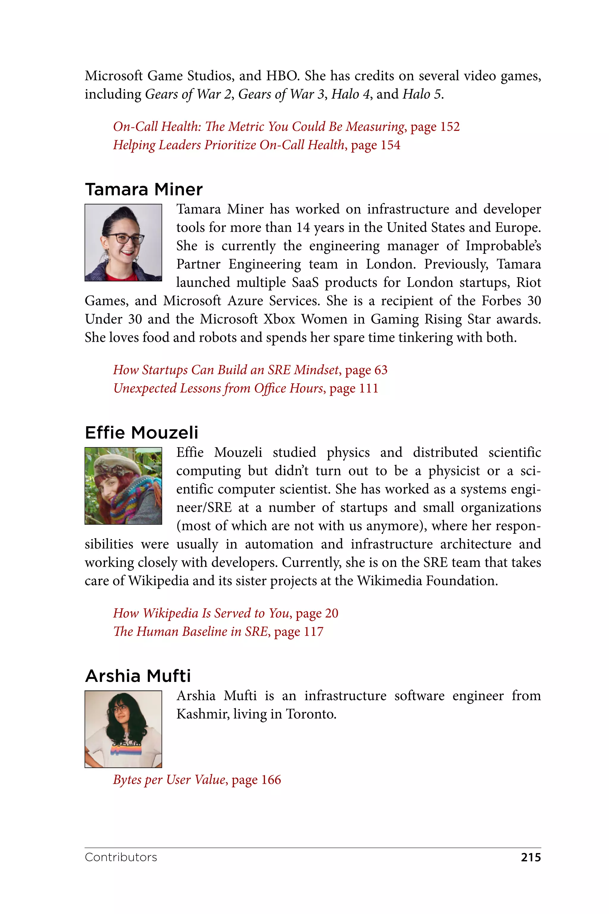 Microsoft Game Studios, and HBO. She has credits on several video games,
including Gears of War 2, Gears of War 3, Halo 4, and Halo 5.
On-Call Health: The Metric You Could Be Measuring, page 152
Helping Leaders Prioritize On-Call Health, page 154
Tamara Miner
Tamara Miner has worked on infrastructure and developer
tools for more than 14 years in the United States and Europe.
She is currently the engineering manager of Improbable’s
Partner Engineering team in London. Previously, Tamara
launched multiple SaaS products for London startups, Riot
Games, and Microsoft Azure Services. She is a recipient of the Forbes 30
Under 30 and the Microsoft Xbox Women in Gaming Rising Star awards.
She loves food and robots and spends her spare time tinkering with both.
How Startups Can Build an SRE Mindset, page 63
Unexpected Lessons from Office Hours, page 111
Effie Mouzeli
Effie Mouzeli studied physics and distributed scientific
computing but didn’t turn out to be a physicist or a sci‐
entific computer scientist. She has worked as a systems engi‐
neer/SRE at a number of startups and small organizations
(most of which are not with us anymore), where her respon‐
sibilities were usually in automation and infrastructure architecture and
working closely with developers. Currently, she is on the SRE team that takes
care of Wikipedia and its sister projects at the Wikimedia Foundation.
How Wikipedia Is Served to You, page 20
The Human Baseline in SRE, page 117
Arshia Mufti
Arshia Mufti is an infrastructure software engineer from
Kashmir, living in Toronto.
Bytes per User Value, page 166
Contributors 215
 