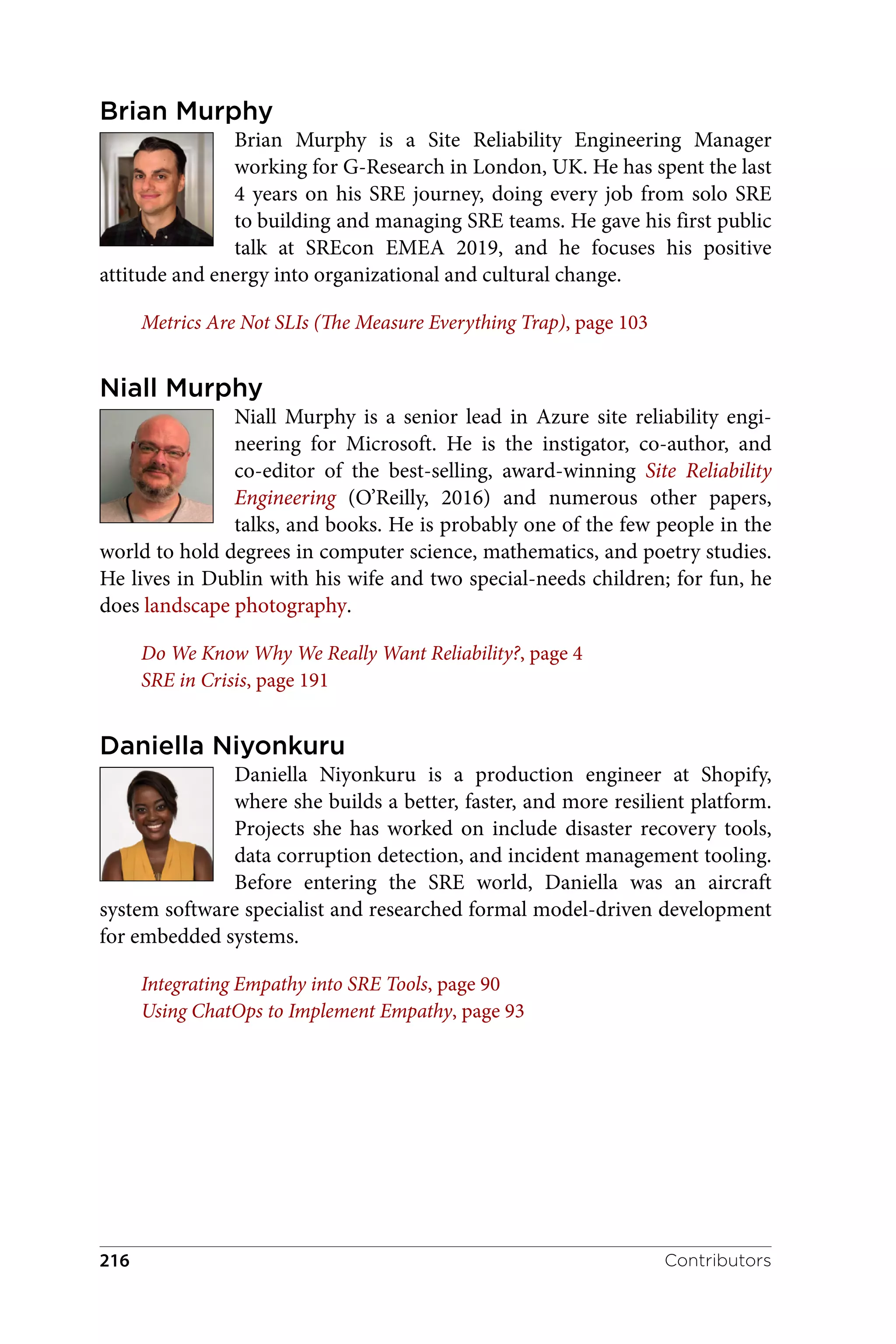 Brian Murphy
Brian Murphy is a Site Reliability Engineering Manager
working for G-Research in London, UK. He has spent the last
4 years on his SRE journey, doing every job from solo SRE
to building and managing SRE teams. He gave his first public
talk at SREcon EMEA 2019, and he focuses his positive
attitude and energy into organizational and cultural change.
Metrics Are Not SLIs (The Measure Everything Trap), page 103
Niall Murphy
Niall Murphy is a senior lead in Azure site reliability engi‐
neering for Microsoft. He is the instigator, co-author, and
co-editor of the best-selling, award-winning Site Reliability
Engineering (O’Reilly, 2016) and numerous other papers,
talks, and books. He is probably one of the few people in the
world to hold degrees in computer science, mathematics, and poetry studies.
He lives in Dublin with his wife and two special-needs children; for fun, he
does landscape photography.
Do We Know Why We Really Want Reliability?, page 4
SRE in Crisis, page 191
Daniella Niyonkuru
Daniella Niyonkuru is a production engineer at Shopify,
where she builds a better, faster, and more resilient platform.
Projects she has worked on include disaster recovery tools,
data corruption detection, and incident management tooling.
Before entering the SRE world, Daniella was an aircraft
system software specialist and researched formal model-driven development
for embedded systems.
Integrating Empathy into SRE Tools, page 90
Using ChatOps to Implement Empathy, page 93
Contributors
216
 