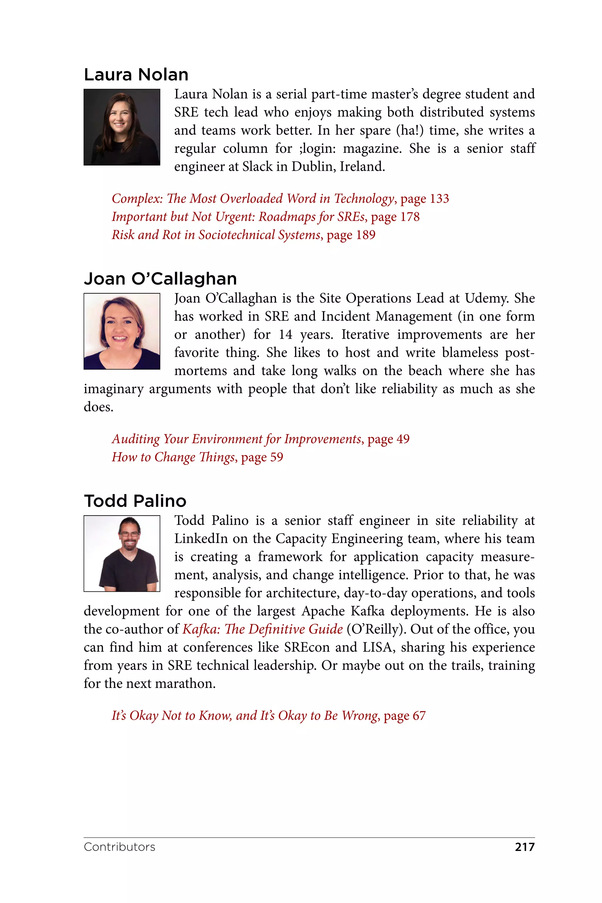 Laura Nolan
Laura Nolan is a serial part-time master’s degree student and
SRE tech lead who enjoys making both distributed systems
and teams work better. In her spare (ha!) time, she writes a
regular column for ;login: magazine. She is a senior staff
engineer at Slack in Dublin, Ireland.
Complex: The Most Overloaded Word in Technology, page 133
Important but Not Urgent: Roadmaps for SREs, page 178
Risk and Rot in Sociotechnical Systems, page 189
Joan O’Callaghan
Joan O’Callaghan is the Site Operations Lead at Udemy. She
has worked in SRE and Incident Management (in one form
or another) for 14 years. Iterative improvements are her
favorite thing. She likes to host and write blameless post-
mortems and take long walks on the beach where she has
imaginary arguments with people that don’t like reliability as much as she
does.
Auditing Your Environment for Improvements, page 49
How to Change Things, page 59
Todd Palino
Todd Palino is a senior staff engineer in site reliability at
LinkedIn on the Capacity Engineering team, where his team
is creating a framework for application capacity measure‐
ment, analysis, and change intelligence. Prior to that, he was
responsible for architecture, day-to-day operations, and tools
development for one of the largest Apache Kafka deployments. He is also
the co-author of Kafka: The Definitive Guide (O’Reilly). Out of the office, you
can find him at conferences like SREcon and LISA, sharing his experience
from years in SRE technical leadership. Or maybe out on the trails, training
for the next marathon.
It’s Okay Not to Know, and It’s Okay to Be Wrong, page 67
Contributors 217
 