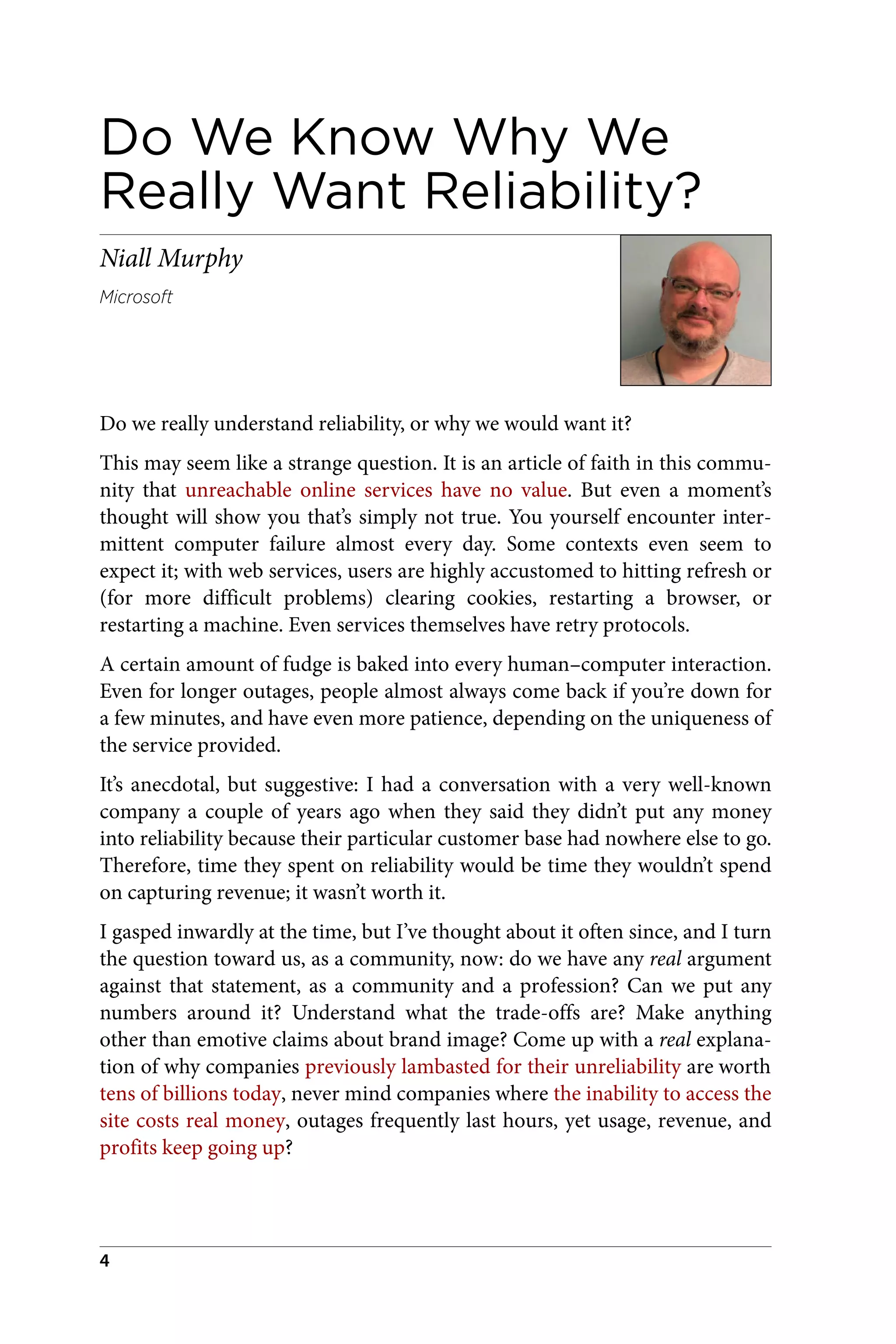 Do We Know Why We
Really Want Reliability?
Niall Murphy
Microsoft
Do we really understand reliability, or why we would want it?
This may seem like a strange question. It is an article of faith in this commu‐
nity that unreachable online services have no value. But even a moment’s
thought will show you that’s simply not true. You yourself encounter inter‐
mittent computer failure almost every day. Some contexts even seem to
expect it; with web services, users are highly accustomed to hitting refresh or
(for more difficult problems) clearing cookies, restarting a browser, or
restarting a machine. Even services themselves have retry protocols.
A certain amount of fudge is baked into every human–computer interaction.
Even for longer outages, people almost always come back if you’re down for
a few minutes, and have even more patience, depending on the uniqueness of
the service provided.
It’s anecdotal, but suggestive: I had a conversation with a very well-known
company a couple of years ago when they said they didn’t put any money
into reliability because their particular customer base had nowhere else to go.
Therefore, time they spent on reliability would be time they wouldn’t spend
on capturing revenue; it wasn’t worth it.
I gasped inwardly at the time, but I’ve thought about it often since, and I turn
the question toward us, as a community, now: do we have any real argument
against that statement, as a community and a profession? Can we put any
numbers around it? Understand what the trade-offs are? Make anything
other than emotive claims about brand image? Come up with a real explana‐
tion of why companies previously lambasted for their unreliability are worth
tens of billions today, never mind companies where the inability to access the
site costs real money, outages frequently last hours, yet usage, revenue, and
profits keep going up?
4
 