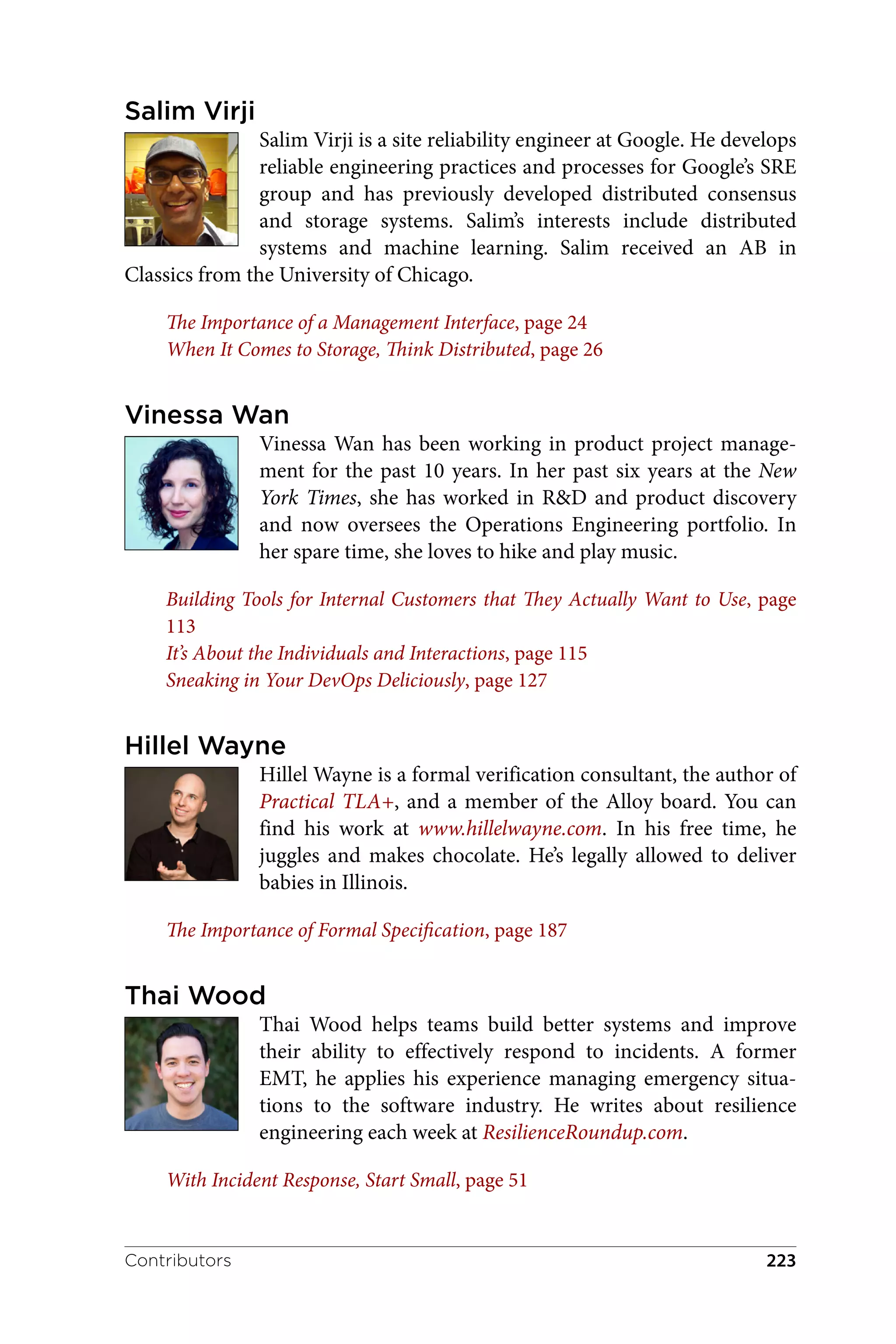 Salim Virji
Salim Virji is a site reliability engineer at Google. He develops
reliable engineering practices and processes for Google’s SRE
group and has previously developed distributed consensus
and storage systems. Salim’s interests include distributed
systems and machine learning. Salim received an AB in
Classics from the University of Chicago.
The Importance of a Management Interface, page 24
When It Comes to Storage, Think Distributed, page 26
Vinessa Wan
Vinessa Wan has been working in product project manage‐
ment for the past 10 years. In her past six years at the New
York Times, she has worked in R&D and product discovery
and now oversees the Operations Engineering portfolio. In
her spare time, she loves to hike and play music.
Building Tools for Internal Customers that They Actually Want to Use, page
113
It’s About the Individuals and Interactions, page 115
Sneaking in Your DevOps Deliciously, page 127
Hillel Wayne
Hillel Wayne is a formal verification consultant, the author of
Practical TLA+, and a member of the Alloy board. You can
find his work at www.hillelwayne.com. In his free time, he
juggles and makes chocolate. He’s legally allowed to deliver
babies in Illinois.
The Importance of Formal Specification, page 187
Thai Wood
Thai Wood helps teams build better systems and improve
their ability to effectively respond to incidents. A former
EMT, he applies his experience managing emergency situa‐
tions to the software industry. He writes about resilience
engineering each week at ResilienceRoundup.com.
With Incident Response, Start Small, page 51
Contributors 223
 