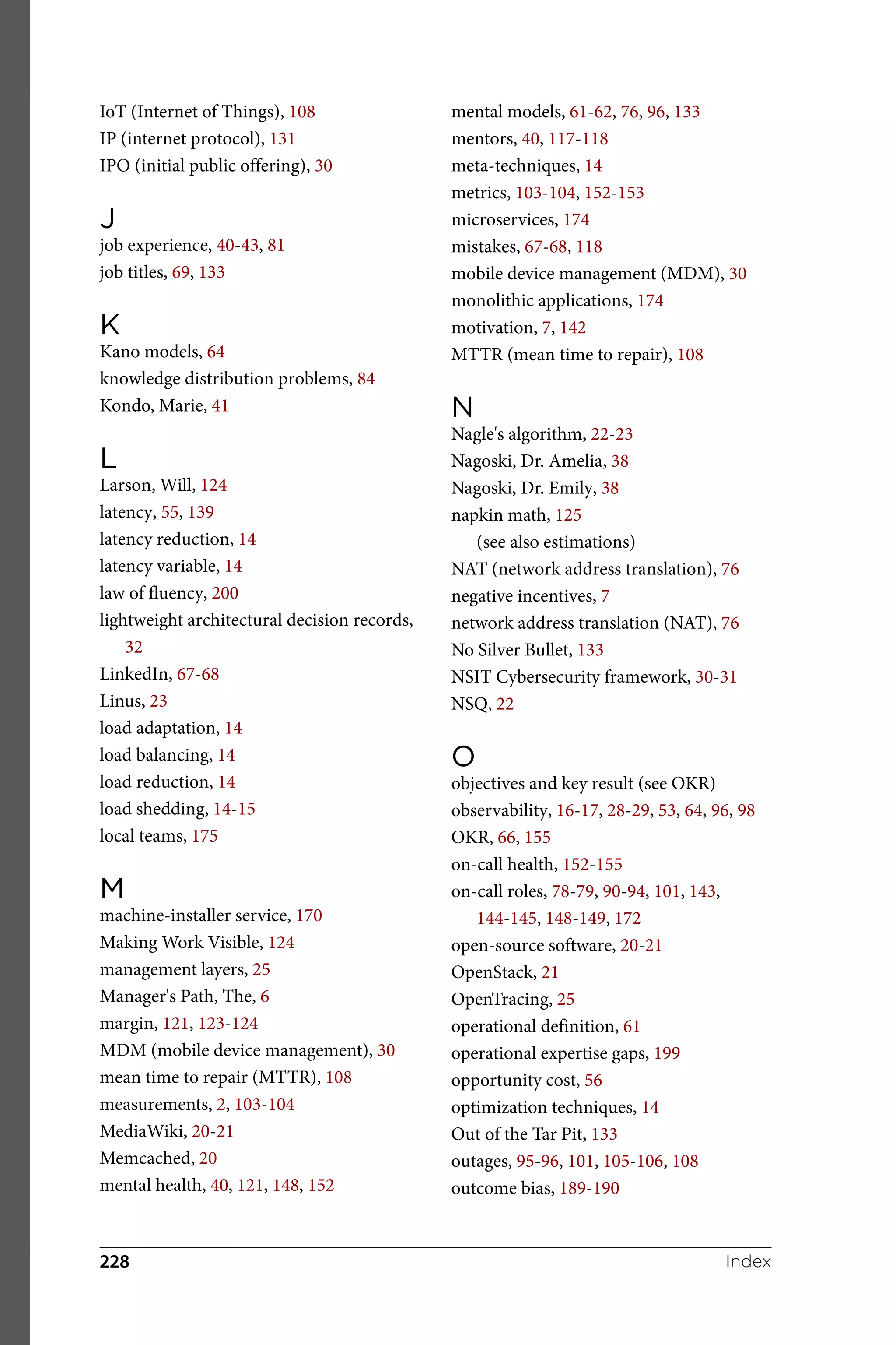 IoT (Internet of Things), 108
IP (internet protocol), 131
IPO (initial public offering), 30
J
job experience, 40-43, 81
job titles, 69, 133
K
Kano models, 64
knowledge distribution problems, 84
Kondo, Marie, 41
L
Larson, Will, 124
latency, 55, 139
latency reduction, 14
latency variable, 14
law of fluency, 200
lightweight architectural decision records,
32
LinkedIn, 67-68
Linus, 23
load adaptation, 14
load balancing, 14
load reduction, 14
load shedding, 14-15
local teams, 175
M
machine-installer service, 170
Making Work Visible, 124
management layers, 25
Manager's Path, The, 6
margin, 121, 123-124
MDM (mobile device management), 30
mean time to repair (MTTR), 108
measurements, 2, 103-104
MediaWiki, 20-21
Memcached, 20
mental health, 40, 121, 148, 152
mental models, 61-62, 76, 96, 133
mentors, 40, 117-118
meta-techniques, 14
metrics, 103-104, 152-153
microservices, 174
mistakes, 67-68, 118
mobile device management (MDM), 30
monolithic applications, 174
motivation, 7, 142
MTTR (mean time to repair), 108
N
Nagle's algorithm, 22-23
Nagoski, Dr. Amelia, 38
Nagoski, Dr. Emily, 38
napkin math, 125
(see also estimations)
NAT (network address translation), 76
negative incentives, 7
network address translation (NAT), 76
No Silver Bullet, 133
NSIT Cybersecurity framework, 30-31
NSQ, 22
O
objectives and key result (see OKR)
observability, 16-17, 28-29, 53, 64, 96, 98
OKR, 66, 155
on-call health, 152-155
on-call roles, 78-79, 90-94, 101, 143,
144-145, 148-149, 172
open-source software, 20-21
OpenStack, 21
OpenTracing, 25
operational definition, 61
operational expertise gaps, 199
opportunity cost, 56
optimization techniques, 14
Out of the Tar Pit, 133
outages, 95-96, 101, 105-106, 108
outcome bias, 189-190
Index
228
 