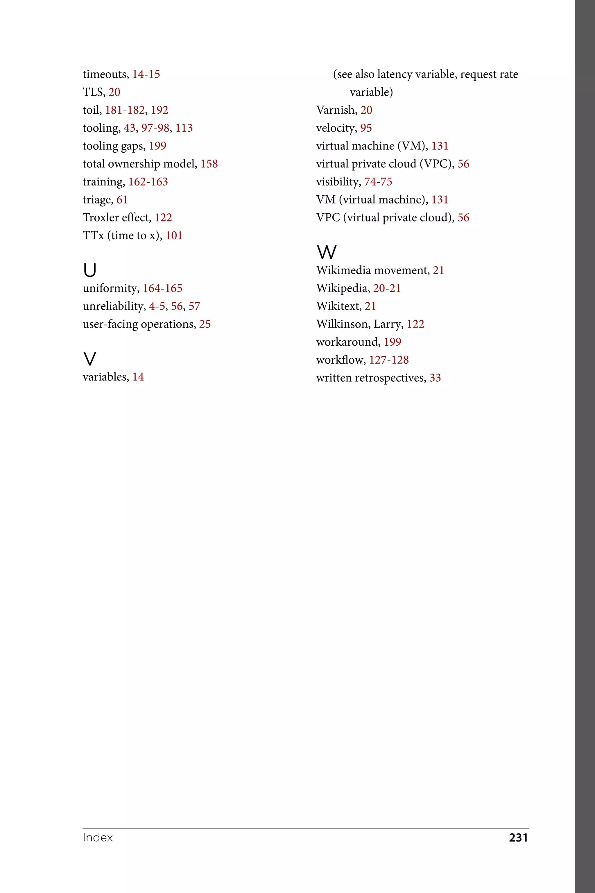 timeouts, 14-15
TLS, 20
toil, 181-182, 192
tooling, 43, 97-98, 113
tooling gaps, 199
total ownership model, 158
training, 162-163
triage, 61
Troxler effect, 122
TTx (time to x), 101
U
uniformity, 164-165
unreliability, 4-5, 56, 57
user-facing operations, 25
V
variables, 14
(see also latency variable, request rate
variable)
Varnish, 20
velocity, 95
virtual machine (VM), 131
virtual private cloud (VPC), 56
visibility, 74-75
VM (virtual machine), 131
VPC (virtual private cloud), 56
W
Wikimedia movement, 21
Wikipedia, 20-21
Wikitext, 21
Wilkinson, Larry, 122
workaround, 199
workflow, 127-128
written retrospectives, 33
Index 231
 