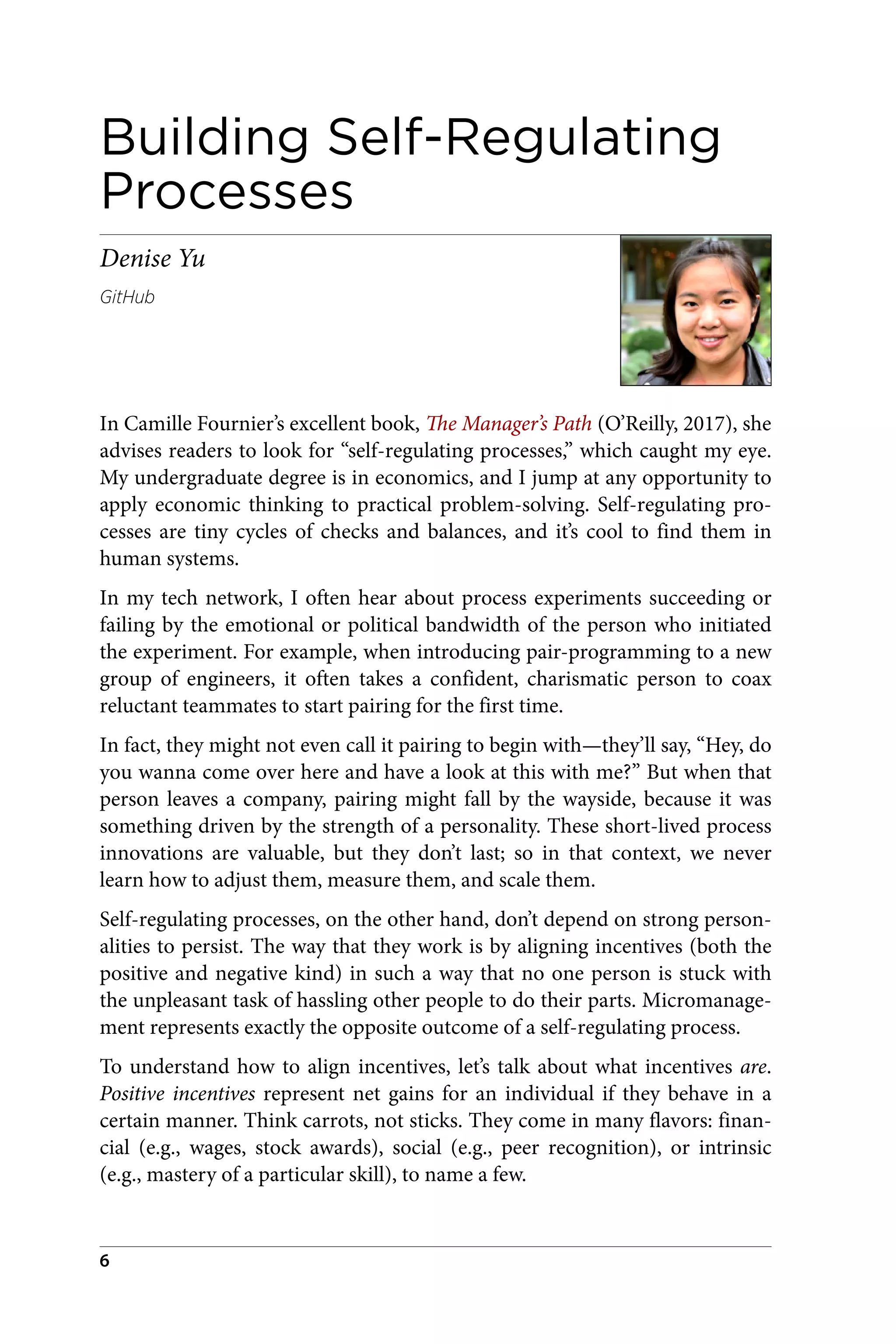 Building Self-Regulating
Processes
Denise Yu
GitHub
In Camille Fournier’s excellent book, The Manager’s Path (O’Reilly, 2017), she
advises readers to look for “self-regulating processes,” which caught my eye.
My undergraduate degree is in economics, and I jump at any opportunity to
apply economic thinking to practical problem-solving. Self-regulating pro‐
cesses are tiny cycles of checks and balances, and it’s cool to find them in
human systems.
In my tech network, I often hear about process experiments succeeding or
failing by the emotional or political bandwidth of the person who initiated
the experiment. For example, when introducing pair-programming to a new
group of engineers, it often takes a confident, charismatic person to coax
reluctant teammates to start pairing for the first time.
In fact, they might not even call it pairing to begin with—they’ll say, “Hey, do
you wanna come over here and have a look at this with me?” But when that
person leaves a company, pairing might fall by the wayside, because it was
something driven by the strength of a personality. These short-lived process
innovations are valuable, but they don’t last; so in that context, we never
learn how to adjust them, measure them, and scale them.
Self-regulating processes, on the other hand, don’t depend on strong person‐
alities to persist. The way that they work is by aligning incentives (both the
positive and negative kind) in such a way that no one person is stuck with
the unpleasant task of hassling other people to do their parts. Micromanage‐
ment represents exactly the opposite outcome of a self-regulating process.
To understand how to align incentives, let’s talk about what incentives are.
Positive incentives represent net gains for an individual if they behave in a
certain manner. Think carrots, not sticks. They come in many flavors: finan‐
cial (e.g., wages, stock awards), social (e.g., peer recognition), or intrinsic
(e.g., mastery of a particular skill), to name a few.
6
 