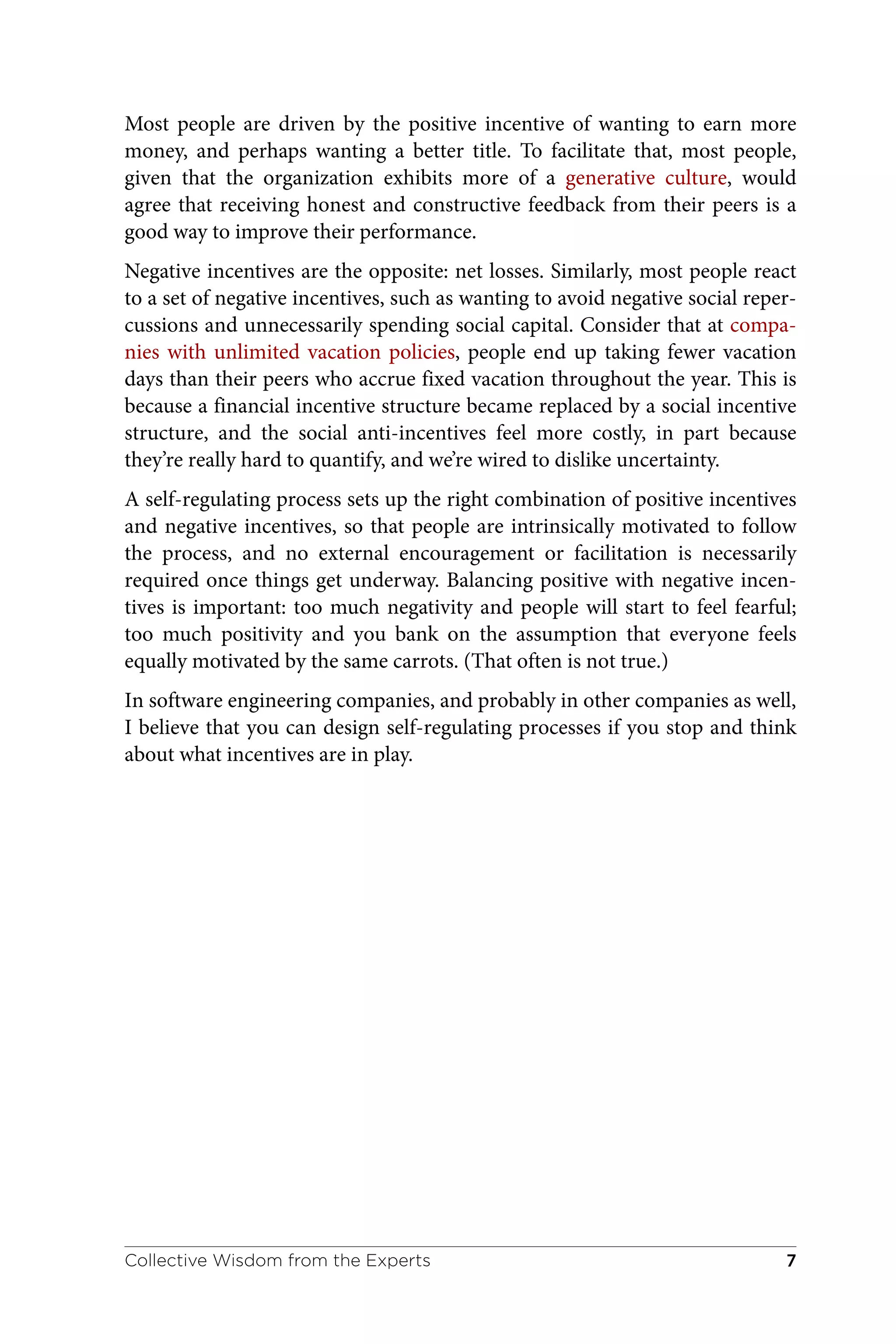 Most people are driven by the positive incentive of wanting to earn more
money, and perhaps wanting a better title. To facilitate that, most people,
given that the organization exhibits more of a generative culture, would
agree that receiving honest and constructive feedback from their peers is a
good way to improve their performance.
Negative incentives are the opposite: net losses. Similarly, most people react
to a set of negative incentives, such as wanting to avoid negative social reper‐
cussions and unnecessarily spending social capital. Consider that at compa‐
nies with unlimited vacation policies, people end up taking fewer vacation
days than their peers who accrue fixed vacation throughout the year. This is
because a financial incentive structure became replaced by a social incentive
structure, and the social anti-incentives feel more costly, in part because
they’re really hard to quantify, and we’re wired to dislike uncertainty.
A self-regulating process sets up the right combination of positive incentives
and negative incentives, so that people are intrinsically motivated to follow
the process, and no external encouragement or facilitation is necessarily
required once things get underway. Balancing positive with negative incen‐
tives is important: too much negativity and people will start to feel fearful;
too much positivity and you bank on the assumption that everyone feels
equally motivated by the same carrots. (That often is not true.)
In software engineering companies, and probably in other companies as well,
I believe that you can design self-regulating processes if you stop and think
about what incentives are in play.
Collective Wisdom from the Experts 7
 