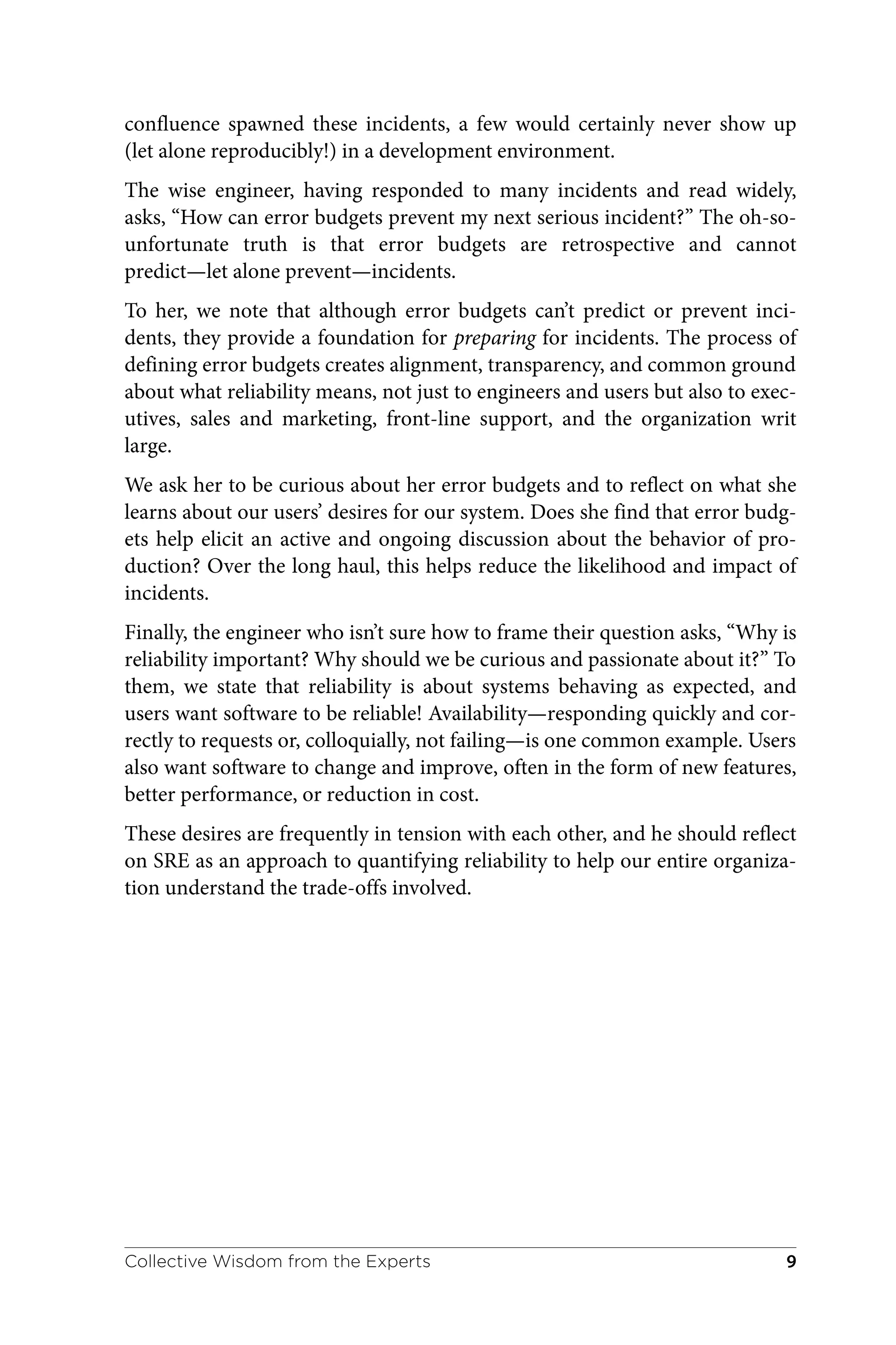 confluence spawned these incidents, a few would certainly never show up
(let alone reproducibly!) in a development environment.
The wise engineer, having responded to many incidents and read widely,
asks, “How can error budgets prevent my next serious incident?” The oh-so-
unfortunate truth is that error budgets are retrospective and cannot
predict—let alone prevent—incidents.
To her, we note that although error budgets can’t predict or prevent inci‐
dents, they provide a foundation for preparing for incidents. The process of
defining error budgets creates alignment, transparency, and common ground
about what reliability means, not just to engineers and users but also to exec‐
utives, sales and marketing, front-line support, and the organization writ
large.
We ask her to be curious about her error budgets and to reflect on what she
learns about our users’ desires for our system. Does she find that error budg‐
ets help elicit an active and ongoing discussion about the behavior of pro‐
duction? Over the long haul, this helps reduce the likelihood and impact of
incidents.
Finally, the engineer who isn’t sure how to frame their question asks, “Why is
reliability important? Why should we be curious and passionate about it?” To
them, we state that reliability is about systems behaving as expected, and
users want software to be reliable! Availability—responding quickly and cor‐
rectly to requests or, colloquially, not failing—is one common example. Users
also want software to change and improve, often in the form of new features,
better performance, or reduction in cost.
These desires are frequently in tension with each other, and he should reflect
on SRE as an approach to quantifying reliability to help our entire organiza‐
tion understand the trade-offs involved.
Collective Wisdom from the Experts 9
 