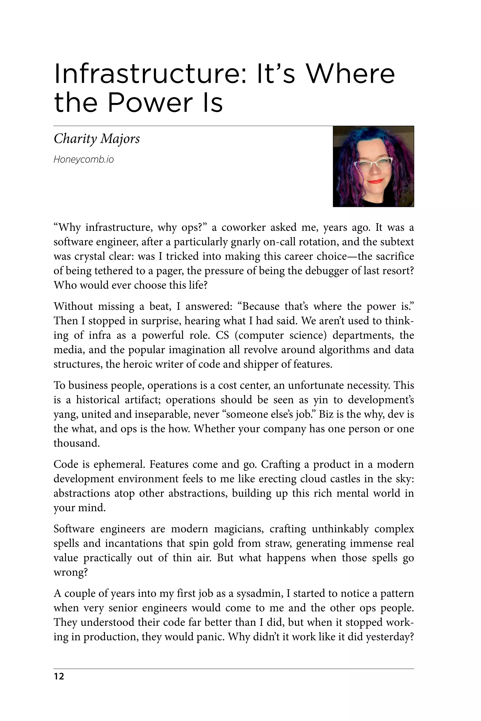 Infrastructure: It’s Where
the Power Is
Charity Majors
Honeycomb.io
“Why infrastructure, why ops?” a coworker asked me, years ago. It was a
software engineer, after a particularly gnarly on-call rotation, and the subtext
was crystal clear: was I tricked into making this career choice—the sacrifice
of being tethered to a pager, the pressure of being the debugger of last resort?
Who would ever choose this life?
Without missing a beat, I answered: “Because that’s where the power is.”
Then I stopped in surprise, hearing what I had said. We aren’t used to think‐
ing of infra as a powerful role. CS (computer science) departments, the
media, and the popular imagination all revolve around algorithms and data
structures, the heroic writer of code and shipper of features.
To business people, operations is a cost center, an unfortunate necessity. This
is a historical artifact; operations should be seen as yin to development’s
yang, united and inseparable, never “someone else’s job.” Biz is the why, dev is
the what, and ops is the how. Whether your company has one person or one
thousand.
Code is ephemeral. Features come and go. Crafting a product in a modern
development environment feels to me like erecting cloud castles in the sky:
abstractions atop other abstractions, building up this rich mental world in
your mind.
Software engineers are modern magicians, crafting unthinkably complex
spells and incantations that spin gold from straw, generating immense real
value practically out of thin air. But what happens when those spells go
wrong?
A couple of years into my first job as a sysadmin, I started to notice a pattern
when very senior engineers would come to me and the other ops people.
They understood their code far better than I did, but when it stopped work‐
ing in production, they would panic. Why didn’t it work like it did yesterday?
12
 