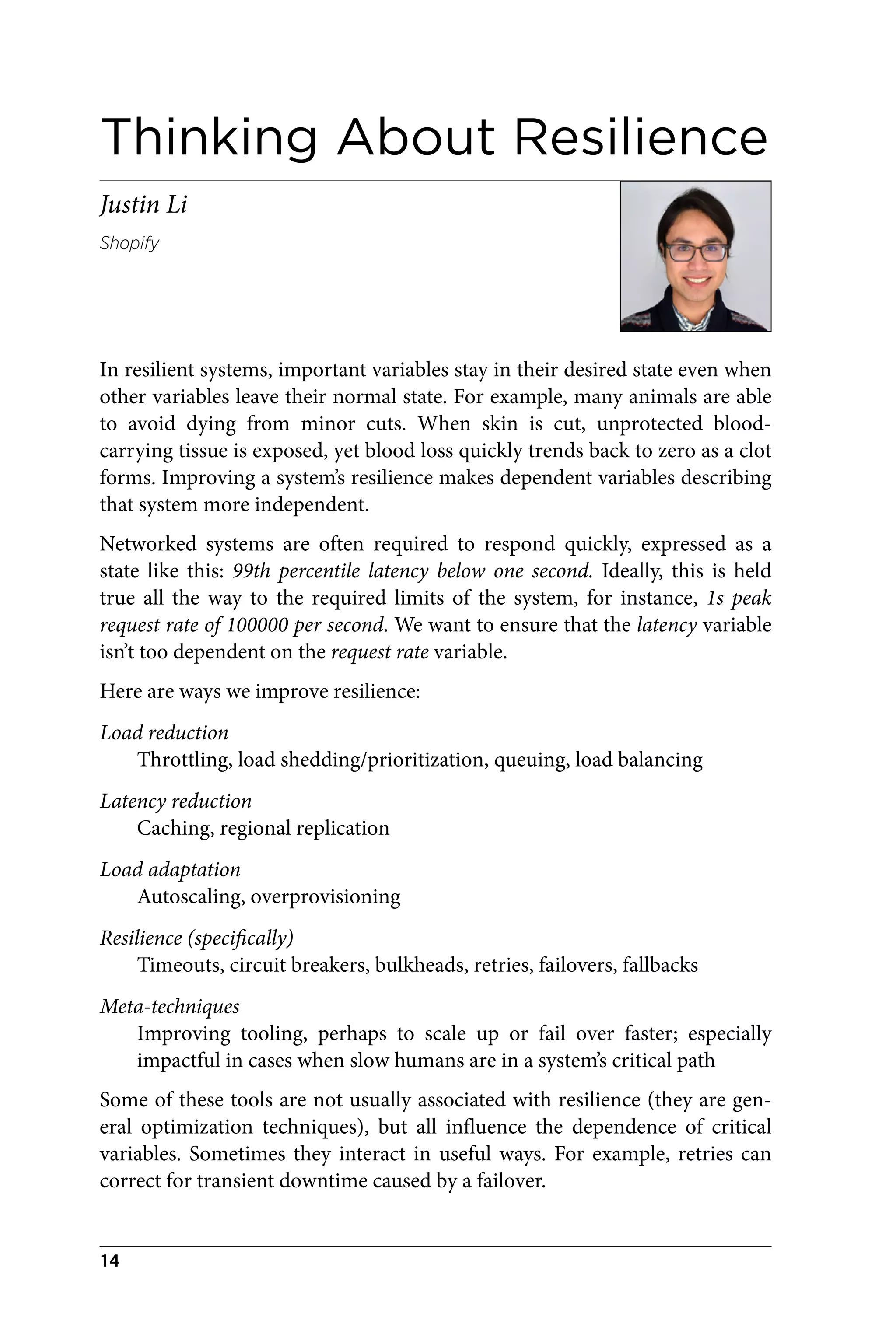 Thinking About Resilience
Justin Li
Shopify
In resilient systems, important variables stay in their desired state even when
other variables leave their normal state. For example, many animals are able
to avoid dying from minor cuts. When skin is cut, unprotected blood-
carrying tissue is exposed, yet blood loss quickly trends back to zero as a clot
forms. Improving a system’s resilience makes dependent variables describing
that system more independent.
Networked systems are often required to respond quickly, expressed as a
state like this: 99th percentile latency below one second. Ideally, this is held
true all the way to the required limits of the system, for instance, 1s peak
request rate of 100000 per second. We want to ensure that the latency variable
isn’t too dependent on the request rate variable.
Here are ways we improve resilience:
Load reduction
Throttling, load shedding/prioritization, queuing, load balancing
Latency reduction
Caching, regional replication
Load adaptation
Autoscaling, overprovisioning
Resilience (specifically)
Timeouts, circuit breakers, bulkheads, retries, failovers, fallbacks
Meta-techniques
Improving tooling, perhaps to scale up or fail over faster; especially
impactful in cases when slow humans are in a system’s critical path
Some of these tools are not usually associated with resilience (they are gen‐
eral optimization techniques), but all influence the dependence of critical
variables. Sometimes they interact in useful ways. For example, retries can
correct for transient downtime caused by a failover.
14
 