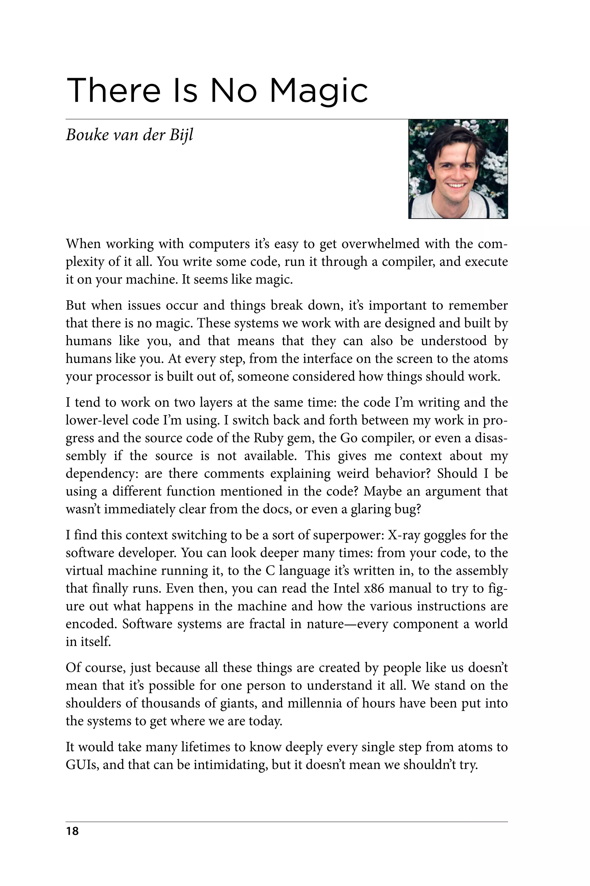 There Is No Magic
Bouke van der Bijl
When working with computers it’s easy to get overwhelmed with the com‐
plexity of it all. You write some code, run it through a compiler, and execute
it on your machine. It seems like magic.
But when issues occur and things break down, it’s important to remember
that there is no magic. These systems we work with are designed and built by
humans like you, and that means that they can also be understood by
humans like you. At every step, from the interface on the screen to the atoms
your processor is built out of, someone considered how things should work.
I tend to work on two layers at the same time: the code I’m writing and the
lower-level code I’m using. I switch back and forth between my work in pro‐
gress and the source code of the Ruby gem, the Go compiler, or even a disas‐
sembly if the source is not available. This gives me context about my
dependency: are there comments explaining weird behavior? Should I be
using a different function mentioned in the code? Maybe an argument that
wasn’t immediately clear from the docs, or even a glaring bug?
I find this context switching to be a sort of superpower: X-ray goggles for the
software developer. You can look deeper many times: from your code, to the
virtual machine running it, to the C language it’s written in, to the assembly
that finally runs. Even then, you can read the Intel x86 manual to try to fig‐
ure out what happens in the machine and how the various instructions are
encoded. Software systems are fractal in nature—every component a world
in itself.
Of course, just because all these things are created by people like us doesn’t
mean that it’s possible for one person to understand it all. We stand on the
shoulders of thousands of giants, and millennia of hours have been put into
the systems to get where we are today.
It would take many lifetimes to know deeply every single step from atoms to
GUIs, and that can be intimidating, but it doesn’t mean we shouldn’t try.
18
 