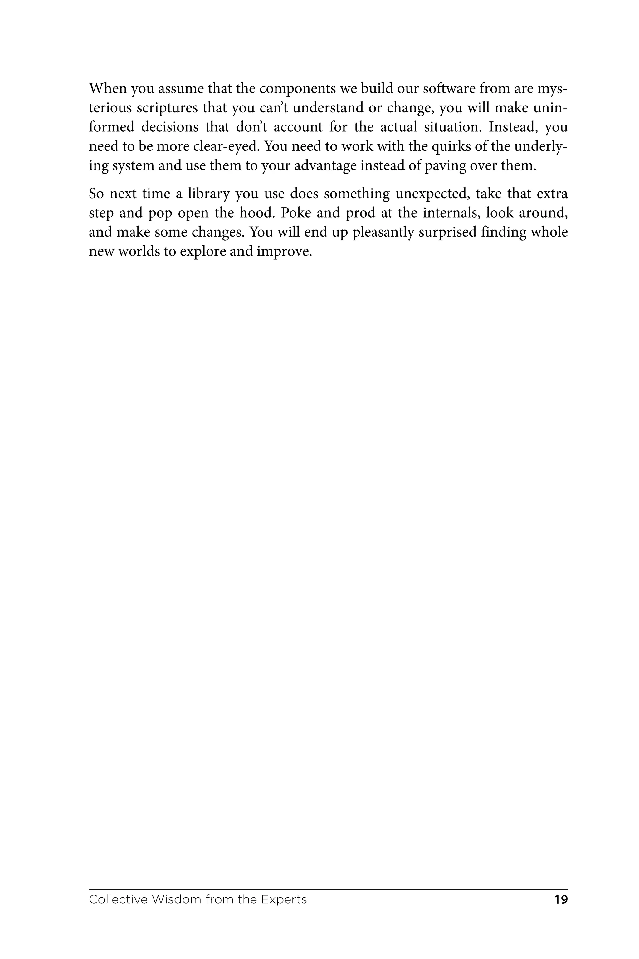 When you assume that the components we build our software from are mys‐
terious scriptures that you can’t understand or change, you will make unin‐
formed decisions that don’t account for the actual situation. Instead, you
need to be more clear-eyed. You need to work with the quirks of the underly‐
ing system and use them to your advantage instead of paving over them.
So next time a library you use does something unexpected, take that extra
step and pop open the hood. Poke and prod at the internals, look around,
and make some changes. You will end up pleasantly surprised finding whole
new worlds to explore and improve.
Collective Wisdom from the Experts 19
 