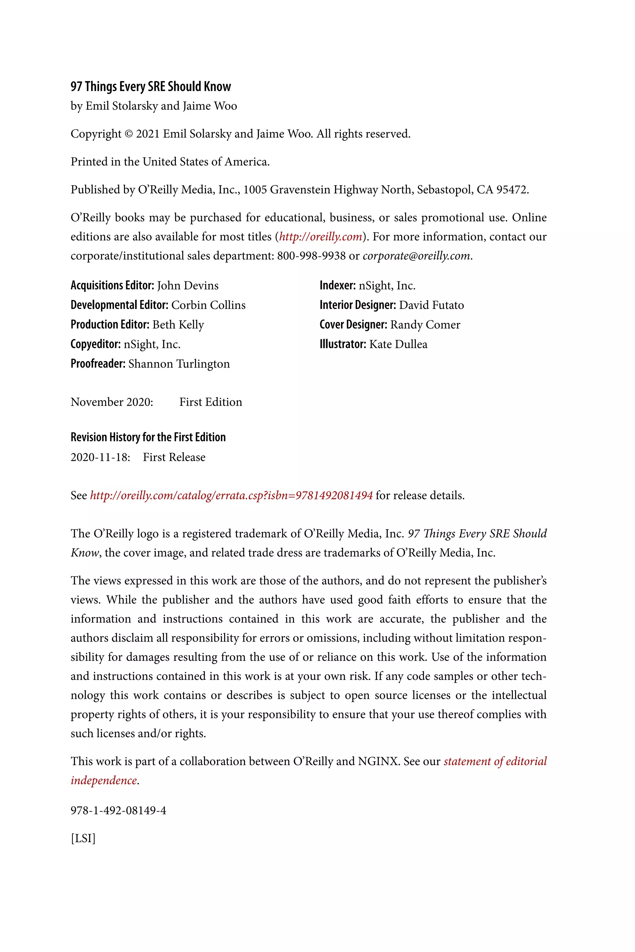 978-1-492-08149-4
[LSI]
97 Things Every SRE Should Know
by Emil Stolarsky and Jaime Woo
Copyright © 2021 Emil Solarsky and Jaime Woo. All rights reserved.
Printed in the United States of America.
Published by O’Reilly Media, Inc., 1005 Gravenstein Highway North, Sebastopol, CA 95472.
O’Reilly books may be purchased for educational, business, or sales promotional use. Online
editions are also available for most titles (http://oreilly.com). For more information, contact our
corporate/institutional sales department: 800-998-9938 or corporate@oreilly.com.
Acquisitions Editor: John Devins
Developmental Editor: Corbin Collins
Production Editor: Beth Kelly
Copyeditor: nSight, Inc.
Proofreader: Shannon Turlington
Indexer: nSight, Inc.
Interior Designer: David Futato
Cover Designer: Randy Comer
Illustrator: Kate Dullea
November 2020: First Edition
Revision History for the First Edition
2020-11-18: First Release
See http://oreilly.com/catalog/errata.csp?isbn=9781492081494 for release details.
The O’Reilly logo is a registered trademark of O’Reilly Media, Inc. 97 Things Every SRE Should
Know, the cover image, and related trade dress are trademarks of O’Reilly Media, Inc.
The views expressed in this work are those of the authors, and do not represent the publisher’s
views. While the publisher and the authors have used good faith efforts to ensure that the
information and instructions contained in this work are accurate, the publisher and the
authors disclaim all responsibility for errors or omissions, including without limitation respon‐
sibility for damages resulting from the use of or reliance on this work. Use of the information
and instructions contained in this work is at your own risk. If any code samples or other tech‐
nology this work contains or describes is subject to open source licenses or the intellectual
property rights of others, it is your responsibility to ensure that your use thereof complies with
such licenses and/or rights.
This work is part of a collaboration between O’Reilly and NGINX. See our statement of editorial
independence.
 