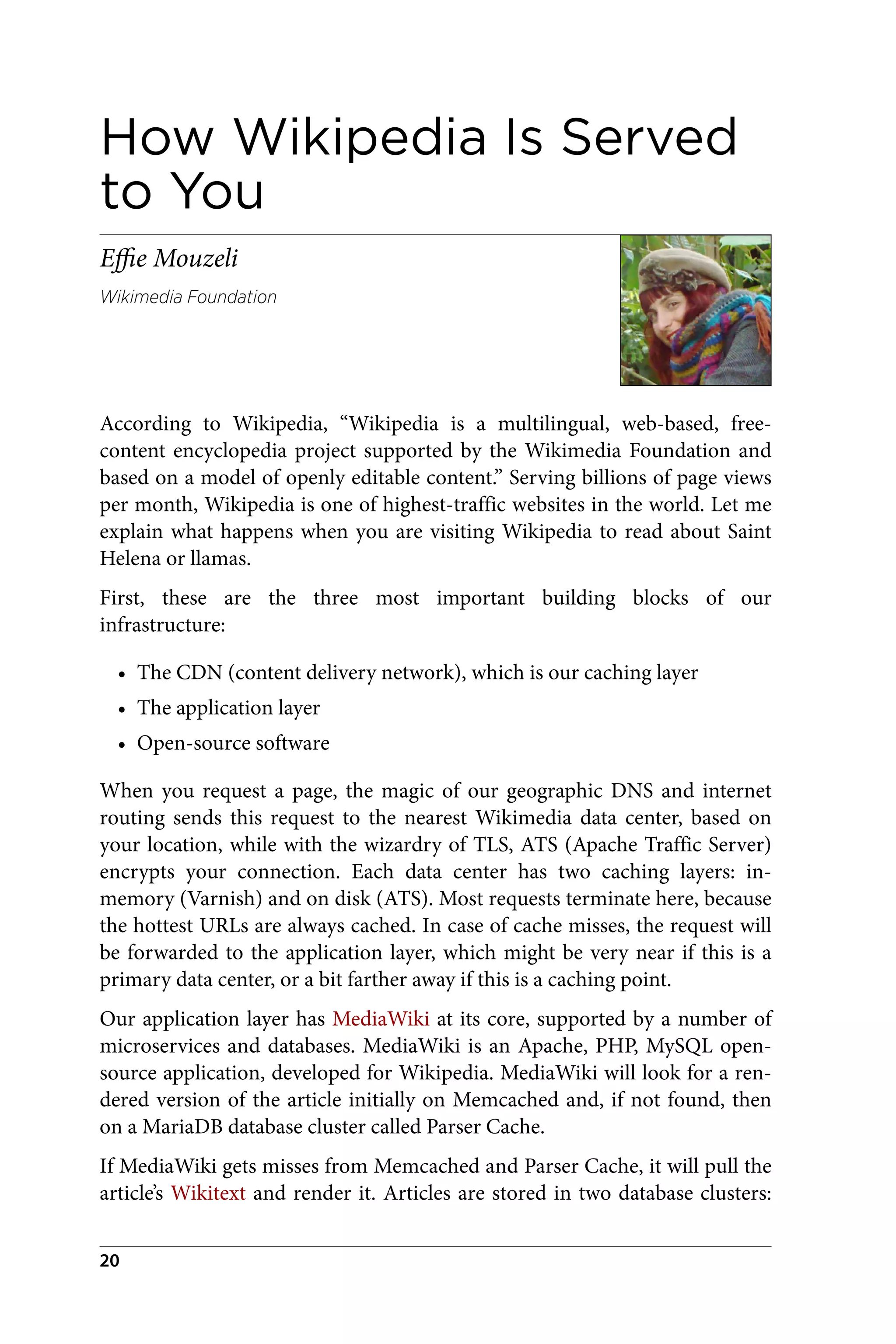 How Wikipedia Is Served
to You
Effie Mouzeli
Wikimedia Foundation
According to Wikipedia, “Wikipedia is a multilingual, web-based, free-
content encyclopedia project supported by the Wikimedia Foundation and
based on a model of openly editable content.” Serving billions of page views
per month, Wikipedia is one of highest-traffic websites in the world. Let me
explain what happens when you are visiting Wikipedia to read about Saint
Helena or llamas.
First, these are the three most important building blocks of our
infrastructure:
• The CDN (content delivery network), which is our caching layer
• The application layer
• Open-source software
When you request a page, the magic of our geographic DNS and internet
routing sends this request to the nearest Wikimedia data center, based on
your location, while with the wizardry of TLS, ATS (Apache Traffic Server)
encrypts your connection. Each data center has two caching layers: in-
memory (Varnish) and on disk (ATS). Most requests terminate here, because
the hottest URLs are always cached. In case of cache misses, the request will
be forwarded to the application layer, which might be very near if this is a
primary data center, or a bit farther away if this is a caching point.
Our application layer has MediaWiki at its core, supported by a number of
microservices and databases. MediaWiki is an Apache, PHP, MySQL open-
source application, developed for Wikipedia. MediaWiki will look for a ren‐
dered version of the article initially on Memcached and, if not found, then
on a MariaDB database cluster called Parser Cache.
If MediaWiki gets misses from Memcached and Parser Cache, it will pull the
article’s Wikitext and render it. Articles are stored in two database clusters:
20
 