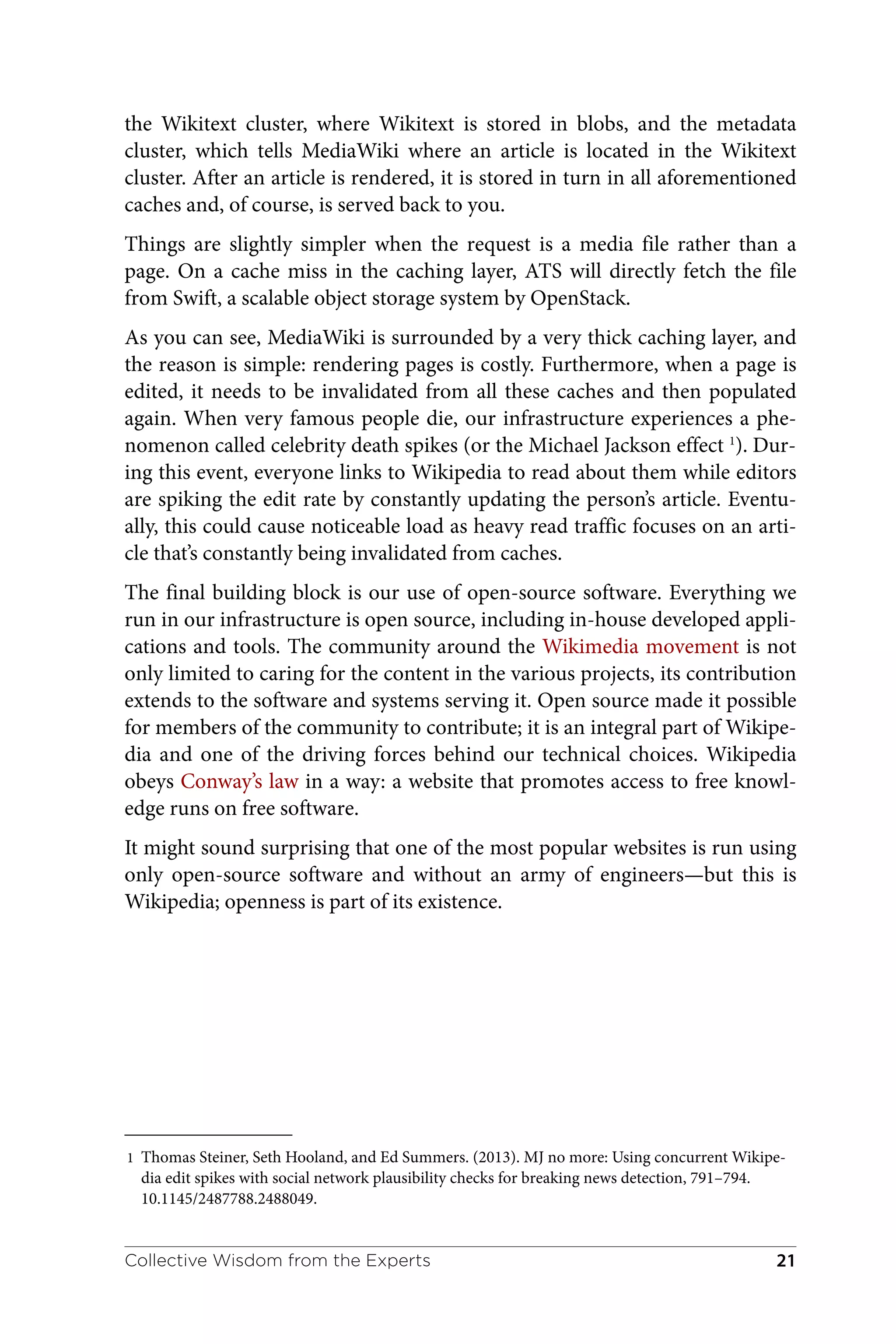 1 Thomas Steiner, Seth Hooland, and Ed Summers. (2013). MJ no more: Using concurrent Wikipe‐
dia edit spikes with social network plausibility checks for breaking news detection, 791–794.
10.1145/2487788.2488049.
the Wikitext cluster, where Wikitext is stored in blobs, and the metadata
cluster, which tells MediaWiki where an article is located in the Wikitext
cluster. After an article is rendered, it is stored in turn in all aforementioned
caches and, of course, is served back to you.
Things are slightly simpler when the request is a media file rather than a
page. On a cache miss in the caching layer, ATS will directly fetch the file
from Swift, a scalable object storage system by OpenStack.
As you can see, MediaWiki is surrounded by a very thick caching layer, and
the reason is simple: rendering pages is costly. Furthermore, when a page is
edited, it needs to be invalidated from all these caches and then populated
again. When very famous people die, our infrastructure experiences a phe‐
nomenon called celebrity death spikes (or the Michael Jackson effect 1
). Dur‐
ing this event, everyone links to Wikipedia to read about them while editors
are spiking the edit rate by constantly updating the person’s article. Eventu‐
ally, this could cause noticeable load as heavy read traffic focuses on an arti‐
cle that’s constantly being invalidated from caches.
The final building block is our use of open-source software. Everything we
run in our infrastructure is open source, including in-house developed appli‐
cations and tools. The community around the Wikimedia movement is not
only limited to caring for the content in the various projects, its contribution
extends to the software and systems serving it. Open source made it possible
for members of the community to contribute; it is an integral part of Wikipe‐
dia and one of the driving forces behind our technical choices. Wikipedia
obeys Conway’s law in a way: a website that promotes access to free knowl‐
edge runs on free software.
It might sound surprising that one of the most popular websites is run using
only open-source software and without an army of engineers—but this is
Wikipedia; openness is part of its existence.
Collective Wisdom from the Experts 21
 