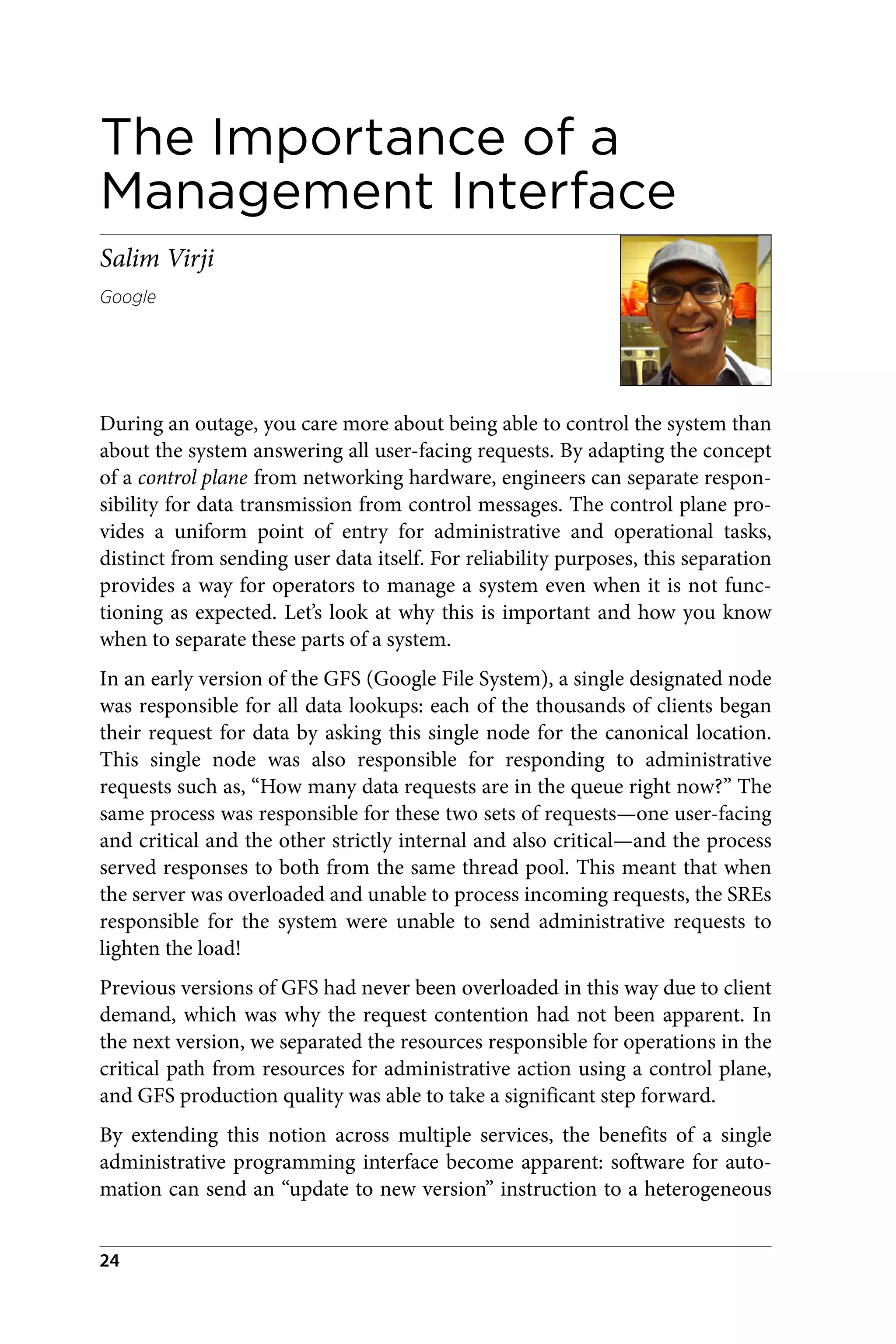 The Importance of a
Management Interface
Salim Virji
Google
During an outage, you care more about being able to control the system than
about the system answering all user-facing requests. By adapting the concept
of a control plane from networking hardware, engineers can separate respon‐
sibility for data transmission from control messages. The control plane pro‐
vides a uniform point of entry for administrative and operational tasks,
distinct from sending user data itself. For reliability purposes, this separation
provides a way for operators to manage a system even when it is not func‐
tioning as expected. Let’s look at why this is important and how you know
when to separate these parts of a system.
In an early version of the GFS (Google File System), a single designated node
was responsible for all data lookups: each of the thousands of clients began
their request for data by asking this single node for the canonical location.
This single node was also responsible for responding to administrative
requests such as, “How many data requests are in the queue right now?” The
same process was responsible for these two sets of requests—one user-facing
and critical and the other strictly internal and also critical—and the process
served responses to both from the same thread pool. This meant that when
the server was overloaded and unable to process incoming requests, the SREs
responsible for the system were unable to send administrative requests to
lighten the load!
Previous versions of GFS had never been overloaded in this way due to client
demand, which was why the request contention had not been apparent. In
the next version, we separated the resources responsible for operations in the
critical path from resources for administrative action using a control plane,
and GFS production quality was able to take a significant step forward.
By extending this notion across multiple services, the benefits of a single
administrative programming interface become apparent: software for auto‐
mation can send an “update to new version” instruction to a heterogeneous
24
 