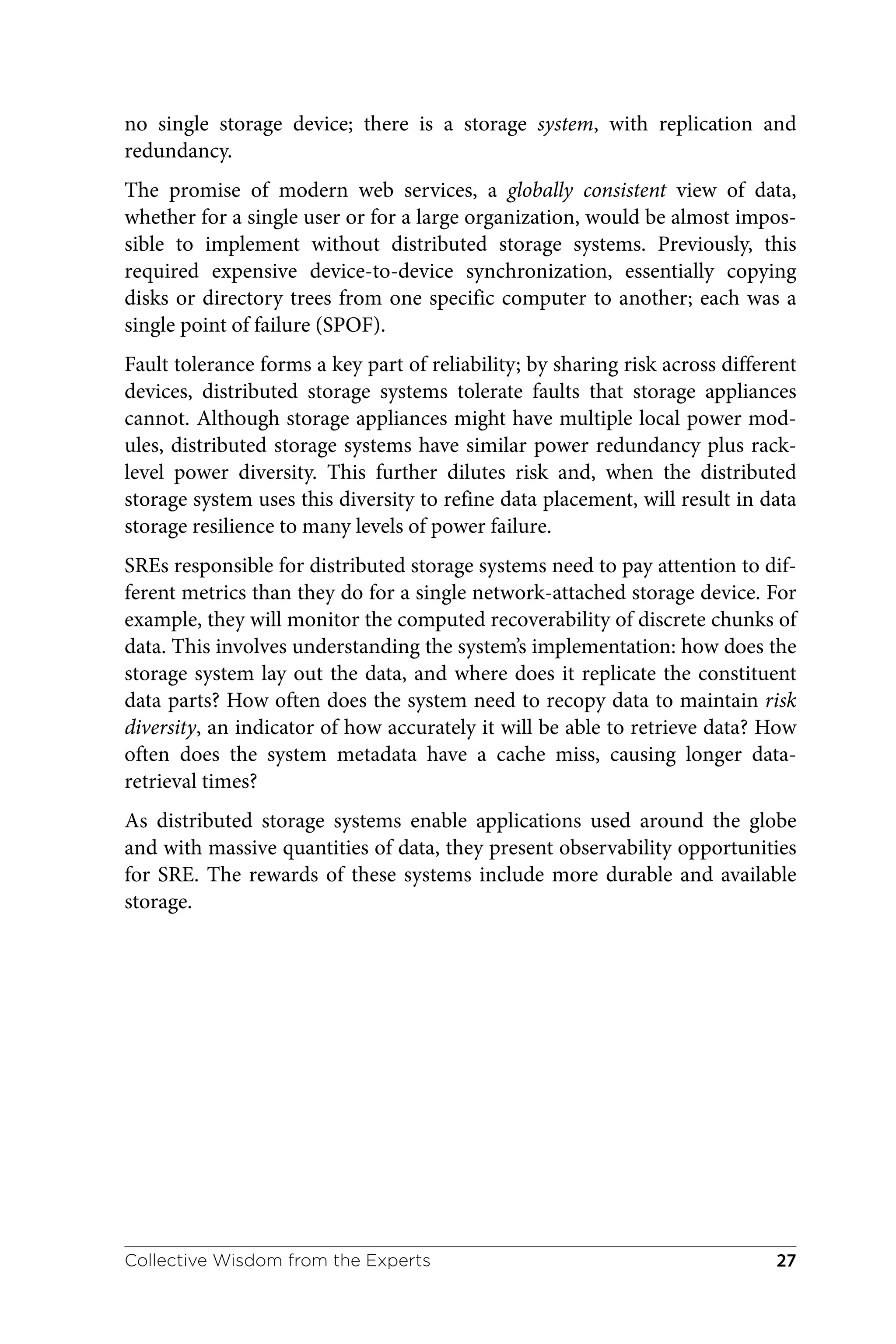 no single storage device; there is a storage system, with replication and
redundancy.
The promise of modern web services, a globally consistent view of data,
whether for a single user or for a large organization, would be almost impos‐
sible to implement without distributed storage systems. Previously, this
required expensive device-to-device synchronization, essentially copying
disks or directory trees from one specific computer to another; each was a
single point of failure (SPOF).
Fault tolerance forms a key part of reliability; by sharing risk across different
devices, distributed storage systems tolerate faults that storage appliances
cannot. Although storage appliances might have multiple local power mod‐
ules, distributed storage systems have similar power redundancy plus rack-
level power diversity. This further dilutes risk and, when the distributed
storage system uses this diversity to refine data placement, will result in data
storage resilience to many levels of power failure.
SREs responsible for distributed storage systems need to pay attention to dif‐
ferent metrics than they do for a single network-attached storage device. For
example, they will monitor the computed recoverability of discrete chunks of
data. This involves understanding the system’s implementation: how does the
storage system lay out the data, and where does it replicate the constituent
data parts? How often does the system need to recopy data to maintain risk
diversity, an indicator of how accurately it will be able to retrieve data? How
often does the system metadata have a cache miss, causing longer data-
retrieval times?
As distributed storage systems enable applications used around the globe
and with massive quantities of data, they present observability opportunities
for SRE. The rewards of these systems include more durable and available
storage.
Collective Wisdom from the Experts 27
 