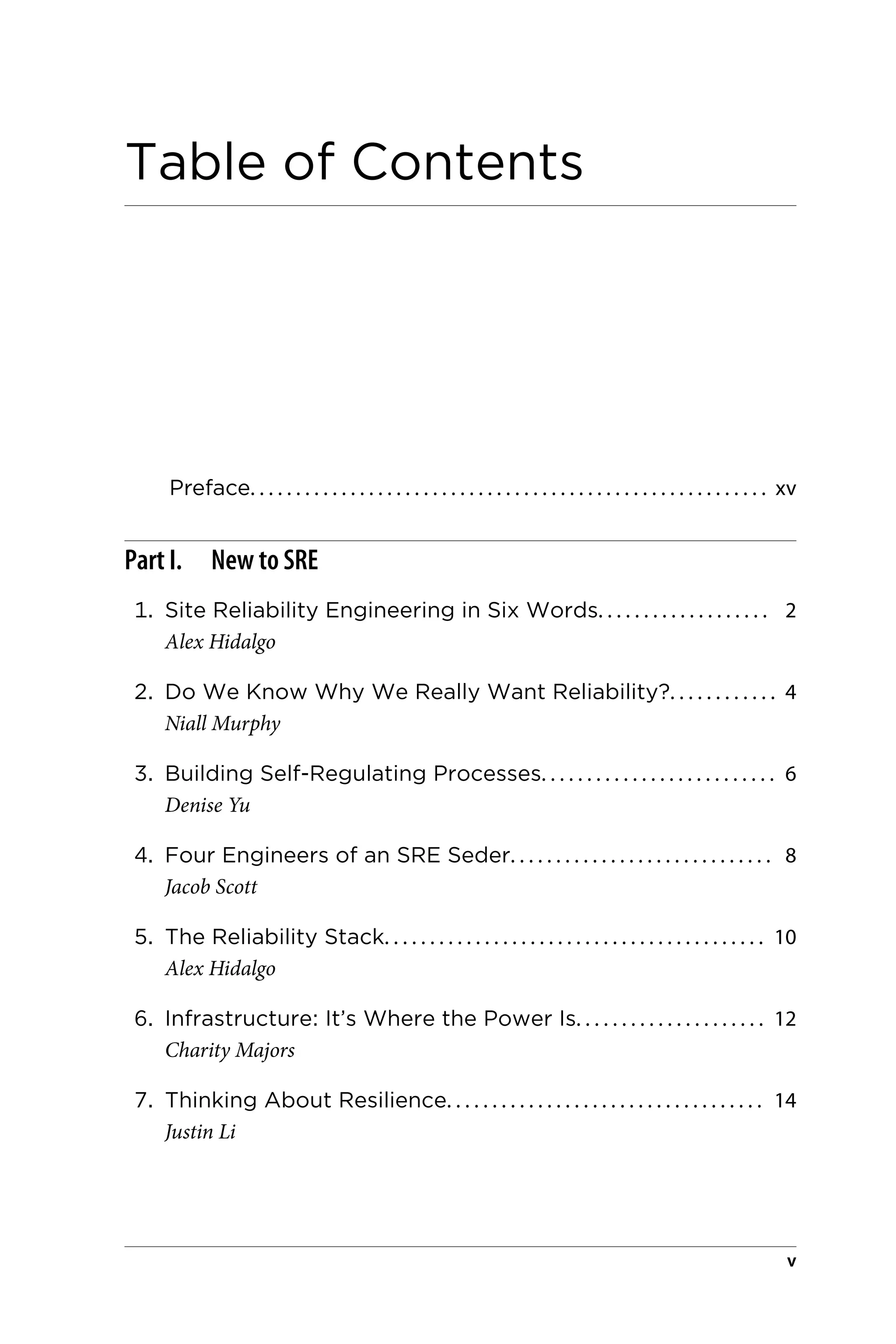 Table of Contents
Preface. . . . . . . . . . . . . . . . . . . . . . . . . . . . . . . . . . . . . . . . . . . . . . . . . . . . . . . . . xv
Part I. New to SRE
1. Site Reliability Engineering in Six Words. . . . . . . . . . . . . . . . . . . 2
Alex Hidalgo
2. Do We Know Why We Really Want Reliability?. . . . . . . . . . . . 4
Niall Murphy
3. Building Self-Regulating Processes. . . . . . . . . . . . . . . . . . . . . . . . . . 6
Denise Yu
4. Four Engineers of an SRE Seder. . . . . . . . . . . . . . . . . . . . . . . . . . . . . 8
Jacob Scott
5. The Reliability Stack. . . . . . . . . . . . . . . . . . . . . . . . . . . . . . . . . . . . . . . . . . 10
Alex Hidalgo
6. Infrastructure: It’s Where the Power Is. . . . . . . . . . . . . . . . . . . . . 12
Charity Majors
7. Thinking About Resilience. . . . . . . . . . . . . . . . . . . . . . . . . . . . . . . . . . . 14
Justin Li
v
 