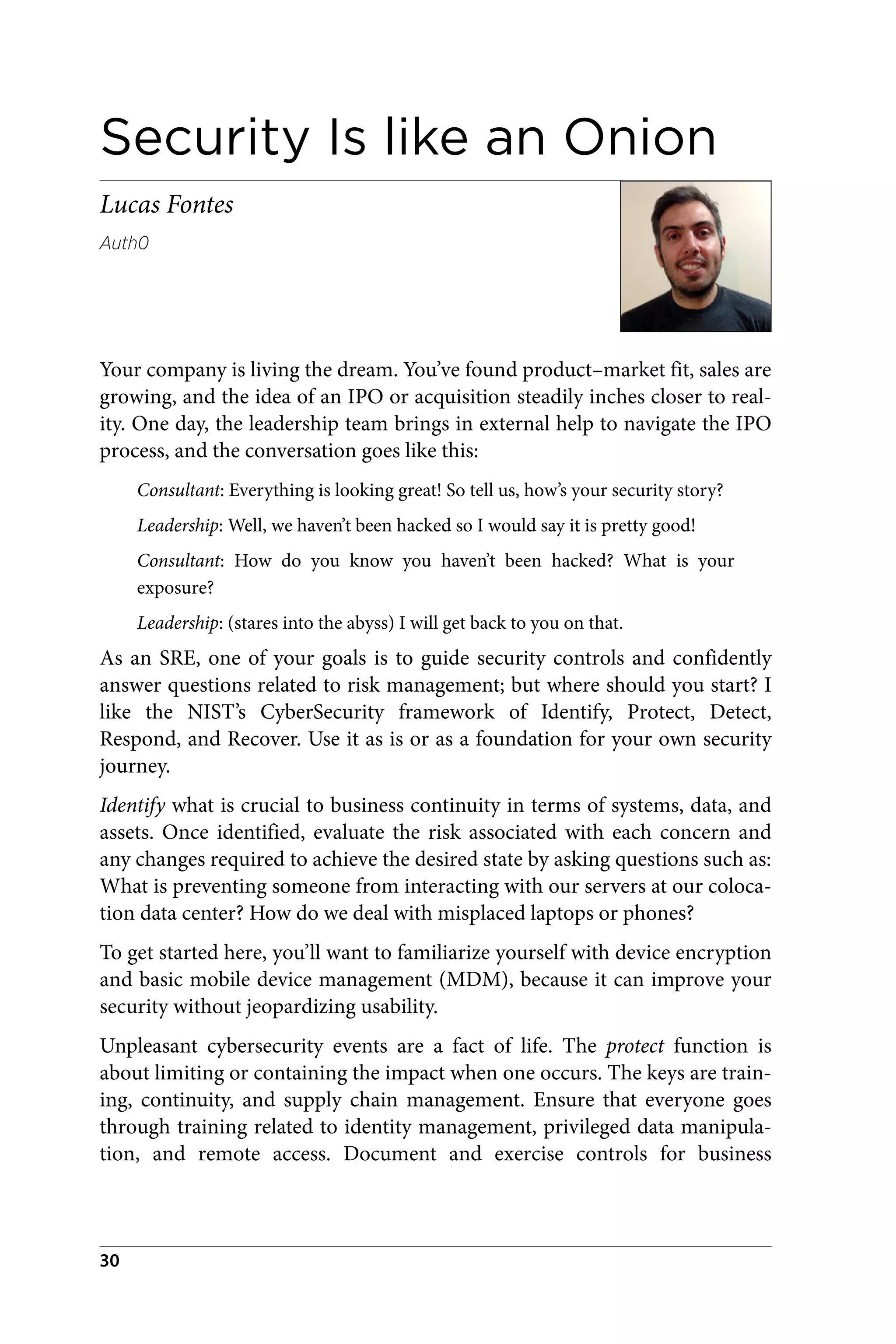 Security Is like an Onion
Lucas Fontes
Auth0
Your company is living the dream. You’ve found product–market fit, sales are
growing, and the idea of an IPO or acquisition steadily inches closer to real‐
ity. One day, the leadership team brings in external help to navigate the IPO
process, and the conversation goes like this:
Consultant: Everything is looking great! So tell us, how’s your security story?
Leadership: Well, we haven’t been hacked so I would say it is pretty good!
Consultant: How do you know you haven’t been hacked? What is your
exposure?
Leadership: (stares into the abyss) I will get back to you on that.
As an SRE, one of your goals is to guide security controls and confidently
answer questions related to risk management; but where should you start? I
like the NIST’s CyberSecurity framework of Identify, Protect, Detect,
Respond, and Recover. Use it as is or as a foundation for your own security
journey.
Identify what is crucial to business continuity in terms of systems, data, and
assets. Once identified, evaluate the risk associated with each concern and
any changes required to achieve the desired state by asking questions such as:
What is preventing someone from interacting with our servers at our coloca‐
tion data center? How do we deal with misplaced laptops or phones?
To get started here, you’ll want to familiarize yourself with device encryption
and basic mobile device management (MDM), because it can improve your
security without jeopardizing usability.
Unpleasant cybersecurity events are a fact of life. The protect function is
about limiting or containing the impact when one occurs. The keys are train‐
ing, continuity, and supply chain management. Ensure that everyone goes
through training related to identity management, privileged data manipula‐
tion, and remote access. Document and exercise controls for business
30
 