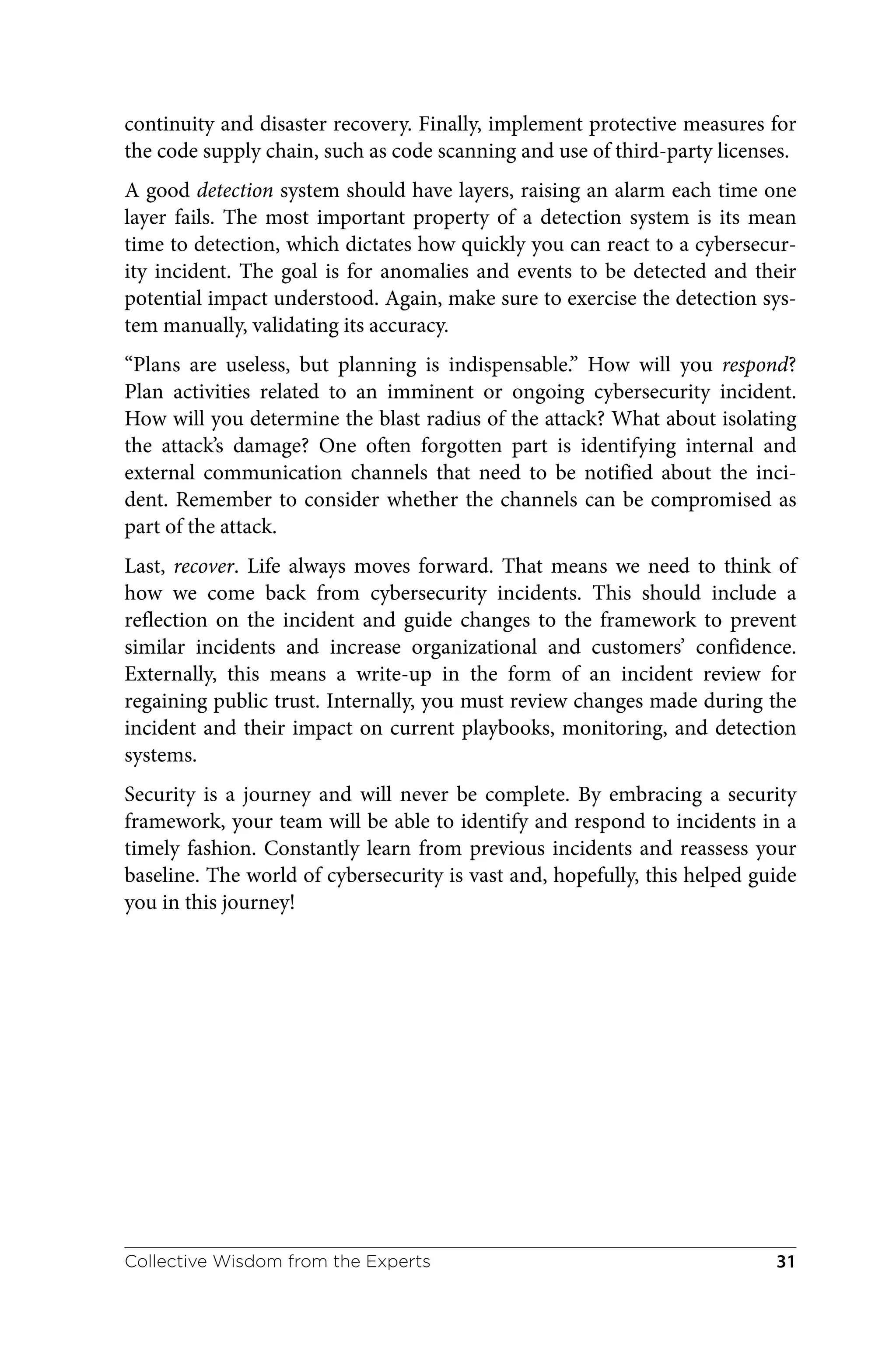 continuity and disaster recovery. Finally, implement protective measures for
the code supply chain, such as code scanning and use of third-party licenses.
A good detection system should have layers, raising an alarm each time one
layer fails. The most important property of a detection system is its mean
time to detection, which dictates how quickly you can react to a cybersecur‐
ity incident. The goal is for anomalies and events to be detected and their
potential impact understood. Again, make sure to exercise the detection sys‐
tem manually, validating its accuracy.
“Plans are useless, but planning is indispensable.” How will you respond?
Plan activities related to an imminent or ongoing cybersecurity incident.
How will you determine the blast radius of the attack? What about isolating
the attack’s damage? One often forgotten part is identifying internal and
external communication channels that need to be notified about the inci‐
dent. Remember to consider whether the channels can be compromised as
part of the attack.
Last, recover. Life always moves forward. That means we need to think of
how we come back from cybersecurity incidents. This should include a
reflection on the incident and guide changes to the framework to prevent
similar incidents and increase organizational and customers’ confidence.
Externally, this means a write-up in the form of an incident review for
regaining public trust. Internally, you must review changes made during the
incident and their impact on current playbooks, monitoring, and detection
systems.
Security is a journey and will never be complete. By embracing a security
framework, your team will be able to identify and respond to incidents in a
timely fashion. Constantly learn from previous incidents and reassess your
baseline. The world of cybersecurity is vast and, hopefully, this helped guide
you in this journey!
Collective Wisdom from the Experts 31
 