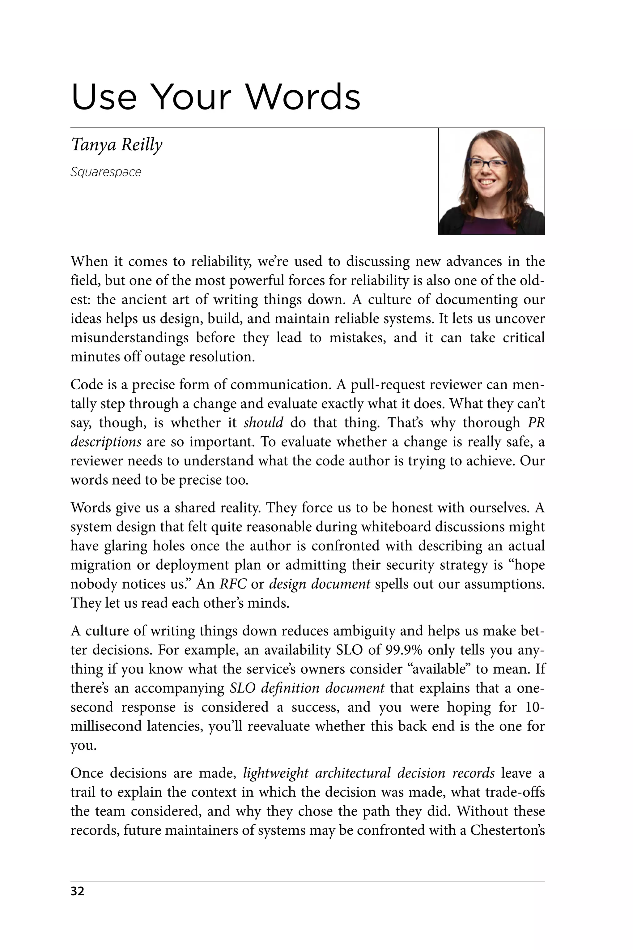 Use Your Words
Tanya Reilly
Squarespace
When it comes to reliability, we’re used to discussing new advances in the
field, but one of the most powerful forces for reliability is also one of the old‐
est: the ancient art of writing things down. A culture of documenting our
ideas helps us design, build, and maintain reliable systems. It lets us uncover
misunderstandings before they lead to mistakes, and it can take critical
minutes off outage resolution.
Code is a precise form of communication. A pull-request reviewer can men‐
tally step through a change and evaluate exactly what it does. What they can’t
say, though, is whether it should do that thing. That’s why thorough PR
descriptions are so important. To evaluate whether a change is really safe, a
reviewer needs to understand what the code author is trying to achieve. Our
words need to be precise too.
Words give us a shared reality. They force us to be honest with ourselves. A
system design that felt quite reasonable during whiteboard discussions might
have glaring holes once the author is confronted with describing an actual
migration or deployment plan or admitting their security strategy is “hope
nobody notices us.” An RFC or design document spells out our assumptions.
They let us read each other’s minds.
A culture of writing things down reduces ambiguity and helps us make bet‐
ter decisions. For example, an availability SLO of 99.9% only tells you any‐
thing if you know what the service’s owners consider “available” to mean. If
there’s an accompanying SLO definition document that explains that a one-
second response is considered a success, and you were hoping for 10-
millisecond latencies, you’ll reevaluate whether this back end is the one for
you.
Once decisions are made, lightweight architectural decision records leave a
trail to explain the context in which the decision was made, what trade-offs
the team considered, and why they chose the path they did. Without these
records, future maintainers of systems may be confronted with a Chesterton’s
32
 