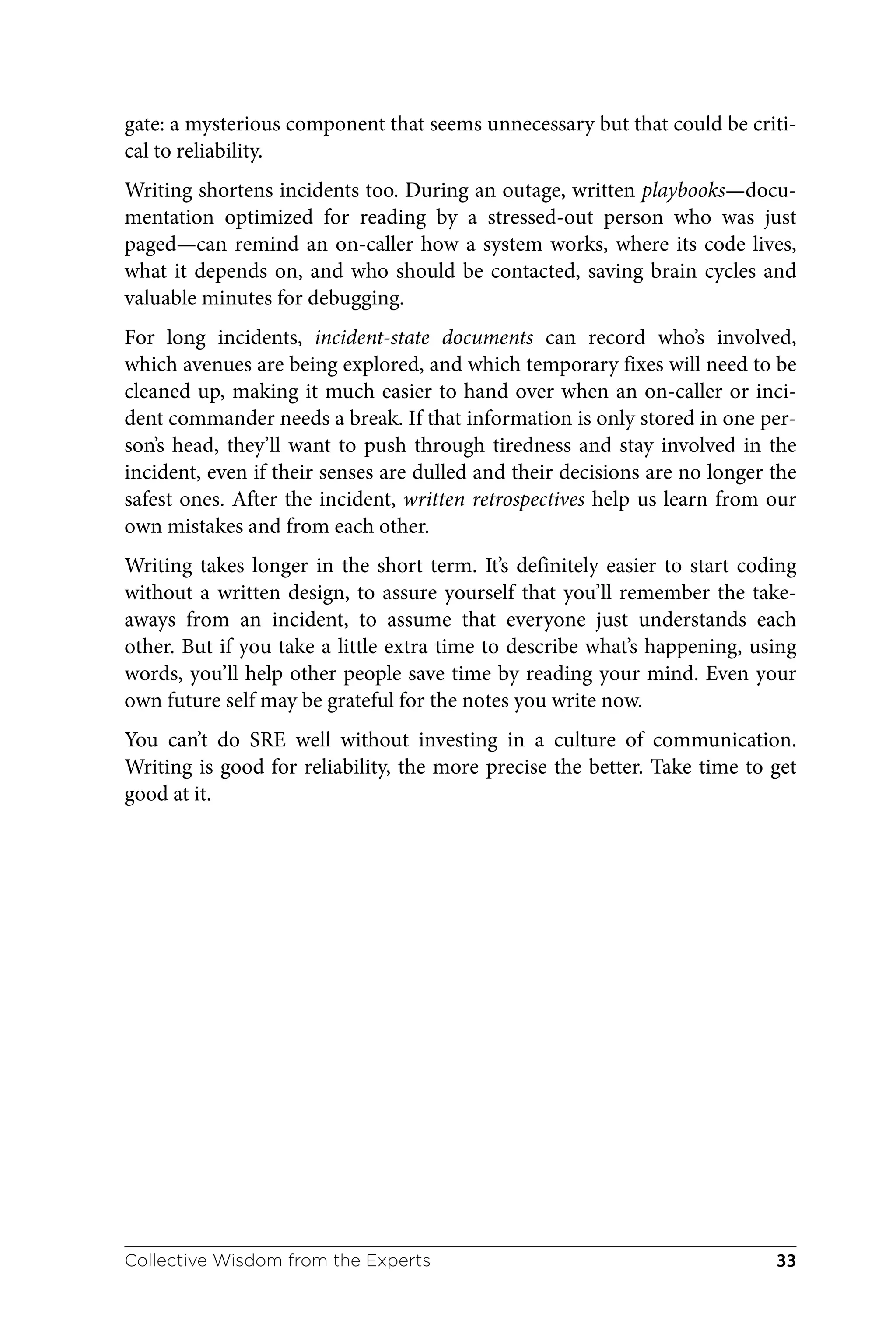 gate: a mysterious component that seems unnecessary but that could be criti‐
cal to reliability.
Writing shortens incidents too. During an outage, written playbooks—docu‐
mentation optimized for reading by a stressed-out person who was just
paged—can remind an on-caller how a system works, where its code lives,
what it depends on, and who should be contacted, saving brain cycles and
valuable minutes for debugging.
For long incidents, incident-state documents can record who’s involved,
which avenues are being explored, and which temporary fixes will need to be
cleaned up, making it much easier to hand over when an on-caller or inci‐
dent commander needs a break. If that information is only stored in one per‐
son’s head, they’ll want to push through tiredness and stay involved in the
incident, even if their senses are dulled and their decisions are no longer the
safest ones. After the incident, written retrospectives help us learn from our
own mistakes and from each other.
Writing takes longer in the short term. It’s definitely easier to start coding
without a written design, to assure yourself that you’ll remember the take‐
aways from an incident, to assume that everyone just understands each
other. But if you take a little extra time to describe what’s happening, using
words, you’ll help other people save time by reading your mind. Even your
own future self may be grateful for the notes you write now.
You can’t do SRE well without investing in a culture of communication.
Writing is good for reliability, the more precise the better. Take time to get
good at it.
Collective Wisdom from the Experts 33
 
