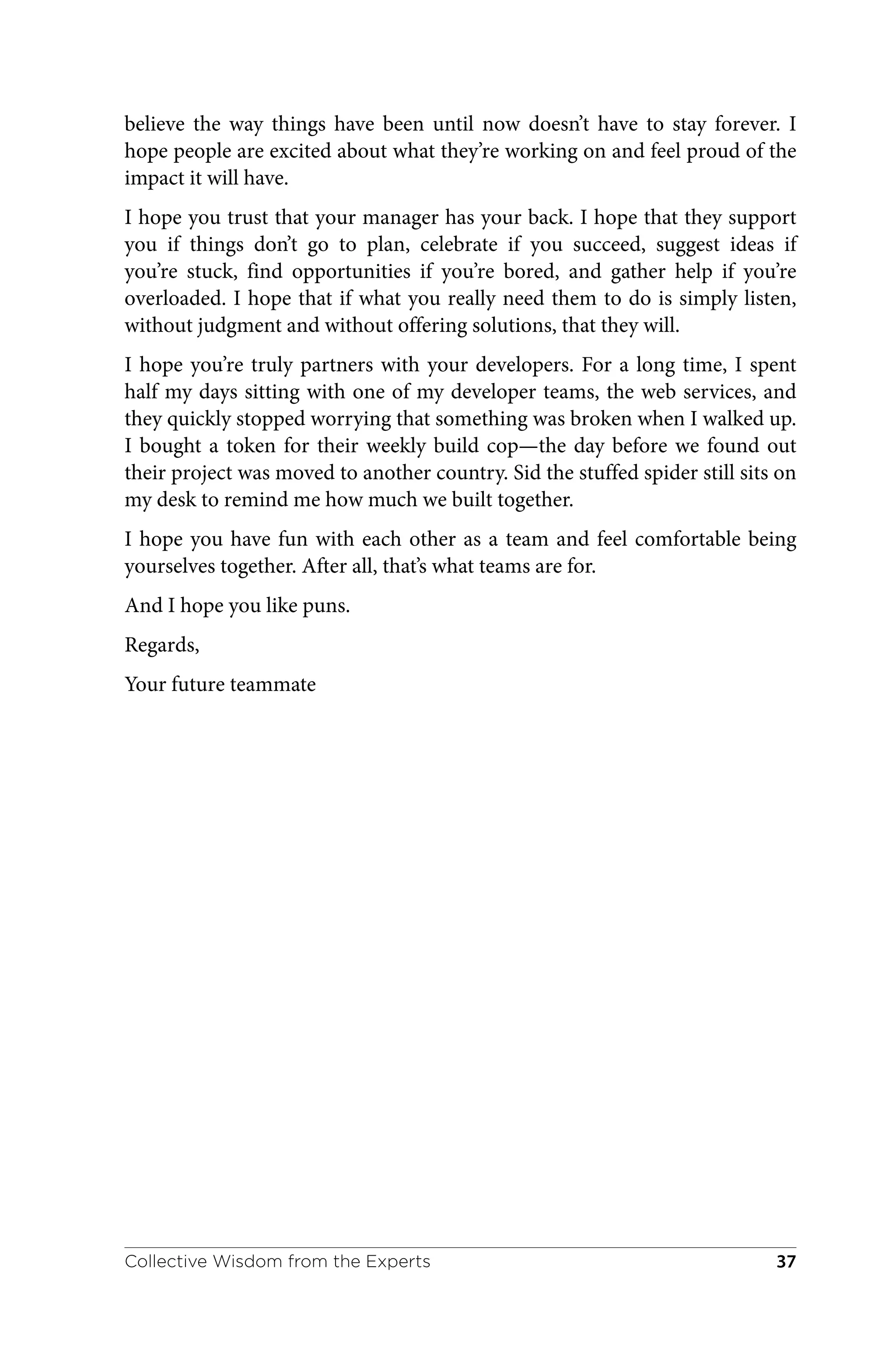 believe the way things have been until now doesn’t have to stay forever. I
hope people are excited about what they’re working on and feel proud of the
impact it will have.
I hope you trust that your manager has your back. I hope that they support
you if things don’t go to plan, celebrate if you succeed, suggest ideas if
you’re stuck, find opportunities if you’re bored, and gather help if you’re
overloaded. I hope that if what you really need them to do is simply listen,
without judgment and without offering solutions, that they will.
I hope you’re truly partners with your developers. For a long time, I spent
half my days sitting with one of my developer teams, the web services, and
they quickly stopped worrying that something was broken when I walked up.
I bought a token for their weekly build cop—the day before we found out
their project was moved to another country. Sid the stuffed spider still sits on
my desk to remind me how much we built together.
I hope you have fun with each other as a team and feel comfortable being
yourselves together. After all, that’s what teams are for.
And I hope you like puns.
Regards,
Your future teammate
Collective Wisdom from the Experts 37
 