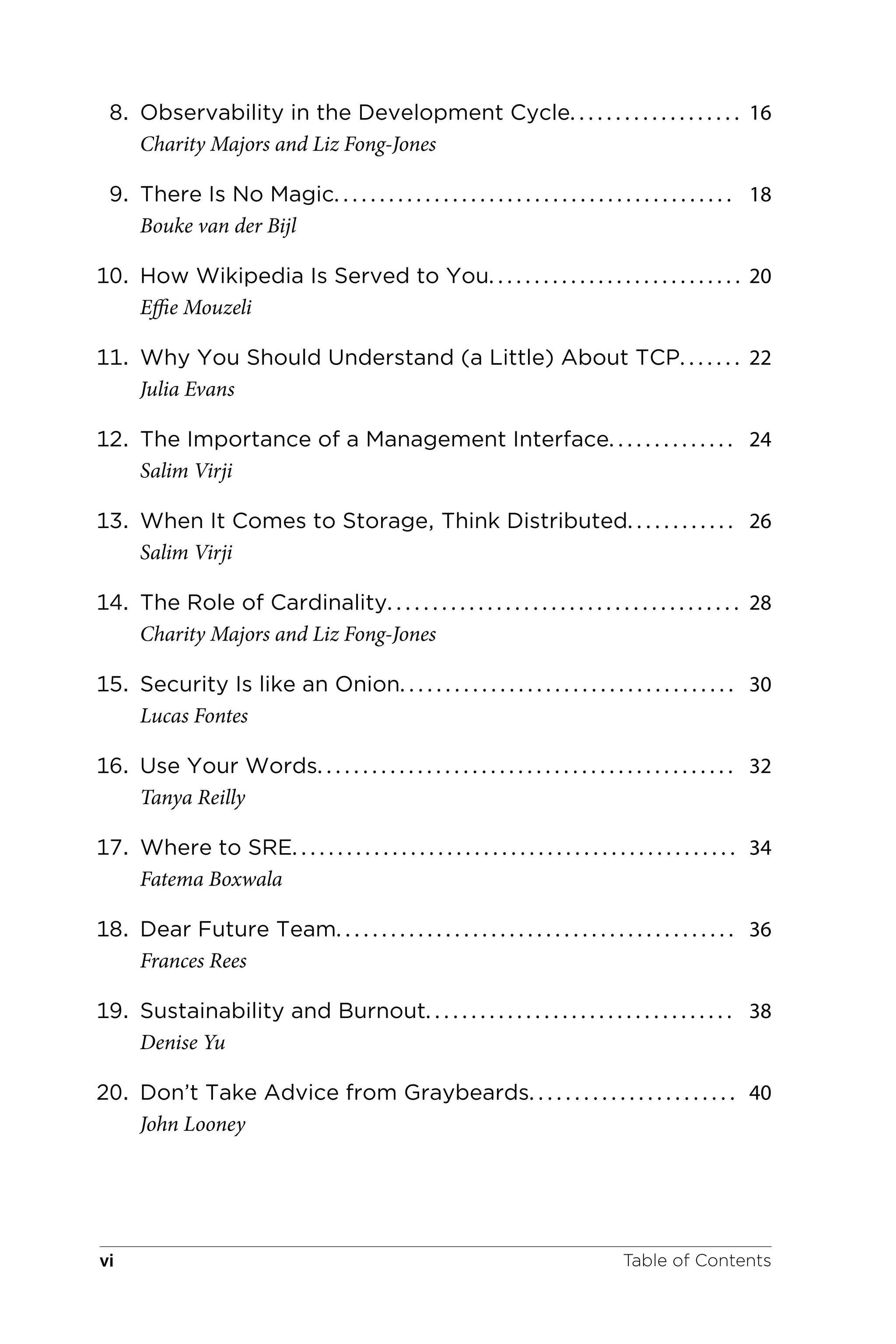 8. Observability in the Development Cycle. . . . . . . . . . . . . . . . . . . 16
Charity Majors and Liz Fong-Jones
9. There Is No Magic. . . . . . . . . . . . . . . . . . . . . . . . . . . . . . . . . . . . . . . . . . . . 18
Bouke van der Bijl
10. How Wikipedia Is Served to You. . . . . . . . . . . . . . . . . . . . . . . . . . . . 20
Effie Mouzeli
11. Why You Should Understand (a Little) About TCP. . . . . . . 22
Julia Evans
12. The Importance of a Management Interface. . . . . . . . . . . . . . 24
Salim Virji
13. When It Comes to Storage, Think Distributed. . . . . . . . . . . . 26
Salim Virji
14. The Role of Cardinality. . . . . . . . . . . . . . . . . . . . . . . . . . . . . . . . . . . . . . . 28
Charity Majors and Liz Fong-Jones
15. Security Is like an Onion. . . . . . . . . . . . . . . . . . . . . . . . . . . . . . . . . . . . . 30
Lucas Fontes
16. Use Your Words. . . . . . . . . . . . . . . . . . . . . . . . . . . . . . . . . . . . . . . . . . . . . . 32
Tanya Reilly
17. Where to SRE. . . . . . . . . . . . . . . . . . . . . . . . . . . . . . . . . . . . . . . . . . . . . . . . . 34
Fatema Boxwala
18. Dear Future Team. . . . . . . . . . . . . . . . . . . . . . . . . . . . . . . . . . . . . . . . . . . . 36
Frances Rees
19. Sustainability and Burnout. . . . . . . . . . . . . . . . . . . . . . . . . . . . . . . . . . 38
Denise Yu
20. Don’t Take Advice from Graybeards. . . . . . . . . . . . . . . . . . . . . . . 40
John Looney
Table of Contents
vi
 