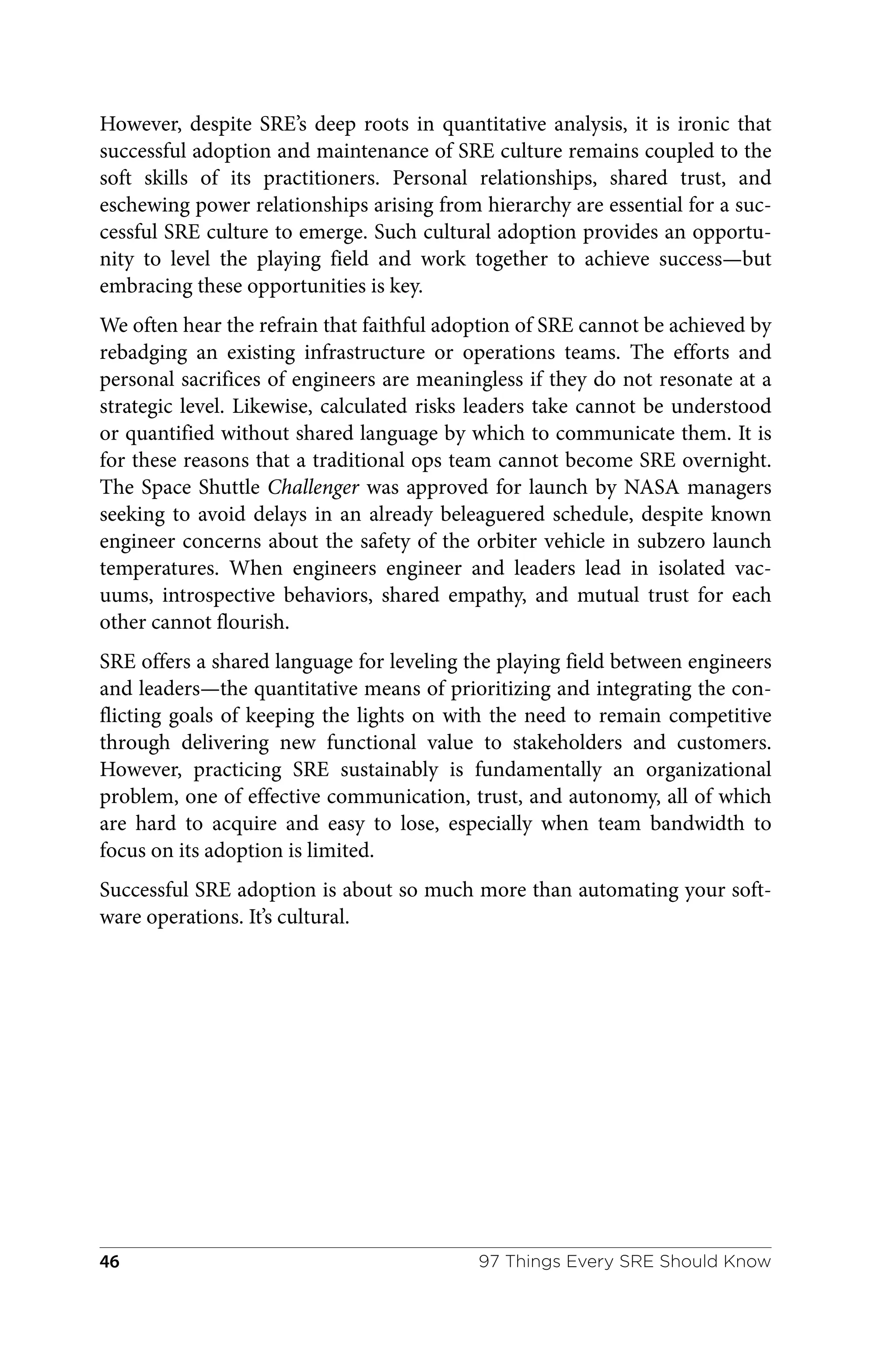 However, despite SRE’s deep roots in quantitative analysis, it is ironic that
successful adoption and maintenance of SRE culture remains coupled to the
soft skills of its practitioners. Personal relationships, shared trust, and
eschewing power relationships arising from hierarchy are essential for a suc‐
cessful SRE culture to emerge. Such cultural adoption provides an opportu‐
nity to level the playing field and work together to achieve success—but
embracing these opportunities is key.
We often hear the refrain that faithful adoption of SRE cannot be achieved by
rebadging an existing infrastructure or operations teams. The efforts and
personal sacrifices of engineers are meaningless if they do not resonate at a
strategic level. Likewise, calculated risks leaders take cannot be understood
or quantified without shared language by which to communicate them. It is
for these reasons that a traditional ops team cannot become SRE overnight.
The Space Shuttle Challenger was approved for launch by NASA managers
seeking to avoid delays in an already beleaguered schedule, despite known
engineer concerns about the safety of the orbiter vehicle in subzero launch
temperatures. When engineers engineer and leaders lead in isolated vac‐
uums, introspective behaviors, shared empathy, and mutual trust for each
other cannot flourish.
SRE offers a shared language for leveling the playing field between engineers
and leaders—the quantitative means of prioritizing and integrating the con‐
flicting goals of keeping the lights on with the need to remain competitive
through delivering new functional value to stakeholders and customers.
However, practicing SRE sustainably is fundamentally an organizational
problem, one of effective communication, trust, and autonomy, all of which
are hard to acquire and easy to lose, especially when team bandwidth to
focus on its adoption is limited.
Successful SRE adoption is about so much more than automating your soft‐
ware operations. It’s cultural.
97 Things Every SRE Should Know
46
 