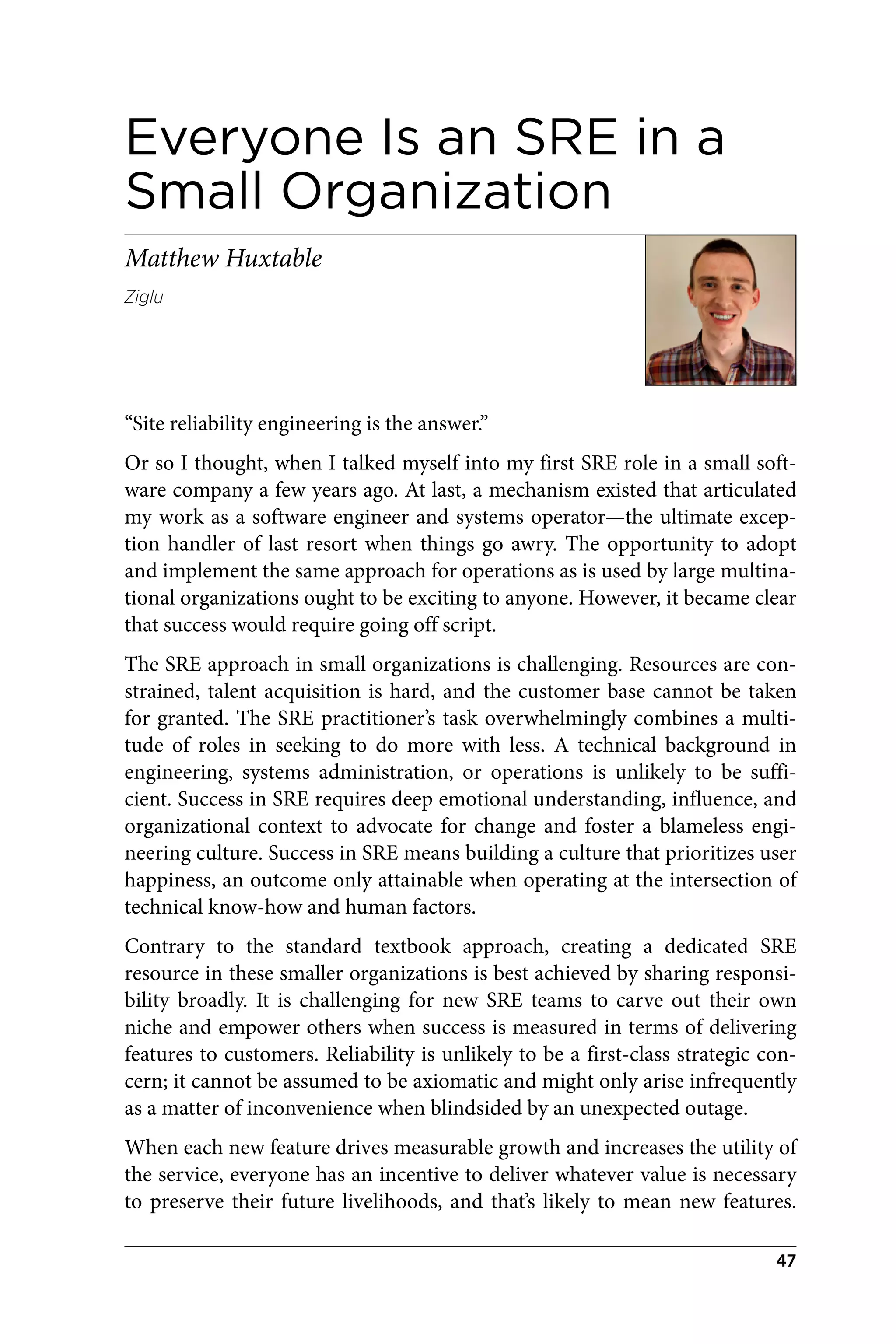 Everyone Is an SRE in a
Small Organization
Matthew Huxtable
Ziglu
“Site reliability engineering is the answer.”
Or so I thought, when I talked myself into my first SRE role in a small soft‐
ware company a few years ago. At last, a mechanism existed that articulated
my work as a software engineer and systems operator—the ultimate excep‐
tion handler of last resort when things go awry. The opportunity to adopt
and implement the same approach for operations as is used by large multina‐
tional organizations ought to be exciting to anyone. However, it became clear
that success would require going off script.
The SRE approach in small organizations is challenging. Resources are con‐
strained, talent acquisition is hard, and the customer base cannot be taken
for granted. The SRE practitioner’s task overwhelmingly combines a multi‐
tude of roles in seeking to do more with less. A technical background in
engineering, systems administration, or operations is unlikely to be suffi‐
cient. Success in SRE requires deep emotional understanding, influence, and
organizational context to advocate for change and foster a blameless engi‐
neering culture. Success in SRE means building a culture that prioritizes user
happiness, an outcome only attainable when operating at the intersection of
technical know-how and human factors.
Contrary to the standard textbook approach, creating a dedicated SRE
resource in these smaller organizations is best achieved by sharing responsi‐
bility broadly. It is challenging for new SRE teams to carve out their own
niche and empower others when success is measured in terms of delivering
features to customers. Reliability is unlikely to be a first-class strategic con‐
cern; it cannot be assumed to be axiomatic and might only arise infrequently
as a matter of inconvenience when blindsided by an unexpected outage.
When each new feature drives measurable growth and increases the utility of
the service, everyone has an incentive to deliver whatever value is necessary
to preserve their future livelihoods, and that’s likely to mean new features.
47
 