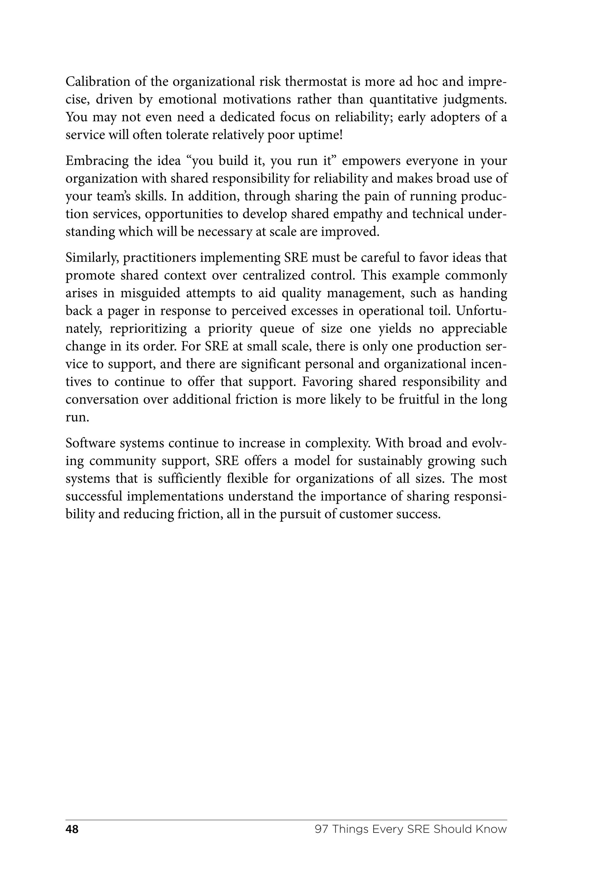 Calibration of the organizational risk thermostat is more ad hoc and impre‐
cise, driven by emotional motivations rather than quantitative judgments.
You may not even need a dedicated focus on reliability; early adopters of a
service will often tolerate relatively poor uptime!
Embracing the idea “you build it, you run it” empowers everyone in your
organization with shared responsibility for reliability and makes broad use of
your team’s skills. In addition, through sharing the pain of running produc‐
tion services, opportunities to develop shared empathy and technical under‐
standing which will be necessary at scale are improved.
Similarly, practitioners implementing SRE must be careful to favor ideas that
promote shared context over centralized control. This example commonly
arises in misguided attempts to aid quality management, such as handing
back a pager in response to perceived excesses in operational toil. Unfortu‐
nately, reprioritizing a priority queue of size one yields no appreciable
change in its order. For SRE at small scale, there is only one production ser‐
vice to support, and there are significant personal and organizational incen‐
tives to continue to offer that support. Favoring shared responsibility and
conversation over additional friction is more likely to be fruitful in the long
run.
Software systems continue to increase in complexity. With broad and evolv‐
ing community support, SRE offers a model for sustainably growing such
systems that is sufficiently flexible for organizations of all sizes. The most
successful implementations understand the importance of sharing responsi‐
bility and reducing friction, all in the pursuit of customer success.
97 Things Every SRE Should Know
48
 