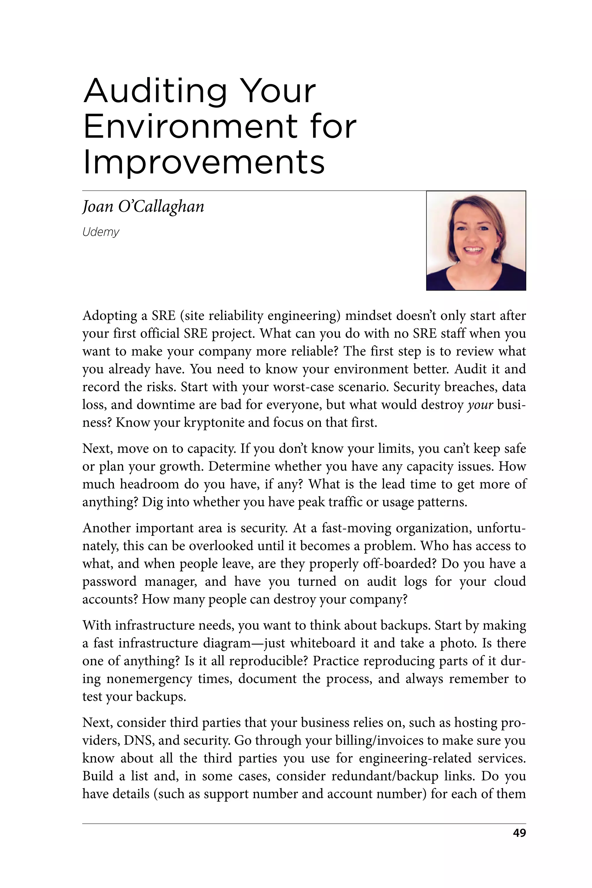 Auditing Your
Environment for
Improvements
Joan O’Callaghan
Udemy
Adopting a SRE (site reliability engineering) mindset doesn’t only start after
your first official SRE project. What can you do with no SRE staff when you
want to make your company more reliable? The first step is to review what
you already have. You need to know your environment better. Audit it and
record the risks. Start with your worst-case scenario. Security breaches, data
loss, and downtime are bad for everyone, but what would destroy your busi‐
ness? Know your kryptonite and focus on that first.
Next, move on to capacity. If you don’t know your limits, you can’t keep safe
or plan your growth. Determine whether you have any capacity issues. How
much headroom do you have, if any? What is the lead time to get more of
anything? Dig into whether you have peak traffic or usage patterns.
Another important area is security. At a fast-moving organization, unfortu‐
nately, this can be overlooked until it becomes a problem. Who has access to
what, and when people leave, are they properly off-boarded? Do you have a
password manager, and have you turned on audit logs for your cloud
accounts? How many people can destroy your company?
With infrastructure needs, you want to think about backups. Start by making
a fast infrastructure diagram—just whiteboard it and take a photo. Is there
one of anything? Is it all reproducible? Practice reproducing parts of it dur‐
ing nonemergency times, document the process, and always remember to
test your backups.
Next, consider third parties that your business relies on, such as hosting pro‐
viders, DNS, and security. Go through your billing/invoices to make sure you
know about all the third parties you use for engineering-related services.
Build a list and, in some cases, consider redundant/backup links. Do you
have details (such as support number and account number) for each of them
49
 