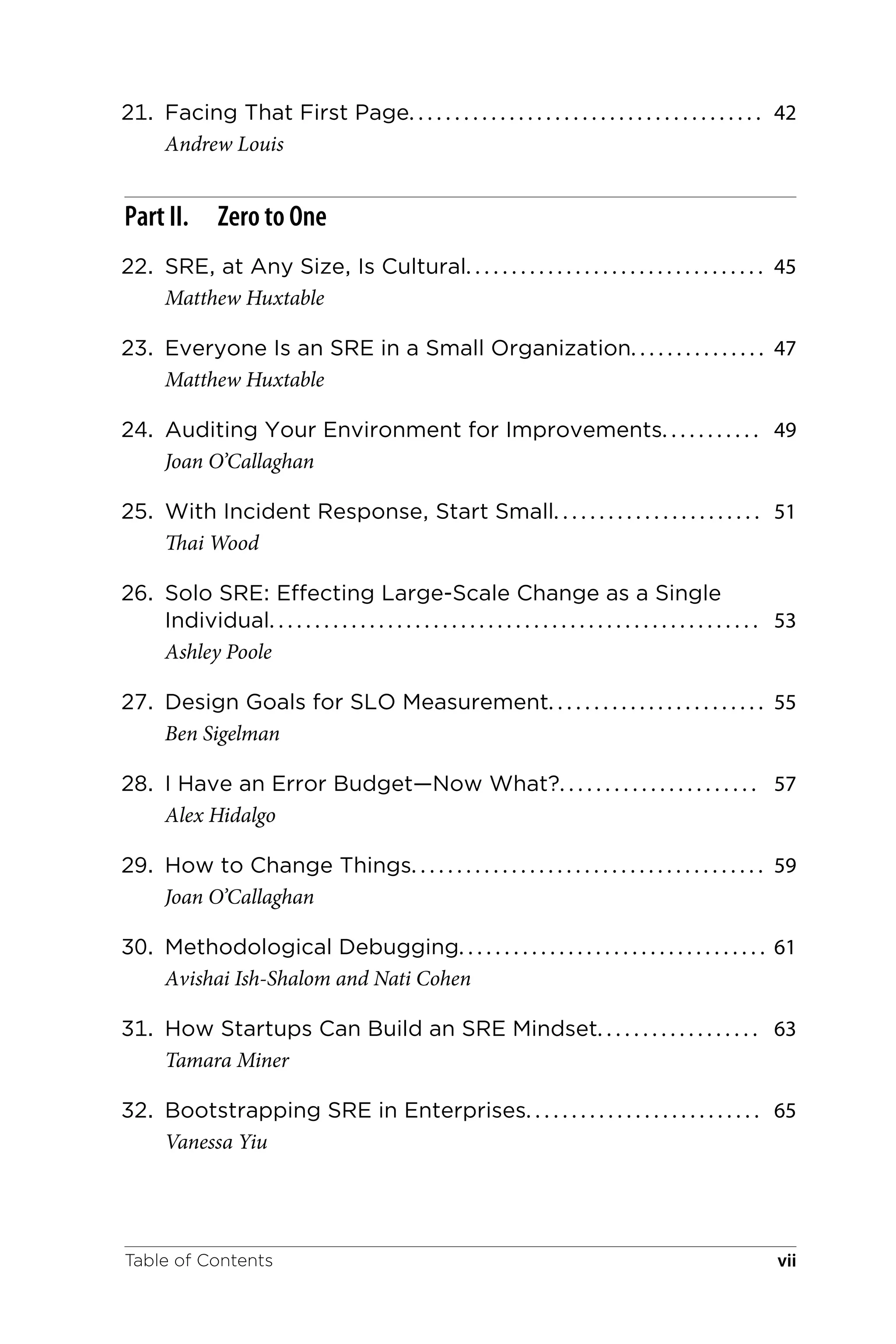21. Facing That First Page. . . . . . . . . . . . . . . . . . . . . . . . . . . . . . . . . . . . . . . 42
Andrew Louis
Part II. Zero to One
22. SRE, at Any Size, Is Cultural. . . . . . . . . . . . . . . . . . . . . . . . . . . . . . . . . 45
Matthew Huxtable
23. Everyone Is an SRE in a Small Organization. . . . . . . . . . . . . . . 47
Matthew Huxtable
24. Auditing Your Environment for Improvements. . . . . . . . . . . 49
Joan O’Callaghan
25. With Incident Response, Start Small. . . . . . . . . . . . . . . . . . . . . . . 51
Thai Wood
26. Solo SRE: Effecting Large-Scale Change as a Single
Individual. . . . . . . . . . . . . . . . . . . . . . . . . . . . . . . . . . . . . . . . . . . . . . . . . . . . . . 53
Ashley Poole
27. Design Goals for SLO Measurement. . . . . . . . . . . . . . . . . . . . . . . . 55
Ben Sigelman
28. I Have an Error Budget—Now What?. . . . . . . . . . . . . . . . . . . . . . 57
Alex Hidalgo
29. How to Change Things. . . . . . . . . . . . . . . . . . . . . . . . . . . . . . . . . . . . . . . 59
Joan O’Callaghan
30. Methodological Debugging. . . . . . . . . . . . . . . . . . . . . . . . . . . . . . . . . . 61
Avishai Ish-Shalom and Nati Cohen
31. How Startups Can Build an SRE Mindset. . . . . . . . . . . . . . . . . . 63
Tamara Miner
32. Bootstrapping SRE in Enterprises. . . . . . . . . . . . . . . . . . . . . . . . . . 65
Vanessa Yiu
Table of Contents vii
 