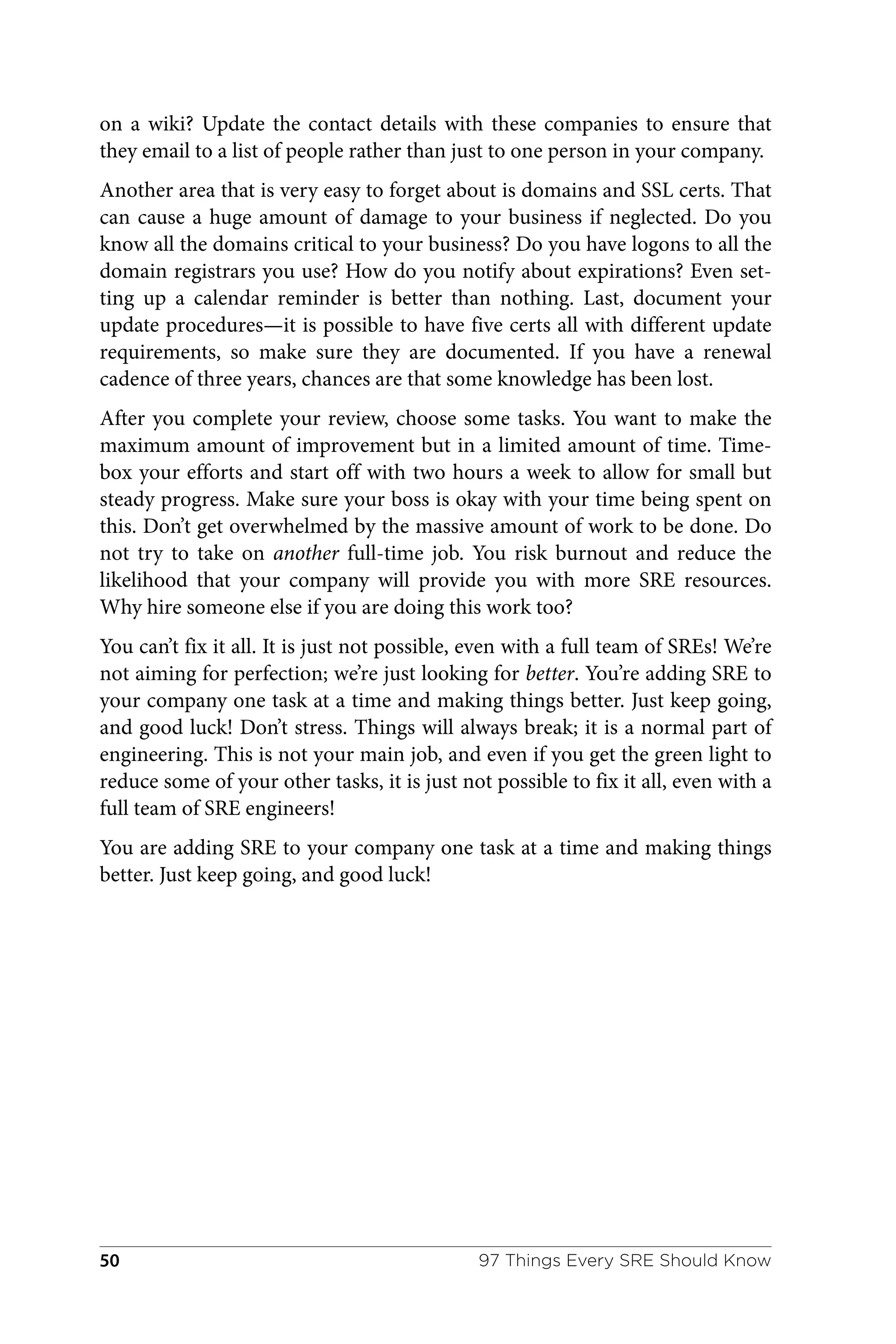 on a wiki? Update the contact details with these companies to ensure that
they email to a list of people rather than just to one person in your company.
Another area that is very easy to forget about is domains and SSL certs. That
can cause a huge amount of damage to your business if neglected. Do you
know all the domains critical to your business? Do you have logons to all the
domain registrars you use? How do you notify about expirations? Even set‐
ting up a calendar reminder is better than nothing. Last, document your
update procedures—it is possible to have five certs all with different update
requirements, so make sure they are documented. If you have a renewal
cadence of three years, chances are that some knowledge has been lost.
After you complete your review, choose some tasks. You want to make the
maximum amount of improvement but in a limited amount of time. Time‐
box your efforts and start off with two hours a week to allow for small but
steady progress. Make sure your boss is okay with your time being spent on
this. Don’t get overwhelmed by the massive amount of work to be done. Do
not try to take on another full-time job. You risk burnout and reduce the
likelihood that your company will provide you with more SRE resources.
Why hire someone else if you are doing this work too?
You can’t fix it all. It is just not possible, even with a full team of SREs! We’re
not aiming for perfection; we’re just looking for better. You’re adding SRE to
your company one task at a time and making things better. Just keep going,
and good luck! Don’t stress. Things will always break; it is a normal part of
engineering. This is not your main job, and even if you get the green light to
reduce some of your other tasks, it is just not possible to fix it all, even with a
full team of SRE engineers!
You are adding SRE to your company one task at a time and making things
better. Just keep going, and good luck!
97 Things Every SRE Should Know
50
 
