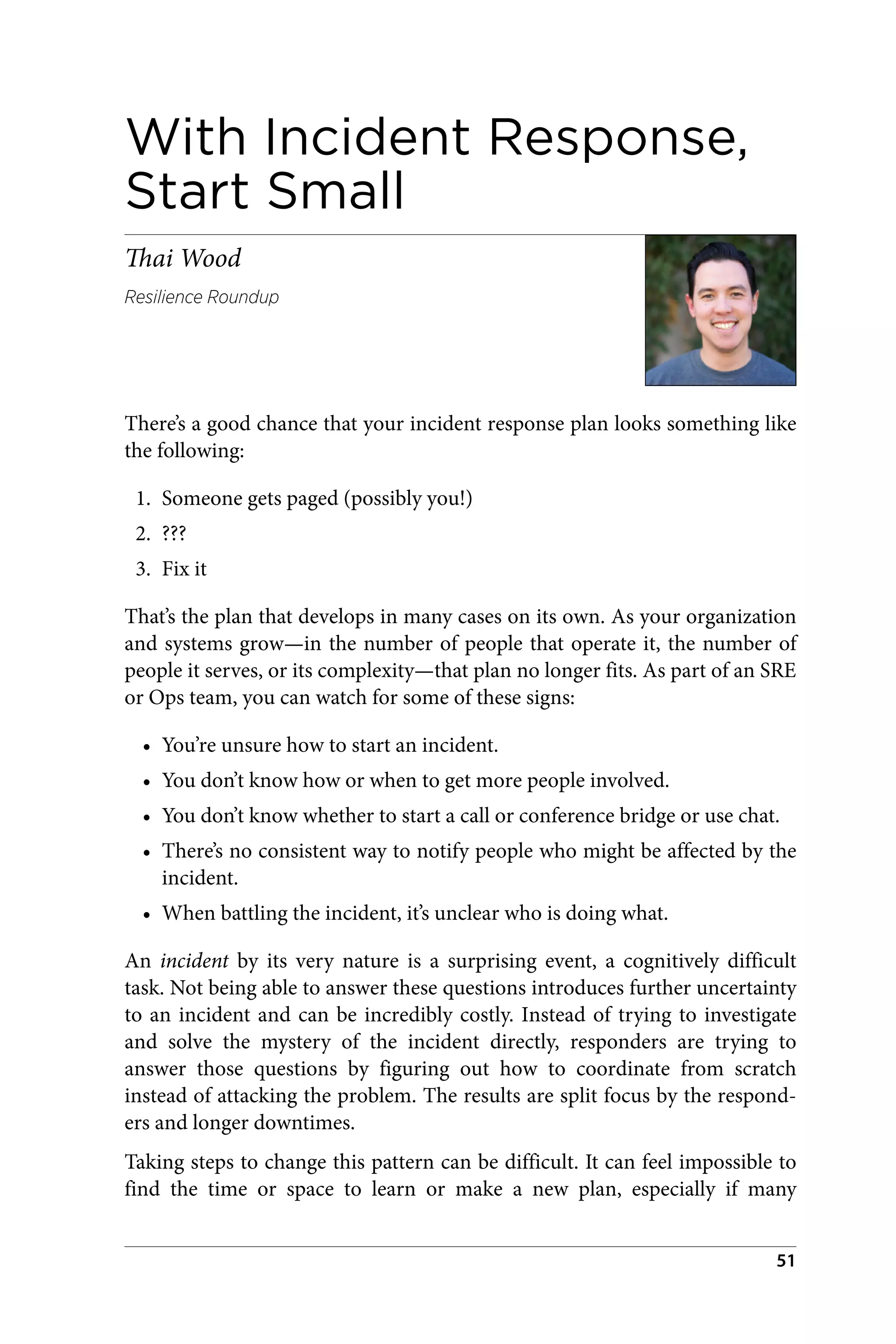 With Incident Response,
Start Small
Thai Wood
Resilience Roundup
There’s a good chance that your incident response plan looks something like
the following:
1. Someone gets paged (possibly you!)
2. ???
3. Fix it
That’s the plan that develops in many cases on its own. As your organization
and systems grow—in the number of people that operate it, the number of
people it serves, or its complexity—that plan no longer fits. As part of an SRE
or Ops team, you can watch for some of these signs:
• You’re unsure how to start an incident.
• You don’t know how or when to get more people involved.
• You don’t know whether to start a call or conference bridge or use chat.
• There’s no consistent way to notify people who might be affected by the
incident.
• When battling the incident, it’s unclear who is doing what.
An incident by its very nature is a surprising event, a cognitively difficult
task. Not being able to answer these questions introduces further uncertainty
to an incident and can be incredibly costly. Instead of trying to investigate
and solve the mystery of the incident directly, responders are trying to
answer those questions by figuring out how to coordinate from scratch
instead of attacking the problem. The results are split focus by the respond‐
ers and longer downtimes.
Taking steps to change this pattern can be difficult. It can feel impossible to
find the time or space to learn or make a new plan, especially if many
51
 