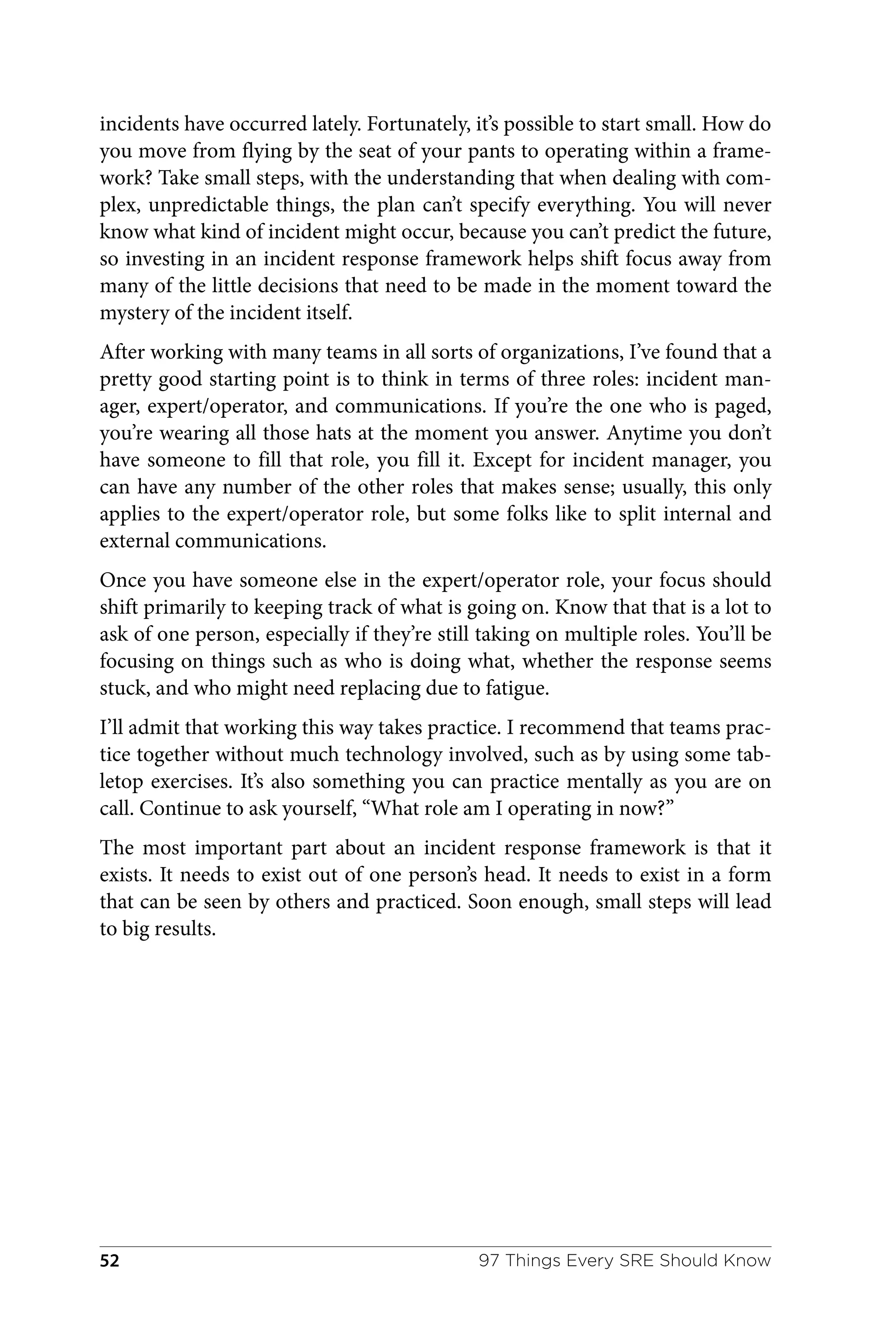 incidents have occurred lately. Fortunately, it’s possible to start small. How do
you move from flying by the seat of your pants to operating within a frame‐
work? Take small steps, with the understanding that when dealing with com‐
plex, unpredictable things, the plan can’t specify everything. You will never
know what kind of incident might occur, because you can’t predict the future,
so investing in an incident response framework helps shift focus away from
many of the little decisions that need to be made in the moment toward the
mystery of the incident itself.
After working with many teams in all sorts of organizations, I’ve found that a
pretty good starting point is to think in terms of three roles: incident man‐
ager, expert/operator, and communications. If you’re the one who is paged,
you’re wearing all those hats at the moment you answer. Anytime you don’t
have someone to fill that role, you fill it. Except for incident manager, you
can have any number of the other roles that makes sense; usually, this only
applies to the expert/operator role, but some folks like to split internal and
external communications.
Once you have someone else in the expert/operator role, your focus should
shift primarily to keeping track of what is going on. Know that that is a lot to
ask of one person, especially if they’re still taking on multiple roles. You’ll be
focusing on things such as who is doing what, whether the response seems
stuck, and who might need replacing due to fatigue.
I’ll admit that working this way takes practice. I recommend that teams prac‐
tice together without much technology involved, such as by using some tab‐
letop exercises. It’s also something you can practice mentally as you are on
call. Continue to ask yourself, “What role am I operating in now?”
The most important part about an incident response framework is that it
exists. It needs to exist out of one person’s head. It needs to exist in a form
that can be seen by others and practiced. Soon enough, small steps will lead
to big results.
97 Things Every SRE Should Know
52
 