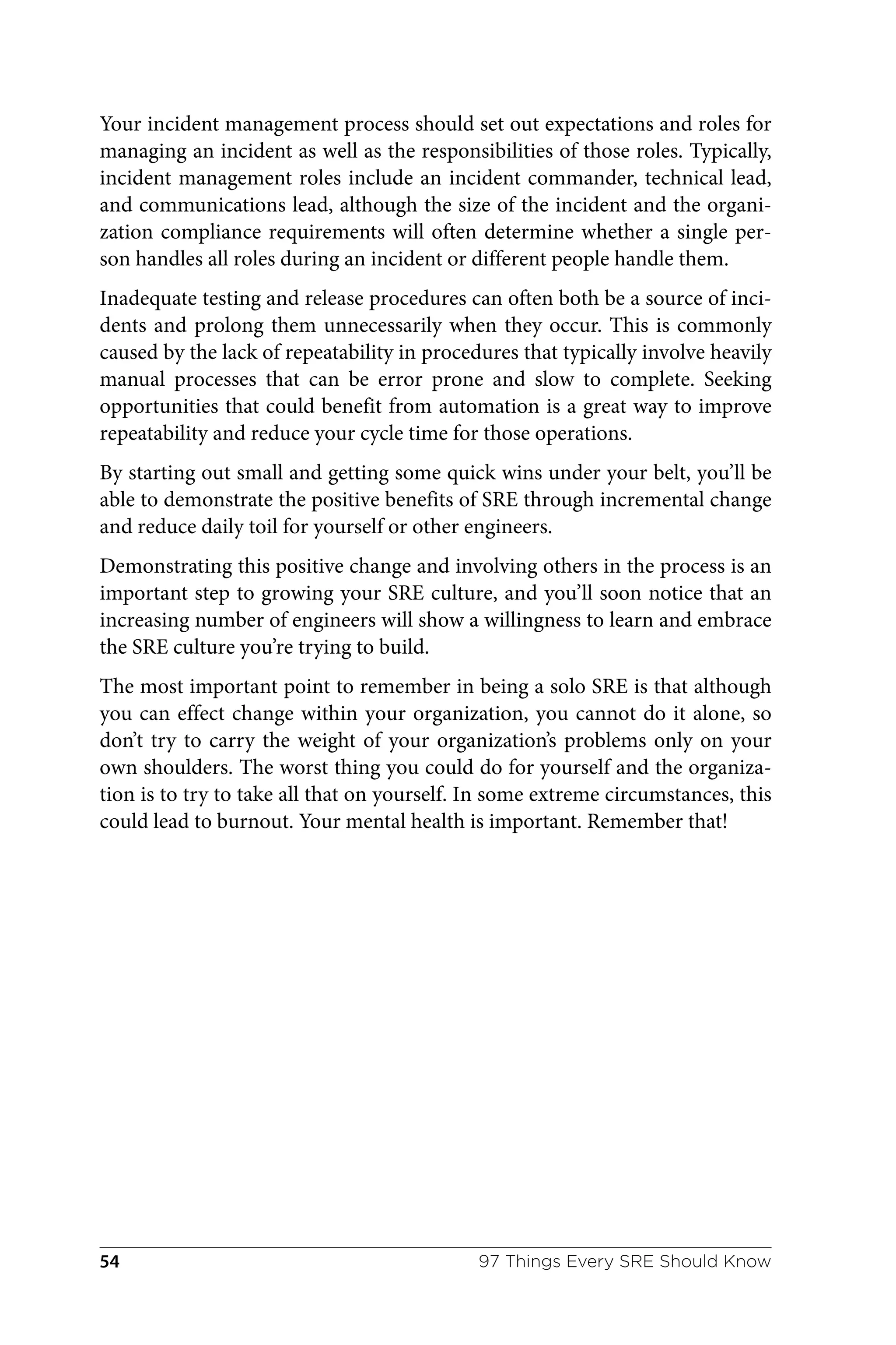 Your incident management process should set out expectations and roles for
managing an incident as well as the responsibilities of those roles. Typically,
incident management roles include an incident commander, technical lead,
and communications lead, although the size of the incident and the organi‐
zation compliance requirements will often determine whether a single per‐
son handles all roles during an incident or different people handle them.
Inadequate testing and release procedures can often both be a source of inci‐
dents and prolong them unnecessarily when they occur. This is commonly
caused by the lack of repeatability in procedures that typically involve heavily
manual processes that can be error prone and slow to complete. Seeking
opportunities that could benefit from automation is a great way to improve
repeatability and reduce your cycle time for those operations.
By starting out small and getting some quick wins under your belt, you’ll be
able to demonstrate the positive benefits of SRE through incremental change
and reduce daily toil for yourself or other engineers.
Demonstrating this positive change and involving others in the process is an
important step to growing your SRE culture, and you’ll soon notice that an
increasing number of engineers will show a willingness to learn and embrace
the SRE culture you’re trying to build.
The most important point to remember in being a solo SRE is that although
you can effect change within your organization, you cannot do it alone, so
don’t try to carry the weight of your organization’s problems only on your
own shoulders. The worst thing you could do for yourself and the organiza‐
tion is to try to take all that on yourself. In some extreme circumstances, this
could lead to burnout. Your mental health is important. Remember that!
97 Things Every SRE Should Know
54
 