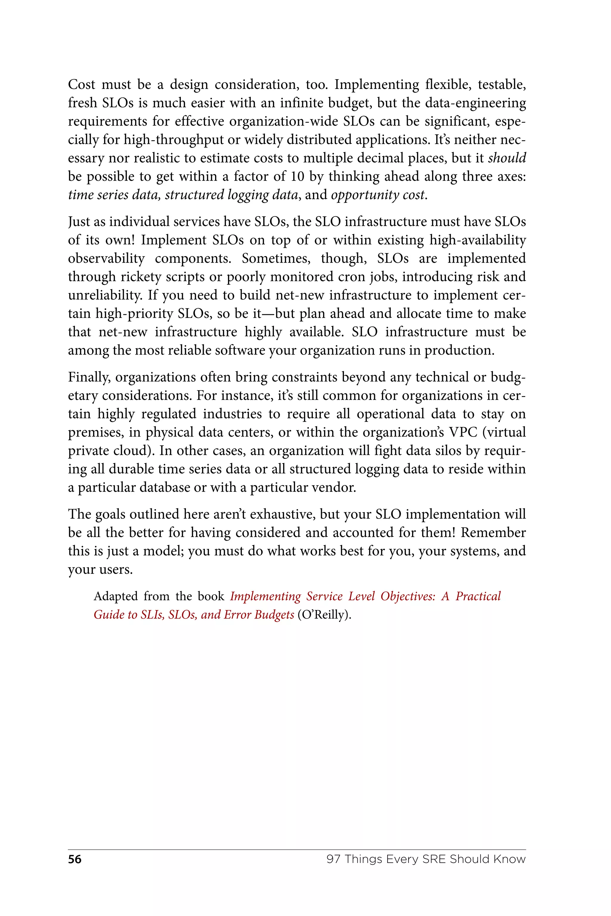 Cost must be a design consideration, too. Implementing flexible, testable,
fresh SLOs is much easier with an infinite budget, but the data-engineering
requirements for effective organization-wide SLOs can be significant, espe‐
cially for high-throughput or widely distributed applications. It’s neither nec‐
essary nor realistic to estimate costs to multiple decimal places, but it should
be possible to get within a factor of 10 by thinking ahead along three axes:
time series data, structured logging data, and opportunity cost.
Just as individual services have SLOs, the SLO infrastructure must have SLOs
of its own! Implement SLOs on top of or within existing high-availability
observability components. Sometimes, though, SLOs are implemented
through rickety scripts or poorly monitored cron jobs, introducing risk and
unreliability. If you need to build net-new infrastructure to implement cer‐
tain high-priority SLOs, so be it—but plan ahead and allocate time to make
that net-new infrastructure highly available. SLO infrastructure must be
among the most reliable software your organization runs in production.
Finally, organizations often bring constraints beyond any technical or budg‐
etary considerations. For instance, it’s still common for organizations in cer‐
tain highly regulated industries to require all operational data to stay on
premises, in physical data centers, or within the organization’s VPC (virtual
private cloud). In other cases, an organization will fight data silos by requir‐
ing all durable time series data or all structured logging data to reside within
a particular database or with a particular vendor.
The goals outlined here aren’t exhaustive, but your SLO implementation will
be all the better for having considered and accounted for them! Remember
this is just a model; you must do what works best for you, your systems, and
your users.
Adapted from the book Implementing Service Level Objectives: A Practical
Guide to SLIs, SLOs, and Error Budgets (O’Reilly).
97 Things Every SRE Should Know
56
 