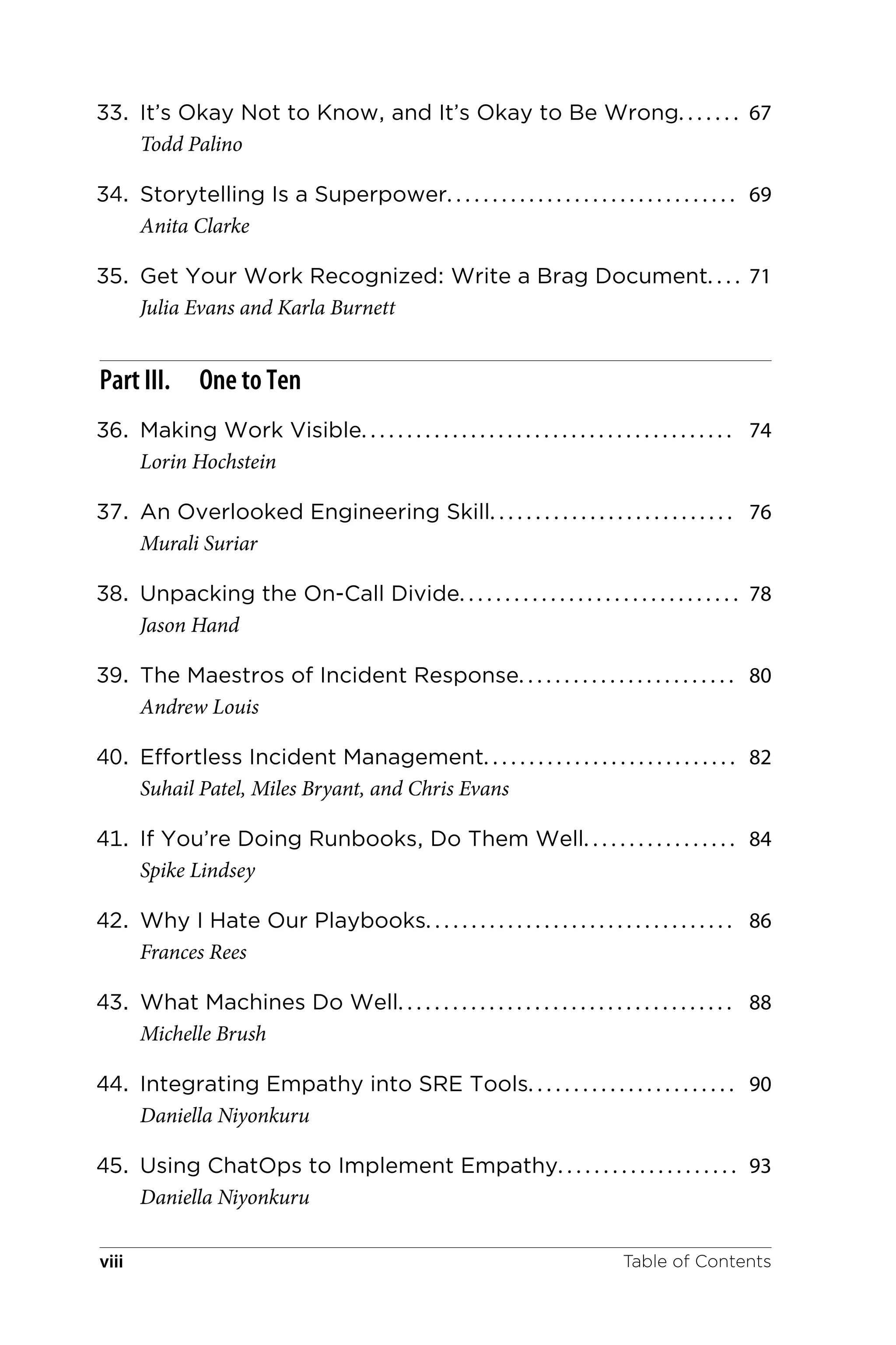 33. It’s Okay Not to Know, and It’s Okay to Be Wrong. . . . . . . 67
Todd Palino
34. Storytelling Is a Superpower. . . . . . . . . . . . . . . . . . . . . . . . . . . . . . . . 69
Anita Clarke
35. Get Your Work Recognized: Write a Brag Document. . . . 71
Julia Evans and Karla Burnett
Part III. One to Ten
36. Making Work Visible. . . . . . . . . . . . . . . . . . . . . . . . . . . . . . . . . . . . . . . . . 74
Lorin Hochstein
37. An Overlooked Engineering Skill. . . . . . . . . . . . . . . . . . . . . . . . . . . 76
Murali Suriar
38. Unpacking the On-Call Divide. . . . . . . . . . . . . . . . . . . . . . . . . . . . . . . 78
Jason Hand
39. The Maestros of Incident Response. . . . . . . . . . . . . . . . . . . . . . . . 80
Andrew Louis
40. Effortless Incident Management. . . . . . . . . . . . . . . . . . . . . . . . . . . . 82
Suhail Patel, Miles Bryant, and Chris Evans
41. If You’re Doing Runbooks, Do Them Well. . . . . . . . . . . . . . . . . 84
Spike Lindsey
42. Why I Hate Our Playbooks. . . . . . . . . . . . . . . . . . . . . . . . . . . . . . . . . . 86
Frances Rees
43. What Machines Do Well. . . . . . . . . . . . . . . . . . . . . . . . . . . . . . . . . . . . . 88
Michelle Brush
44. Integrating Empathy into SRE Tools. . . . . . . . . . . . . . . . . . . . . . . 90
Daniella Niyonkuru
45. Using ChatOps to Implement Empathy. . . . . . . . . . . . . . . . . . . . 93
Daniella Niyonkuru
Table of Contents
viii
 