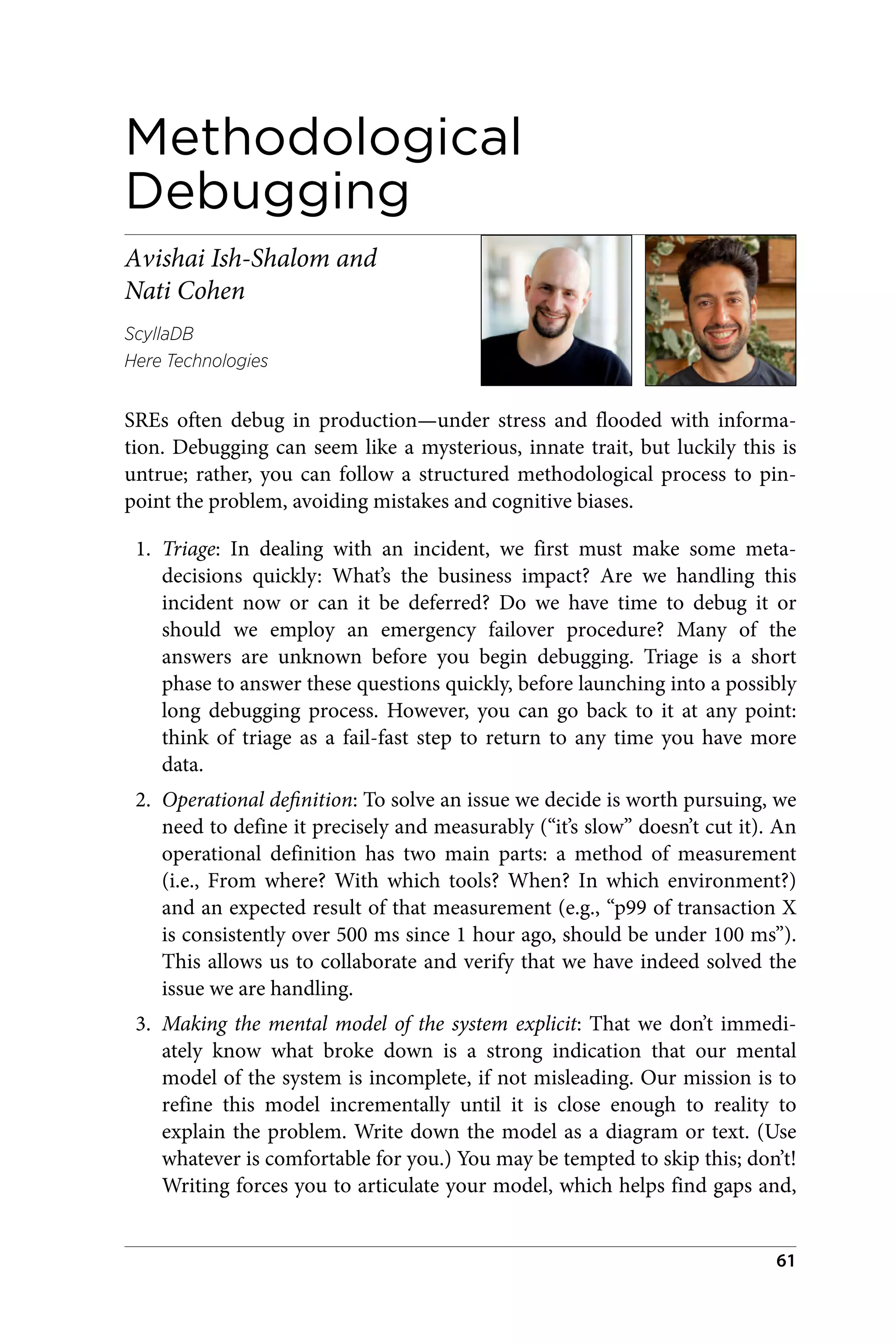 Methodological
Debugging
Avishai Ish-Shalom and
Nati Cohen
ScyllaDB
Here Technologies
SREs often debug in production—under stress and flooded with informa‐
tion. Debugging can seem like a mysterious, innate trait, but luckily this is
untrue; rather, you can follow a structured methodological process to pin‐
point the problem, avoiding mistakes and cognitive biases.
1. Triage: In dealing with an incident, we first must make some meta-
decisions quickly: What’s the business impact? Are we handling this
incident now or can it be deferred? Do we have time to debug it or
should we employ an emergency failover procedure? Many of the
answers are unknown before you begin debugging. Triage is a short
phase to answer these questions quickly, before launching into a possibly
long debugging process. However, you can go back to it at any point:
think of triage as a fail-fast step to return to any time you have more
data.
2. Operational definition: To solve an issue we decide is worth pursuing, we
need to define it precisely and measurably (“it’s slow” doesn’t cut it). An
operational definition has two main parts: a method of measurement
(i.e., From where? With which tools? When? In which environment?)
and an expected result of that measurement (e.g., “p99 of transaction X
is consistently over 500 ms since 1 hour ago, should be under 100 ms”).
This allows us to collaborate and verify that we have indeed solved the
issue we are handling.
3. Making the mental model of the system explicit: That we don’t immedi‐
ately know what broke down is a strong indication that our mental
model of the system is incomplete, if not misleading. Our mission is to
refine this model incrementally until it is close enough to reality to
explain the problem. Write down the model as a diagram or text. (Use
whatever is comfortable for you.) You may be tempted to skip this; don’t!
Writing forces you to articulate your model, which helps find gaps and,
61
 