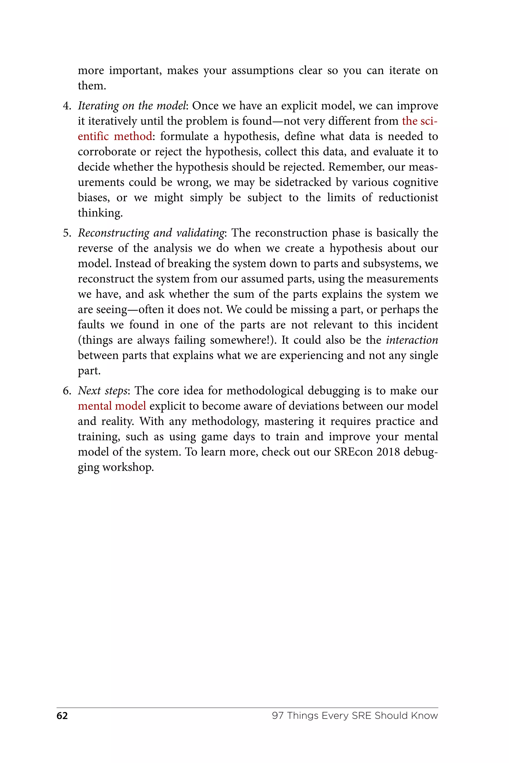 more important, makes your assumptions clear so you can iterate on
them.
4. Iterating on the model: Once we have an explicit model, we can improve
it iteratively until the problem is found—not very different from the sci‐
entific method: formulate a hypothesis, define what data is needed to
corroborate or reject the hypothesis, collect this data, and evaluate it to
decide whether the hypothesis should be rejected. Remember, our meas‐
urements could be wrong, we may be sidetracked by various cognitive
biases, or we might simply be subject to the limits of reductionist
thinking.
5. Reconstructing and validating: The reconstruction phase is basically the
reverse of the analysis we do when we create a hypothesis about our
model. Instead of breaking the system down to parts and subsystems, we
reconstruct the system from our assumed parts, using the measurements
we have, and ask whether the sum of the parts explains the system we
are seeing—often it does not. We could be missing a part, or perhaps the
faults we found in one of the parts are not relevant to this incident
(things are always failing somewhere!). It could also be the interaction
between parts that explains what we are experiencing and not any single
part.
6. Next steps: The core idea for methodological debugging is to make our
mental model explicit to become aware of deviations between our model
and reality. With any methodology, mastering it requires practice and
training, such as using game days to train and improve your mental
model of the system. To learn more, check out our SREcon 2018 debug‐
ging workshop.
97 Things Every SRE Should Know
62
 