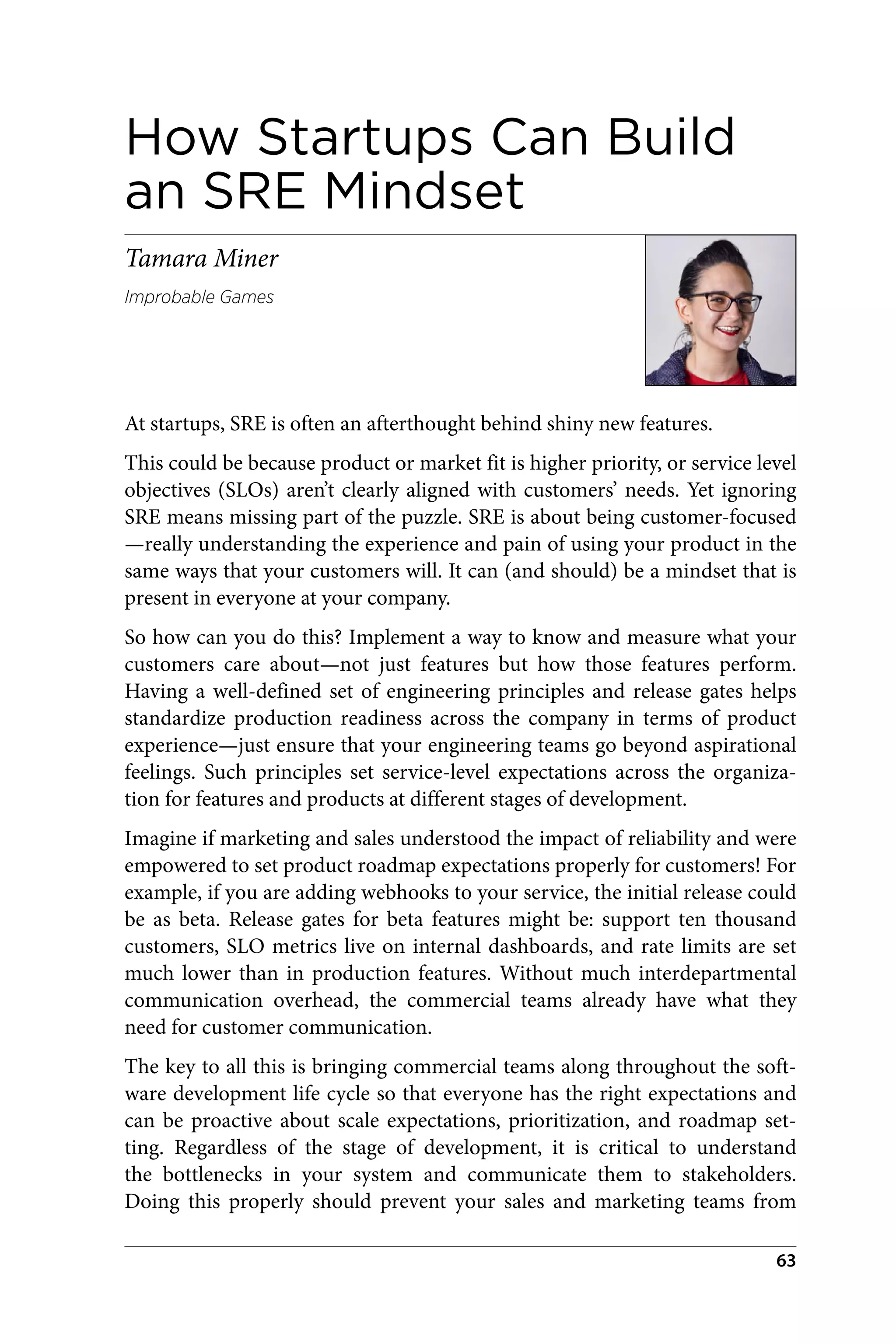 How Startups Can Build
an SRE Mindset
Tamara Miner
Improbable Games
At startups, SRE is often an afterthought behind shiny new features.
This could be because product or market fit is higher priority, or service level
objectives (SLOs) aren’t clearly aligned with customers’ needs. Yet ignoring
SRE means missing part of the puzzle. SRE is about being customer-focused
—really understanding the experience and pain of using your product in the
same ways that your customers will. It can (and should) be a mindset that is
present in everyone at your company.
So how can you do this? Implement a way to know and measure what your
customers care about—not just features but how those features perform.
Having a well-defined set of engineering principles and release gates helps
standardize production readiness across the company in terms of product
experience—just ensure that your engineering teams go beyond aspirational
feelings. Such principles set service-level expectations across the organiza‐
tion for features and products at different stages of development.
Imagine if marketing and sales understood the impact of reliability and were
empowered to set product roadmap expectations properly for customers! For
example, if you are adding webhooks to your service, the initial release could
be as beta. Release gates for beta features might be: support ten thousand
customers, SLO metrics live on internal dashboards, and rate limits are set
much lower than in production features. Without much interdepartmental
communication overhead, the commercial teams already have what they
need for customer communication.
The key to all this is bringing commercial teams along throughout the soft‐
ware development life cycle so that everyone has the right expectations and
can be proactive about scale expectations, prioritization, and roadmap set‐
ting. Regardless of the stage of development, it is critical to understand
the bottlenecks in your system and communicate them to stakeholders.
Doing this properly should prevent your sales and marketing teams from
63
 