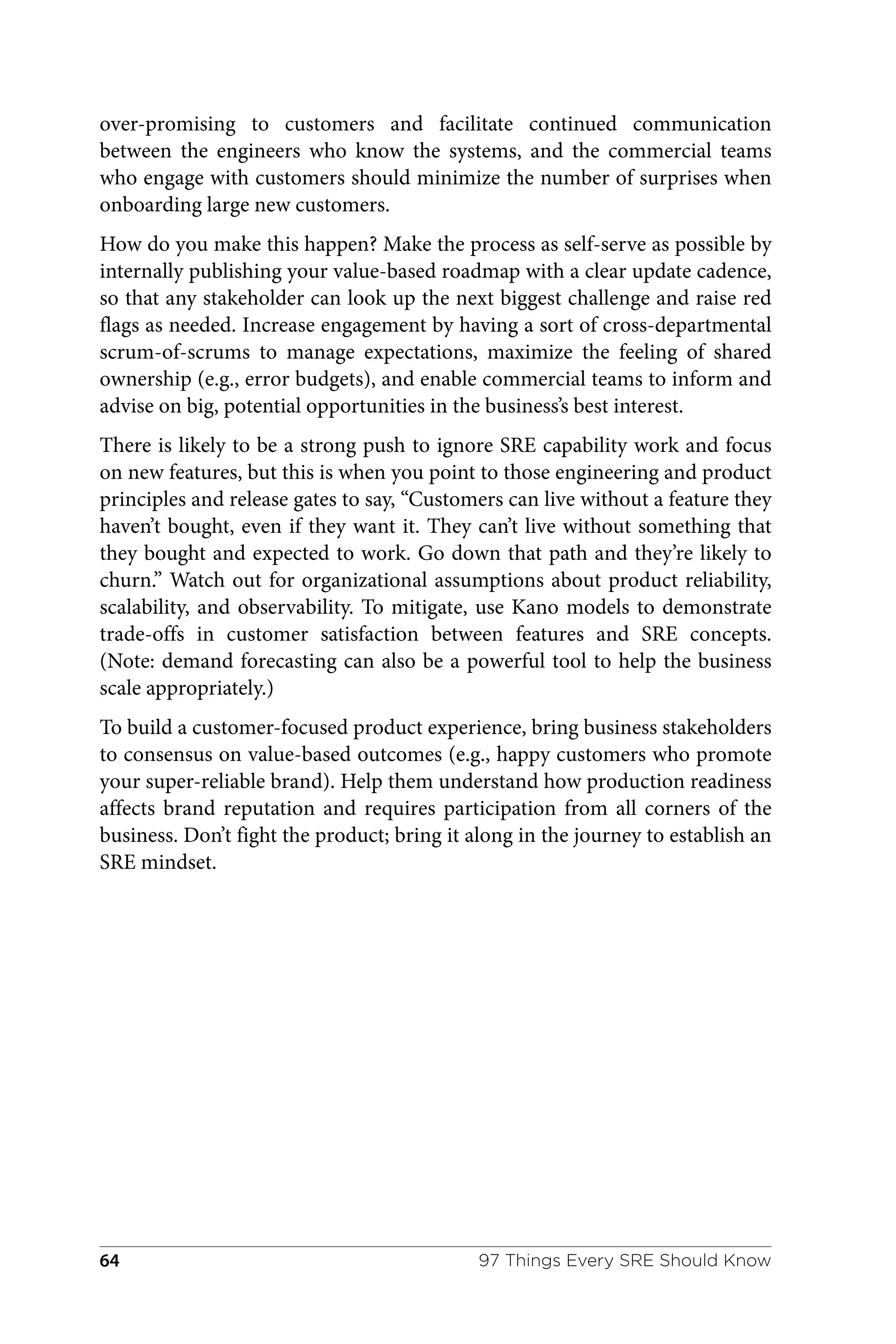 over-promising to customers and facilitate continued communication
between the engineers who know the systems, and the commercial teams
who engage with customers should minimize the number of surprises when
onboarding large new customers.
How do you make this happen? Make the process as self-serve as possible by
internally publishing your value-based roadmap with a clear update cadence,
so that any stakeholder can look up the next biggest challenge and raise red
flags as needed. Increase engagement by having a sort of cross-departmental
scrum-of-scrums to manage expectations, maximize the feeling of shared
ownership (e.g., error budgets), and enable commercial teams to inform and
advise on big, potential opportunities in the business’s best interest.
There is likely to be a strong push to ignore SRE capability work and focus
on new features, but this is when you point to those engineering and product
principles and release gates to say, “Customers can live without a feature they
haven’t bought, even if they want it. They can’t live without something that
they bought and expected to work. Go down that path and they’re likely to
churn.” Watch out for organizational assumptions about product reliability,
scalability, and observability. To mitigate, use Kano models to demonstrate
trade-offs in customer satisfaction between features and SRE concepts.
(Note: demand forecasting can also be a powerful tool to help the business
scale appropriately.)
To build a customer-focused product experience, bring business stakeholders
to consensus on value-based outcomes (e.g., happy customers who promote
your super-reliable brand). Help them understand how production readiness
affects brand reputation and requires participation from all corners of the
business. Don’t fight the product; bring it along in the journey to establish an
SRE mindset.
97 Things Every SRE Should Know
64
 