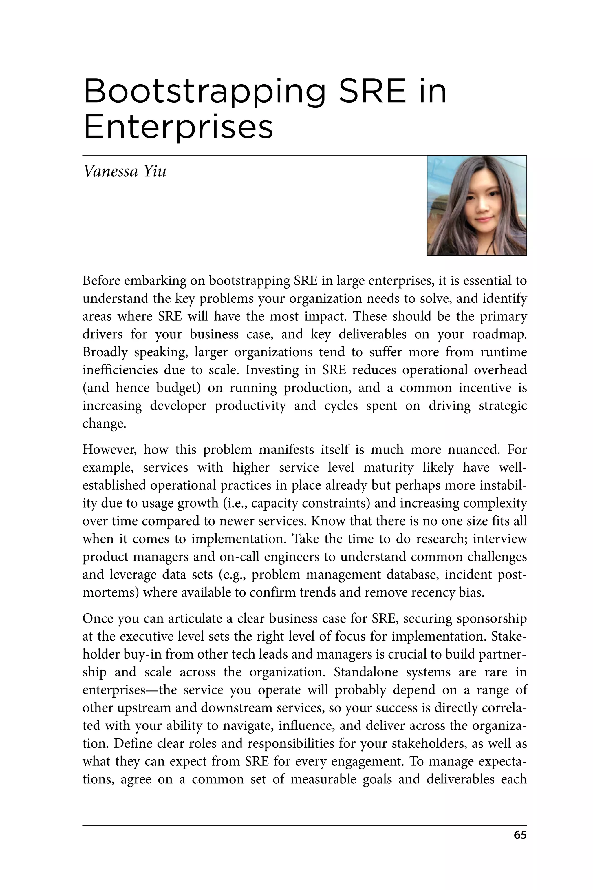 Bootstrapping SRE in
Enterprises
Vanessa Yiu
Before embarking on bootstrapping SRE in large enterprises, it is essential to
understand the key problems your organization needs to solve, and identify
areas where SRE will have the most impact. These should be the primary
drivers for your business case, and key deliverables on your roadmap.
Broadly speaking, larger organizations tend to suffer more from runtime
inefficiencies due to scale. Investing in SRE reduces operational overhead
(and hence budget) on running production, and a common incentive is
increasing developer productivity and cycles spent on driving strategic
change.
However, how this problem manifests itself is much more nuanced. For
example, services with higher service level maturity likely have well-
established operational practices in place already but perhaps more instabil‐
ity due to usage growth (i.e., capacity constraints) and increasing complexity
over time compared to newer services. Know that there is no one size fits all
when it comes to implementation. Take the time to do research; interview
product managers and on-call engineers to understand common challenges
and leverage data sets (e.g., problem management database, incident post‐
mortems) where available to confirm trends and remove recency bias.
Once you can articulate a clear business case for SRE, securing sponsorship
at the executive level sets the right level of focus for implementation. Stake‐
holder buy-in from other tech leads and managers is crucial to build partner‐
ship and scale across the organization. Standalone systems are rare in
enterprises—the service you operate will probably depend on a range of
other upstream and downstream services, so your success is directly correla‐
ted with your ability to navigate, influence, and deliver across the organiza‐
tion. Define clear roles and responsibilities for your stakeholders, as well as
what they can expect from SRE for every engagement. To manage expecta‐
tions, agree on a common set of measurable goals and deliverables each
65
 