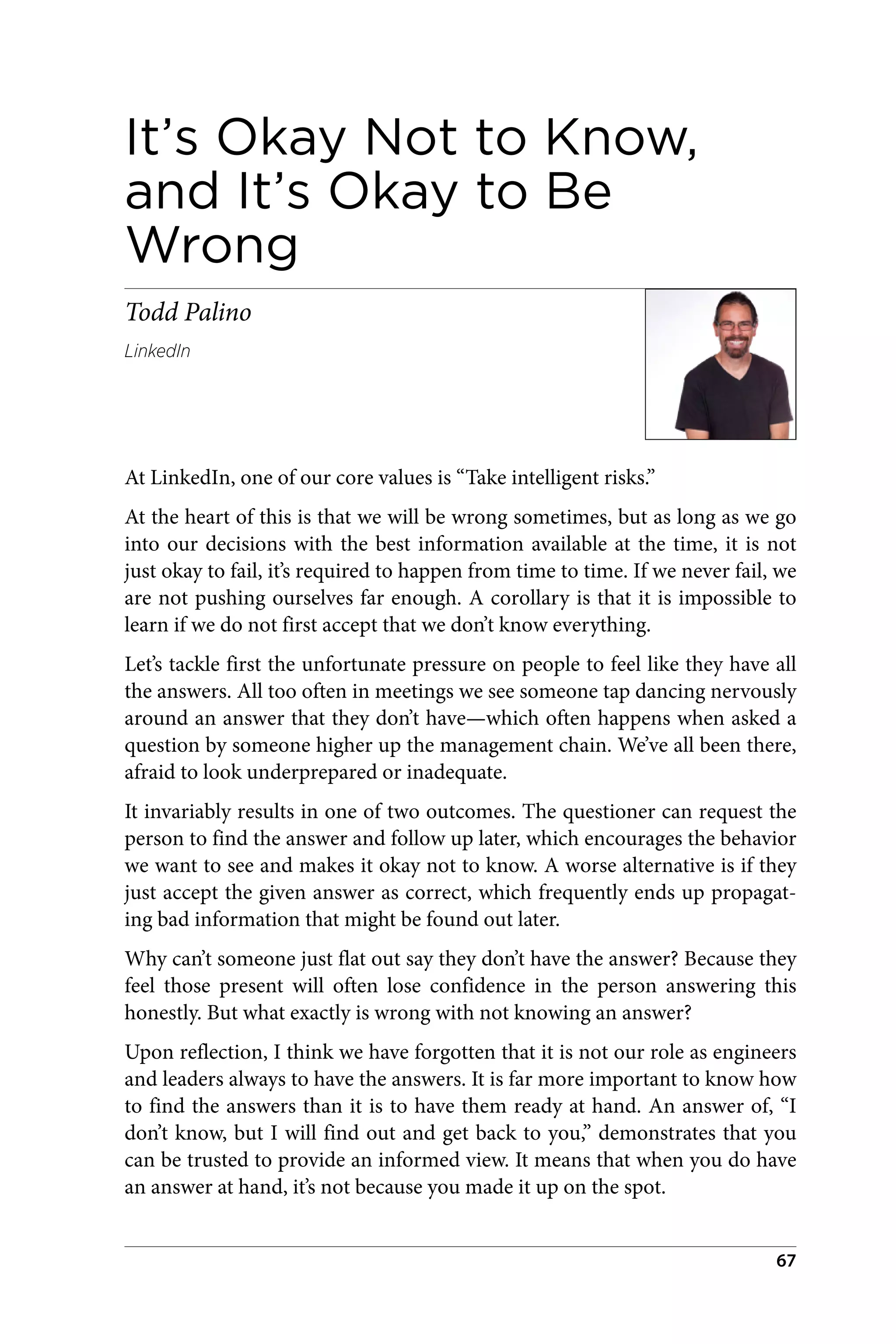 It’s Okay Not to Know,
and It’s Okay to Be
Wrong
Todd Palino
LinkedIn
At LinkedIn, one of our core values is “Take intelligent risks.”
At the heart of this is that we will be wrong sometimes, but as long as we go
into our decisions with the best information available at the time, it is not
just okay to fail, it’s required to happen from time to time. If we never fail, we
are not pushing ourselves far enough. A corollary is that it is impossible to
learn if we do not first accept that we don’t know everything.
Let’s tackle first the unfortunate pressure on people to feel like they have all
the answers. All too often in meetings we see someone tap dancing nervously
around an answer that they don’t have—which often happens when asked a
question by someone higher up the management chain. We’ve all been there,
afraid to look underprepared or inadequate.
It invariably results in one of two outcomes. The questioner can request the
person to find the answer and follow up later, which encourages the behavior
we want to see and makes it okay not to know. A worse alternative is if they
just accept the given answer as correct, which frequently ends up propagat‐
ing bad information that might be found out later.
Why can’t someone just flat out say they don’t have the answer? Because they
feel those present will often lose confidence in the person answering this
honestly. But what exactly is wrong with not knowing an answer?
Upon reflection, I think we have forgotten that it is not our role as engineers
and leaders always to have the answers. It is far more important to know how
to find the answers than it is to have them ready at hand. An answer of, “I
don’t know, but I will find out and get back to you,” demonstrates that you
can be trusted to provide an informed view. It means that when you do have
an answer at hand, it’s not because you made it up on the spot.
67
 