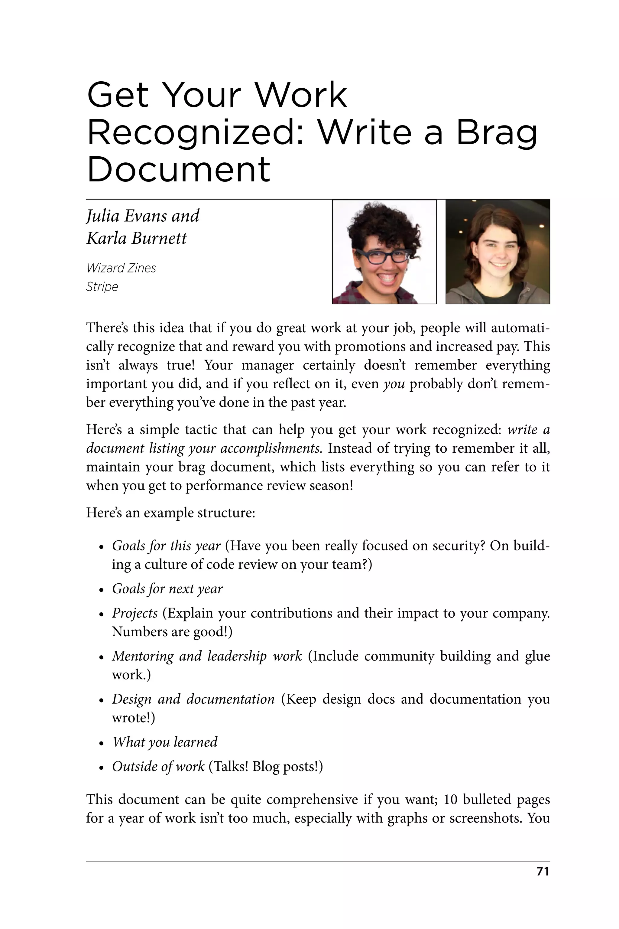 Get Your Work
Recognized: Write a Brag
Document
Julia Evans and
Karla Burnett
Wizard Zines
Stripe
There’s this idea that if you do great work at your job, people will automati‐
cally recognize that and reward you with promotions and increased pay. This
isn’t always true! Your manager certainly doesn’t remember everything
important you did, and if you reflect on it, even you probably don’t remem‐
ber everything you’ve done in the past year.
Here’s a simple tactic that can help you get your work recognized: write a
document listing your accomplishments. Instead of trying to remember it all,
maintain your brag document, which lists everything so you can refer to it
when you get to performance review season!
Here’s an example structure:
• Goals for this year (Have you been really focused on security? On build‐
ing a culture of code review on your team?)
• Goals for next year
• Projects (Explain your contributions and their impact to your company.
Numbers are good!)
• Mentoring and leadership work (Include community building and glue
work.)
• Design and documentation (Keep design docs and documentation you
wrote!)
• What you learned
• Outside of work (Talks! Blog posts!)
This document can be quite comprehensive if you want; 10 bulleted pages
for a year of work isn’t too much, especially with graphs or screenshots. You
71
 