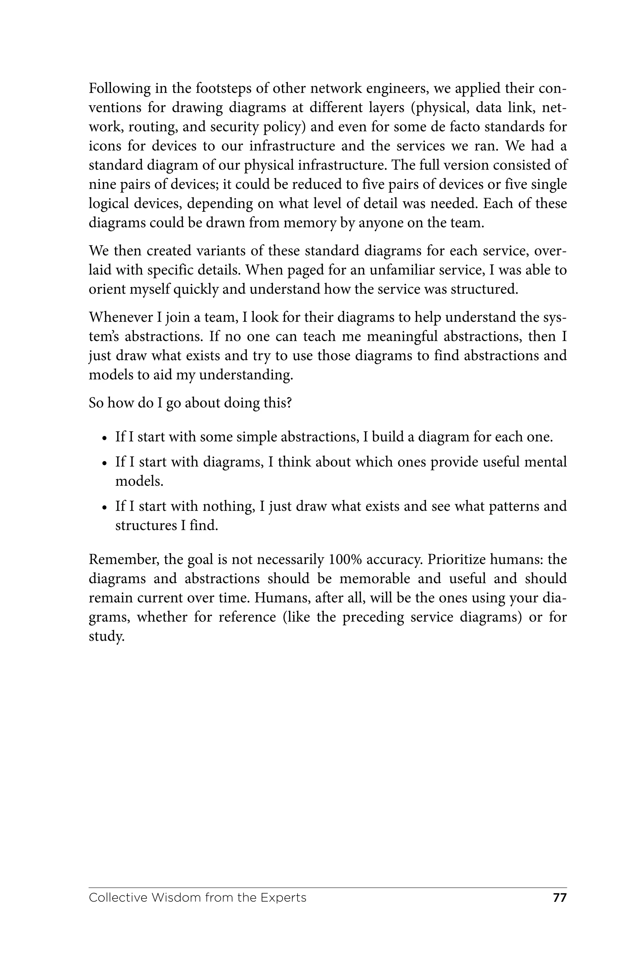 Following in the footsteps of other network engineers, we applied their con‐
ventions for drawing diagrams at different layers (physical, data link, net‐
work, routing, and security policy) and even for some de facto standards for
icons for devices to our infrastructure and the services we ran. We had a
standard diagram of our physical infrastructure. The full version consisted of
nine pairs of devices; it could be reduced to five pairs of devices or five single
logical devices, depending on what level of detail was needed. Each of these
diagrams could be drawn from memory by anyone on the team.
We then created variants of these standard diagrams for each service, over‐
laid with specific details. When paged for an unfamiliar service, I was able to
orient myself quickly and understand how the service was structured.
Whenever I join a team, I look for their diagrams to help understand the sys‐
tem’s abstractions. If no one can teach me meaningful abstractions, then I
just draw what exists and try to use those diagrams to find abstractions and
models to aid my understanding.
So how do I go about doing this?
• If I start with some simple abstractions, I build a diagram for each one.
• If I start with diagrams, I think about which ones provide useful mental
models.
• If I start with nothing, I just draw what exists and see what patterns and
structures I find.
Remember, the goal is not necessarily 100% accuracy. Prioritize humans: the
diagrams and abstractions should be memorable and useful and should
remain current over time. Humans, after all, will be the ones using your dia‐
grams, whether for reference (like the preceding service diagrams) or for
study.
Collective Wisdom from the Experts 77
 